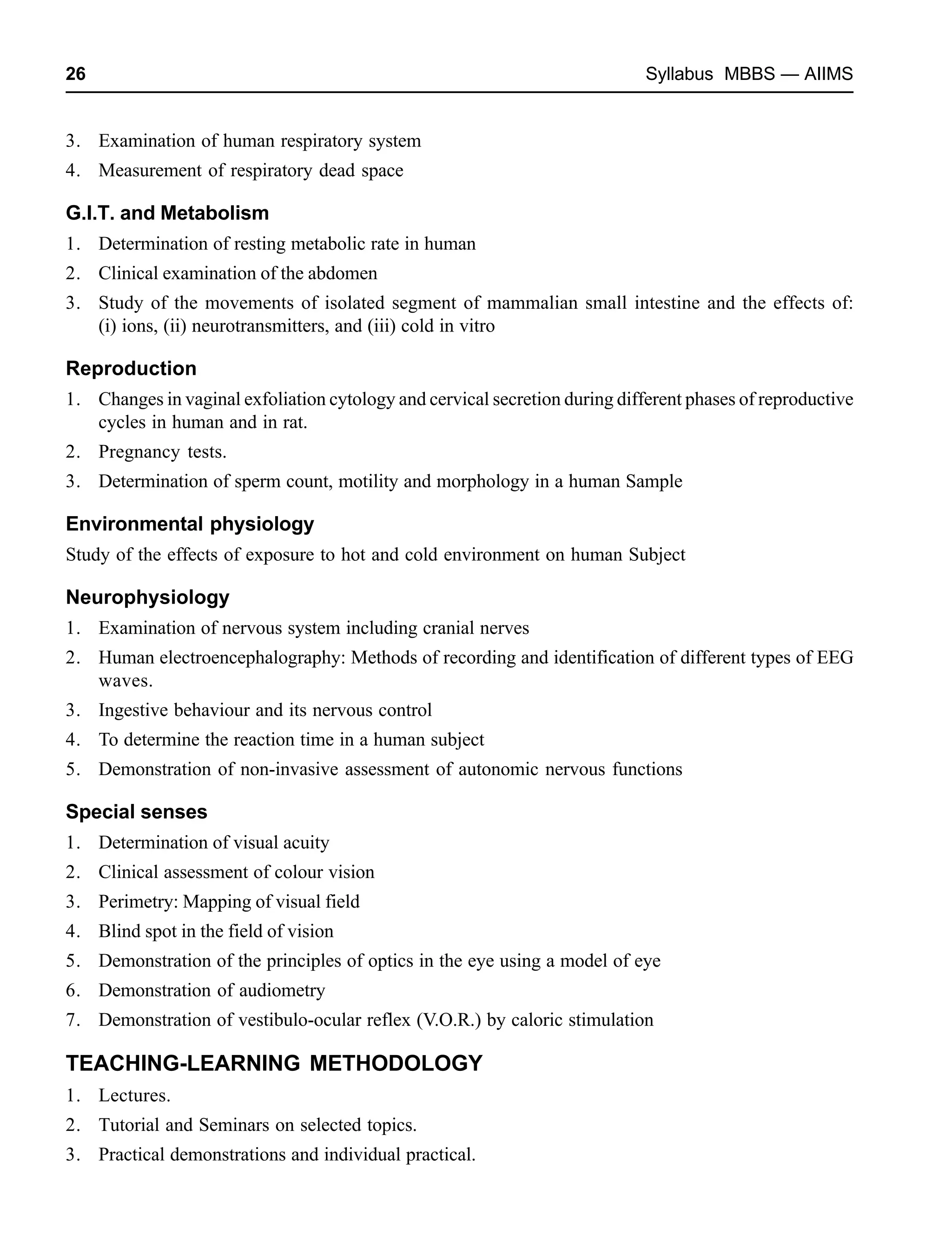 26 Syllabus MBBS — AIIMS
3. Examination of human respiratory system
4. Measurement of respiratory dead space
G.I.T. and Metabolism
1. Determination of resting metabolic rate in human
2. Clinical examination of the abdomen
3. Study of the movements of isolated segment of mammalian small intestine and the effects of:
(i) ions, (ii) neurotransmitters, and (iii) cold in vitro
Reproduction
1. Changes in vaginal exfoliation cytology and cervical secretion during different phases of reproductive
cycles in human and in rat.
2. Pregnancy tests.
3. Determination of sperm count, motility and morphology in a human Sample
Environmental physiology
Study of the effects of exposure to hot and cold environment on human Subject
Neurophysiology
1. Examination of nervous system including cranial nerves
2. Human electroencephalography: Methods of recording and identification of different types of EEG
waves.
3. Ingestive behaviour and its nervous control
4. To determine the reaction time in a human subject
5. Demonstration of non-invasive assessment of autonomic nervous functions
Special senses
1. Determination of visual acuity
2. Clinical assessment of colour vision
3. Perimetry: Mapping of visual field
4. Blind spot in the field of vision
5. Demonstration of the principles of optics in the eye using a model of eye
6. Demonstration of audiometry
7. Demonstration of vestibulo-ocular reflex (V.O.R.) by caloric stimulation
TEACHING-LEARNING METHODOLOGY
1. Lectures.
2. Tutorial and Seminars on selected topics.
3. Practical demonstrations and individual practical.
 