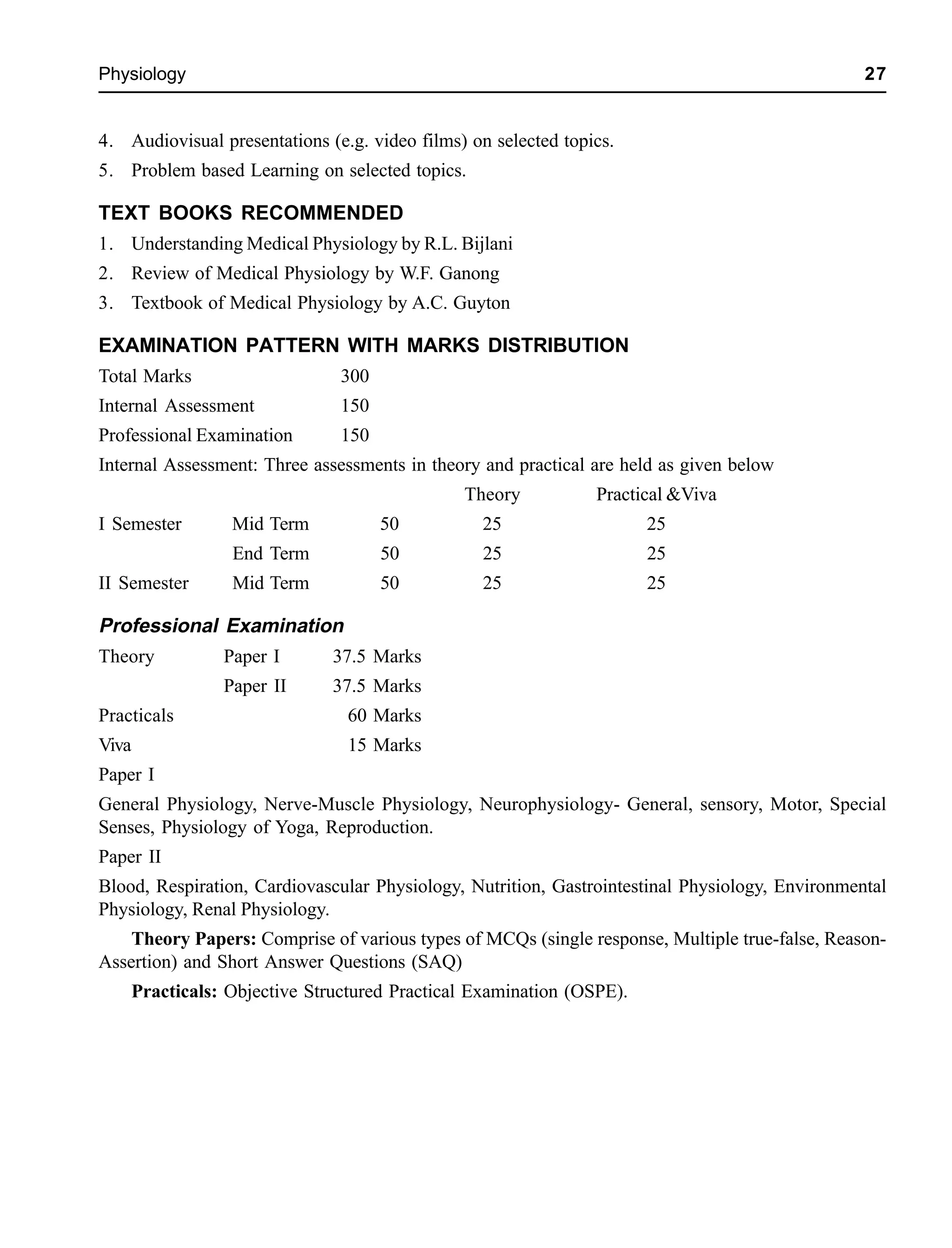 Physiology 27
4. Audiovisual presentations (e.g. video films) on selected topics.
5. Problem based Learning on selected topics.
TEXT BOOKS RECOMMENDED
1. Understanding Medical Physiology by R.L. Bijlani
2. Review of Medical Physiology by W.F. Ganong
3. Textbook of Medical Physiology by A.C. Guyton
EXAMINATION PATTERN WITH MARKS DISTRIBUTION
Total Marks 300
Internal Assessment 150
Professional Examination 150
Internal Assessment: Three assessments in theory and practical are held as given below
Theory Practical &Viva
I Semester Mid Term 50 25 25
End Term 50 25 25
II Semester Mid Term 50 25 25
Professional Examination
Theory Paper I 37.5 Marks
Paper II 37.5 Marks
Practicals 60 Marks
Viva 15 Marks
Paper I
General Physiology, Nerve-Muscle Physiology, Neurophysiology- General, sensory, Motor, Special
Senses, Physiology of Yoga, Reproduction.
Paper II
Blood, Respiration, Cardiovascular Physiology, Nutrition, Gastrointestinal Physiology, Environmental
Physiology, Renal Physiology.
Theory Papers: Comprise of various types of MCQs (single response, Multiple true-false, Reason-
Assertion) and Short Answer Questions (SAQ)
Practicals: Objective Structured Practical Examination (OSPE).
 