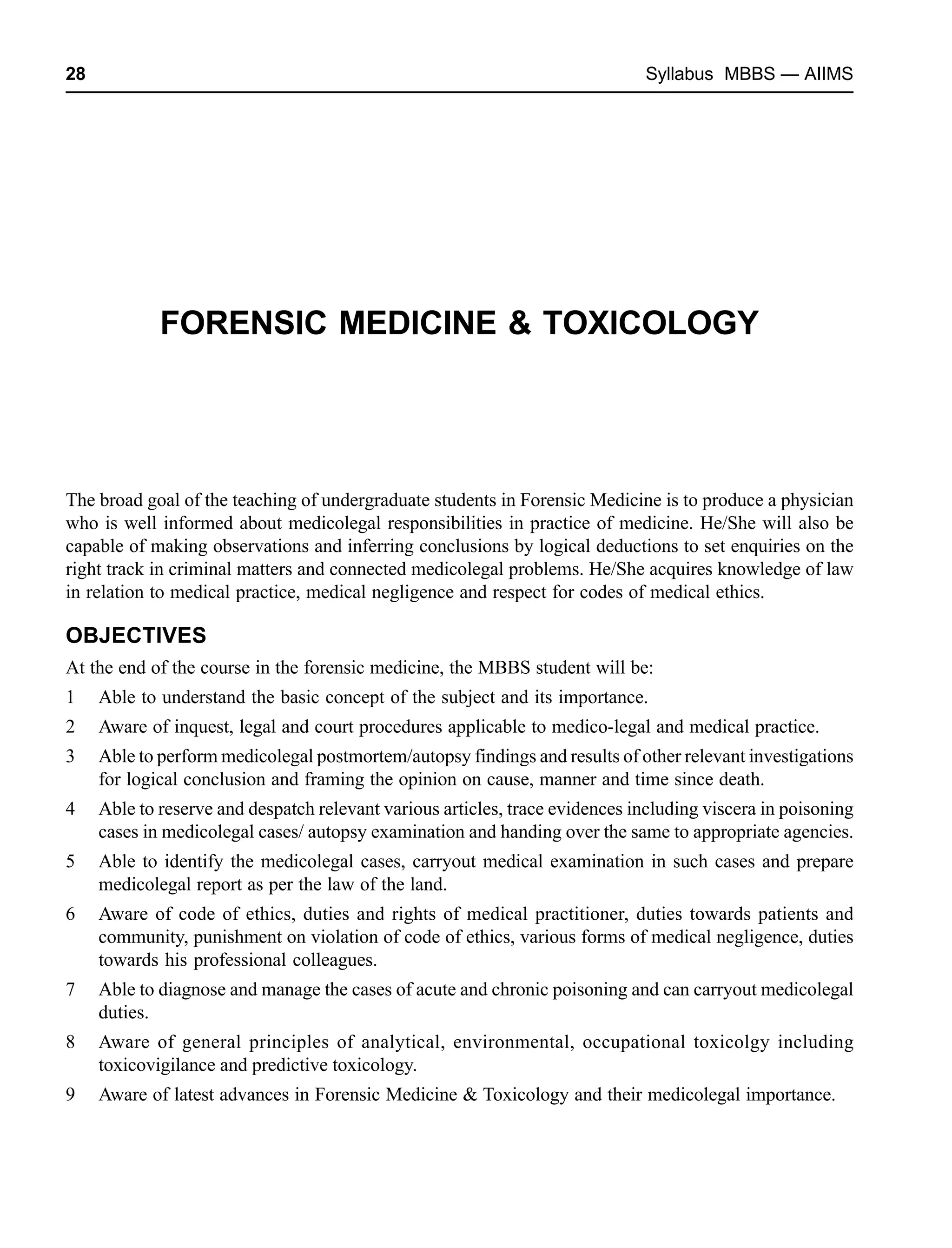 28 Syllabus MBBS — AIIMS
FORENSIC MEDICINE & TOXICOLOGY
The broad goal of the teaching of undergraduate students in Forensic Medicine is to produce a physician
who is well informed about medicolegal responsibilities in practice of medicine. He/She will also be
capable of making observations and inferring conclusions by logical deductions to set enquiries on the
right track in criminal matters and connected medicolegal problems. He/She acquires knowledge of law
in relation to medical practice, medical negligence and respect for codes of medical ethics.
OBJECTIVES
At the end of the course in the forensic medicine, the MBBS student will be:
1 Able to understand the basic concept of the subject and its importance.
2 Aware of inquest, legal and court procedures applicable to medico-legal and medical practice.
3 Able to perform medicolegal postmortem/autopsy findings and results of other relevant investigations
for logical conclusion and framing the opinion on cause, manner and time since death.
4 Able to reserve and despatch relevant various articles, trace evidences including viscera in poisoning
cases in medicolegal cases/ autopsy examination and handing over the same to appropriate agencies.
5 Able to identify the medicolegal cases, carryout medical examination in such cases and prepare
medicolegal report as per the law of the land.
6 Aware of code of ethics, duties and rights of medical practitioner, duties towards patients and
community, punishment on violation of code of ethics, various forms of medical negligence, duties
towards his professional colleagues.
7 Able to diagnose and manage the cases of acute and chronic poisoning and can carryout medicolegal
duties.
8 Aware of general principles of analytical, environmental, occupational toxicolgy including
toxicovigilance and predictive toxicology.
9 Aware of latest advances in Forensic Medicine & Toxicology and their medicolegal importance.
 