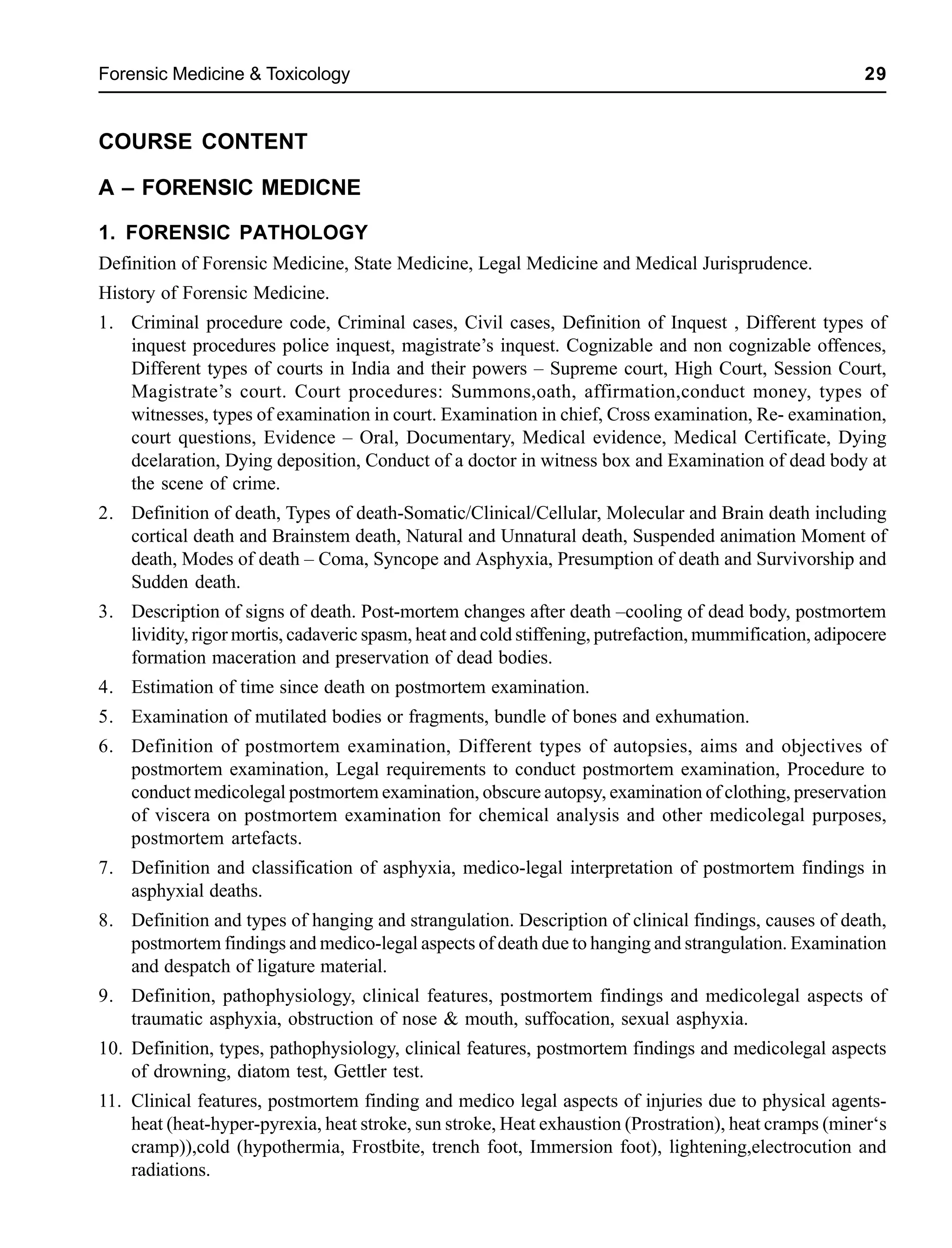 Forensic Medicine & Toxicology 29
COURSE CONTENT
A – FORENSIC MEDICNE
1. FORENSIC PATHOLOGY
Definition of Forensic Medicine, State Medicine, Legal Medicine and Medical Jurisprudence.
History of Forensic Medicine.
1. Criminal procedure code, Criminal cases, Civil cases, Definition of Inquest , Different types of
inquest procedures police inquest, magistrate’s inquest. Cognizable and non cognizable offences,
Different types of courts in India and their powers – Supreme court, High Court, Session Court,
Magistrate’s court. Court procedures: Summons,oath, affirmation,conduct money, types of
witnesses, types of examination in court. Examination in chief, Cross examination, Re- examination,
court questions, Evidence – Oral, Documentary, Medical evidence, Medical Certificate, Dying
dcelaration, Dying deposition, Conduct of a doctor in witness box and Examination of dead body at
the scene of crime.
2. Definition of death, Types of death-Somatic/Clinical/Cellular, Molecular and Brain death including
cortical death and Brainstem death, Natural and Unnatural death, Suspended animation Moment of
death, Modes of death – Coma, Syncope and Asphyxia, Presumption of death and Survivorship and
Sudden death.
3. Description of signs of death. Post-mortem changes after death –cooling of dead body, postmortem
lividity, rigor mortis, cadaveric spasm, heat and cold stiffening, putrefaction, mummification, adipocere
formation maceration and preservation of dead bodies.
4. Estimation of time since death on postmortem examination.
5. Examination of mutilated bodies or fragments, bundle of bones and exhumation.
6. Definition of postmortem examination, Different types of autopsies, aims and objectives of
postmortem examination, Legal requirements to conduct postmortem examination, Procedure to
conduct medicolegal postmortem examination, obscure autopsy, examination of clothing, preservation
of viscera on postmortem examination for chemical analysis and other medicolegal purposes,
postmortem artefacts.
7. Definition and classification of asphyxia, medico-legal interpretation of postmortem findings in
asphyxial deaths.
8. Definition and types of hanging and strangulation. Description of clinical findings, causes of death,
postmortem findings and medico-legal aspects of death due to hanging and strangulation. Examination
and despatch of ligature material.
9. Definition, pathophysiology, clinical features, postmortem findings and medicolegal aspects of
traumatic asphyxia, obstruction of nose & mouth, suffocation, sexual asphyxia.
10. Definition, types, pathophysiology, clinical features, postmortem findings and medicolegal aspects
of drowning, diatom test, Gettler test.
11. Clinical features, postmortem finding and medico legal aspects of injuries due to physical agents-
heat (heat-hyper-pyrexia, heat stroke, sun stroke, Heat exhaustion (Prostration), heat cramps (miner‘s
cramp)),cold (hypothermia, Frostbite, trench foot, Immersion foot), lightening,electrocution and
radiations.
 