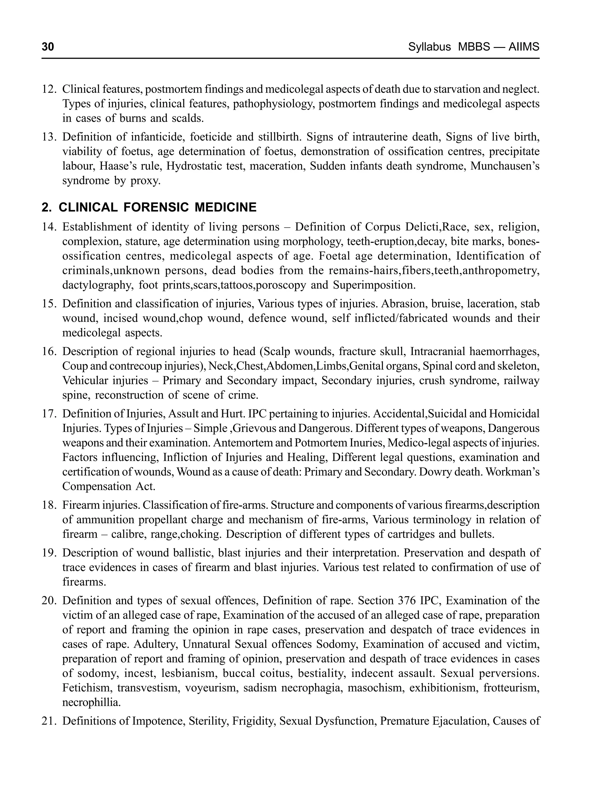 30 Syllabus MBBS — AIIMS
12. Clinical features, postmortem findings and medicolegal aspects of death due to starvation and neglect.
Types of injuries, clinical features, pathophysiology, postmortem findings and medicolegal aspects
in cases of burns and scalds.
13. Definition of infanticide, foeticide and stillbirth. Signs of intrauterine death, Signs of live birth,
viability of foetus, age determination of foetus, demonstration of ossification centres, precipitate
labour, Haase’s rule, Hydrostatic test, maceration, Sudden infants death syndrome, Munchausen’s
syndrome by proxy.
2. CLINICAL FORENSIC MEDICINE
14. Establishment of identity of living persons – Definition of Corpus Delicti,Race, sex, religion,
complexion, stature, age determination using morphology, teeth-eruption,decay, bite marks, bones-
ossification centres, medicolegal aspects of age. Foetal age determination, Identification of
criminals,unknown persons, dead bodies from the remains-hairs,fibers,teeth,anthropometry,
dactylography, foot prints,scars,tattoos,poroscopy and Superimposition.
15. Definition and classification of injuries, Various types of injuries. Abrasion, bruise, laceration, stab
wound, incised wound,chop wound, defence wound, self inflicted/fabricated wounds and their
medicolegal aspects.
16. Description of regional injuries to head (Scalp wounds, fracture skull, Intracranial haemorrhages,
Coup and contrecoup injuries), Neck,Chest,Abdomen,Limbs,Genital organs, Spinal cord and skeleton,
Vehicular injuries – Primary and Secondary impact, Secondary injuries, crush syndrome, railway
spine, reconstruction of scene of crime.
17. Definition of Injuries, Assult and Hurt. IPC pertaining to injuries. Accidental,Suicidal and Homicidal
Injuries. Types of Injuries – Simple ,Grievous and Dangerous. Different types of weapons, Dangerous
weapons and their examination. Antemortem and Potmortem Inuries, Medico-legal aspects of injuries.
Factors influencing, Infliction of Injuries and Healing, Different legal questions, examination and
certification of wounds, Wound as a cause of death: Primary and Secondary. Dowry death. Workman’s
Compensation Act.
18. Firearm injuries. Classification of fire-arms. Structure and components of various firearms,description
of ammunition propellant charge and mechanism of fire-arms, Various terminology in relation of
firearm – calibre, range,choking. Description of different types of cartridges and bullets.
19. Description of wound ballistic, blast injuries and their interpretation. Preservation and despath of
trace evidences in cases of firearm and blast injuries. Various test related to confirmation of use of
firearms.
20. Definition and types of sexual offences, Definition of rape. Section 376 IPC, Examination of the
victim of an alleged case of rape, Examination of the accused of an alleged case of rape, preparation
of report and framing the opinion in rape cases, preservation and despatch of trace evidences in
cases of rape. Adultery, Unnatural Sexual offences Sodomy, Examination of accused and victim,
preparation of report and framing of opinion, preservation and despath of trace evidences in cases
of sodomy, incest, lesbianism, buccal coitus, bestiality, indecent assault. Sexual perversions.
Fetichism, transvestism, voyeurism, sadism necrophagia, masochism, exhibitionism, frotteurism,
necrophillia.
21. Definitions of Impotence, Sterility, Frigidity, Sexual Dysfunction, Premature Ejaculation, Causes of
 