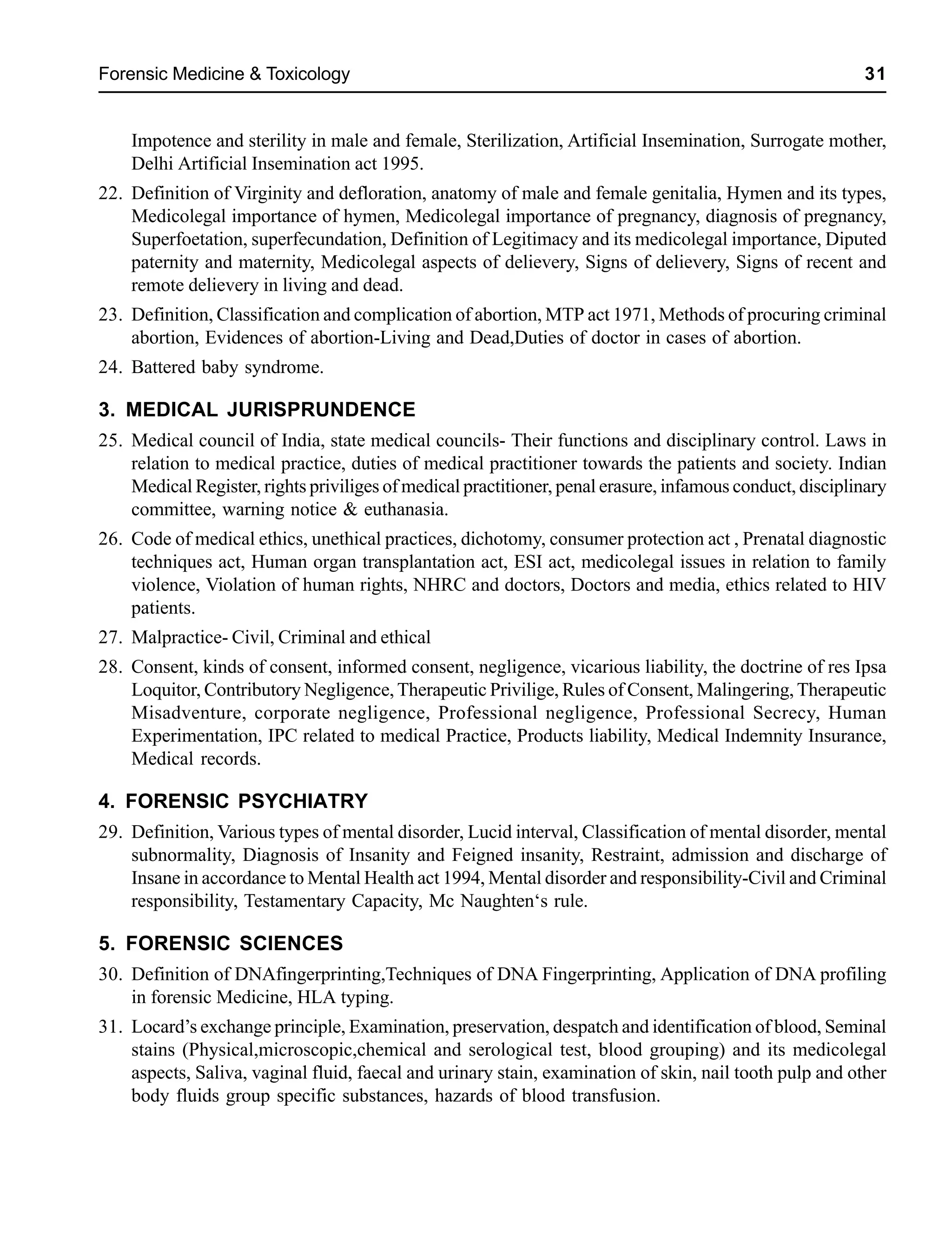 Forensic Medicine & Toxicology 31
Impotence and sterility in male and female, Sterilization, Artificial Insemination, Surrogate mother,
Delhi Artificial Insemination act 1995.
22. Definition of Virginity and defloration, anatomy of male and female genitalia, Hymen and its types,
Medicolegal importance of hymen, Medicolegal importance of pregnancy, diagnosis of pregnancy,
Superfoetation, superfecundation, Definition of Legitimacy and its medicolegal importance, Diputed
paternity and maternity, Medicolegal aspects of delievery, Signs of delievery, Signs of recent and
remote delievery in living and dead.
23. Definition, Classification and complication of abortion, MTP act 1971, Methods of procuring criminal
abortion, Evidences of abortion-Living and Dead,Duties of doctor in cases of abortion.
24. Battered baby syndrome.
3. MEDICAL JURISPRUNDENCE
25. Medical council of India, state medical councils- Their functions and disciplinary control. Laws in
relation to medical practice, duties of medical practitioner towards the patients and society. Indian
Medical Register, rights priviliges of medical practitioner, penal erasure, infamous conduct, disciplinary
committee, warning notice & euthanasia.
26. Code of medical ethics, unethical practices, dichotomy, consumer protection act , Prenatal diagnostic
techniques act, Human organ transplantation act, ESI act, medicolegal issues in relation to family
violence, Violation of human rights, NHRC and doctors, Doctors and media, ethics related to HIV
patients.
27. Malpractice- Civil, Criminal and ethical
28. Consent, kinds of consent, informed consent, negligence, vicarious liability, the doctrine of res Ipsa
Loquitor, Contributory Negligence, Therapeutic Privilige, Rules of Consent, Malingering, Therapeutic
Misadventure, corporate negligence, Professional negligence, Professional Secrecy, Human
Experimentation, IPC related to medical Practice, Products liability, Medical Indemnity Insurance,
Medical records.
4. FORENSIC PSYCHIATRY
29. Definition, Various types of mental disorder, Lucid interval, Classification of mental disorder, mental
subnormality, Diagnosis of Insanity and Feigned insanity, Restraint, admission and discharge of
Insane in accordance to Mental Health act 1994, Mental disorder and responsibility-Civil and Criminal
responsibility, Testamentary Capacity, Mc Naughten‘s rule.
5. FORENSIC SCIENCES
30. Definition of DNAfingerprinting,Techniques of DNA Fingerprinting, Application of DNA profiling
in forensic Medicine, HLA typing.
31. Locard’s exchange principle, Examination, preservation, despatch and identification of blood, Seminal
stains (Physical,microscopic,chemical and serological test, blood grouping) and its medicolegal
aspects, Saliva, vaginal fluid, faecal and urinary stain, examination of skin, nail tooth pulp and other
body fluids group specific substances, hazards of blood transfusion.
 