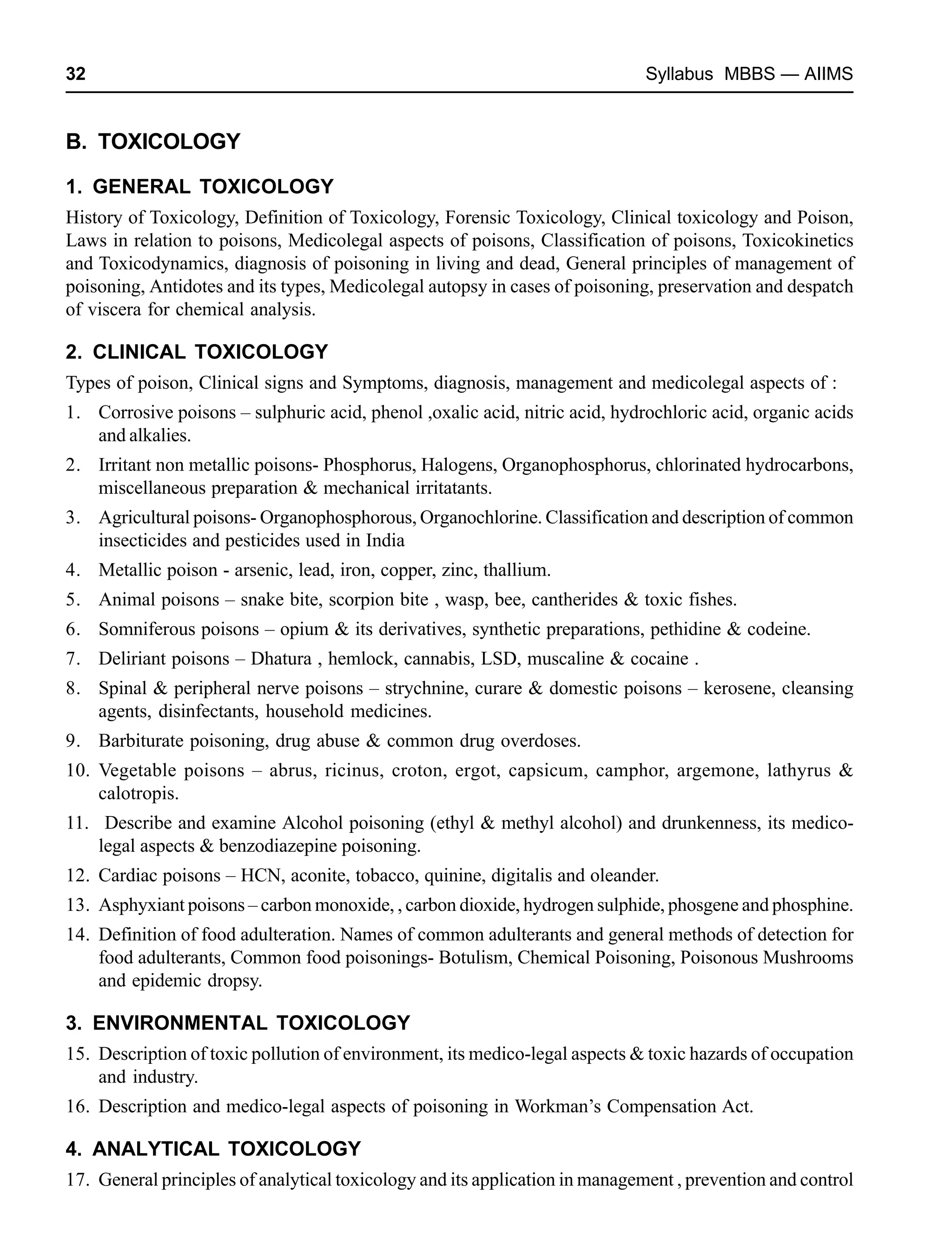 32 Syllabus MBBS — AIIMS
B. TOXICOLOGY
1. GENERAL TOXICOLOGY
History of Toxicology, Definition of Toxicology, Forensic Toxicology, Clinical toxicology and Poison,
Laws in relation to poisons, Medicolegal aspects of poisons, Classification of poisons, Toxicokinetics
and Toxicodynamics, diagnosis of poisoning in living and dead, General principles of management of
poisoning, Antidotes and its types, Medicolegal autopsy in cases of poisoning, preservation and despatch
of viscera for chemical analysis.
2. CLINICAL TOXICOLOGY
Types of poison, Clinical signs and Symptoms, diagnosis, management and medicolegal aspects of :
1. Corrosive poisons – sulphuric acid, phenol ,oxalic acid, nitric acid, hydrochloric acid, organic acids
and alkalies.
2. Irritant non metallic poisons- Phosphorus, Halogens, Organophosphorus, chlorinated hydrocarbons,
miscellaneous preparation & mechanical irritatants.
3. Agricultural poisons- Organophosphorous, Organochlorine. Classification and description of common
insecticides and pesticides used in India
4. Metallic poison - arsenic, lead, iron, copper, zinc, thallium.
5. Animal poisons – snake bite, scorpion bite , wasp, bee, cantherides & toxic fishes.
6. Somniferous poisons – opium & its derivatives, synthetic preparations, pethidine & codeine.
7. Deliriant poisons – Dhatura , hemlock, cannabis, LSD, muscaline & cocaine .
8. Spinal & peripheral nerve poisons – strychnine, curare & domestic poisons – kerosene, cleansing
agents, disinfectants, household medicines.
9. Barbiturate poisoning, drug abuse & common drug overdoses.
10. Vegetable poisons – abrus, ricinus, croton, ergot, capsicum, camphor, argemone, lathyrus &
calotropis.
11. Describe and examine Alcohol poisoning (ethyl & methyl alcohol) and drunkenness, its medico-
legal aspects & benzodiazepine poisoning.
12. Cardiac poisons – HCN, aconite, tobacco, quinine, digitalis and oleander.
13. Asphyxiant poisons – carbon monoxide, , carbon dioxide, hydrogen sulphide, phosgene and phosphine.
14. Definition of food adulteration. Names of common adulterants and general methods of detection for
food adulterants, Common food poisonings- Botulism, Chemical Poisoning, Poisonous Mushrooms
and epidemic dropsy.
3. ENVIRONMENTAL TOXICOLOGY
15. Description of toxic pollution of environment, its medico-legal aspects & toxic hazards of occupation
and industry.
16. Description and medico-legal aspects of poisoning in Workman’s Compensation Act.
4. ANALYTICAL TOXICOLOGY
17. General principles of analytical toxicology and its application in management , prevention and control
 