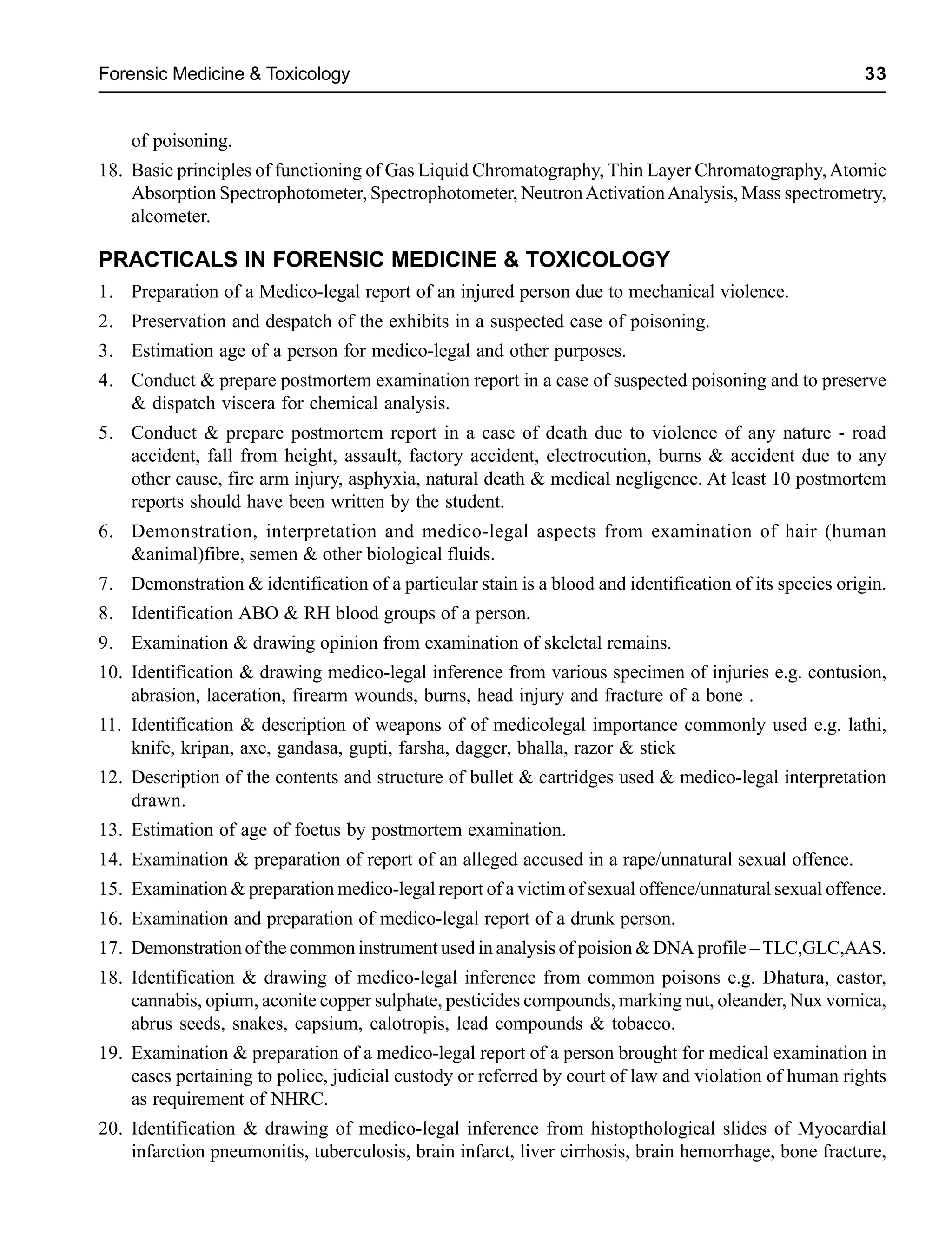Forensic Medicine & Toxicology 33
of poisoning.
18. Basic principles of functioning of Gas Liquid Chromatography, Thin Layer Chromatography,Atomic
Absorption Spectrophotometer, Spectrophotometer, NeutronActivationAnalysis, Mass spectrometry,
alcometer.
PRACTICALS IN FORENSIC MEDICINE & TOXICOLOGY
1. Preparation of a Medico-legal report of an injured person due to mechanical violence.
2. Preservation and despatch of the exhibits in a suspected case of poisoning.
3. Estimation age of a person for medico-legal and other purposes.
4. Conduct & prepare postmortem examination report in a case of suspected poisoning and to preserve
& dispatch viscera for chemical analysis.
5. Conduct & prepare postmortem report in a case of death due to violence of any nature - road
accident, fall from height, assault, factory accident, electrocution, burns & accident due to any
other cause, fire arm injury, asphyxia, natural death & medical negligence. At least 10 postmortem
reports should have been written by the student.
6. Demonstration, interpretation and medico-legal aspects from examination of hair (human
&animal)fibre, semen & other biological fluids.
7. Demonstration & identification of a particular stain is a blood and identification of its species origin.
8. Identification ABO & RH blood groups of a person.
9. Examination & drawing opinion from examination of skeletal remains.
10. Identification & drawing medico-legal inference from various specimen of injuries e.g. contusion,
abrasion, laceration, firearm wounds, burns, head injury and fracture of a bone .
11. Identification & description of weapons of of medicolegal importance commonly used e.g. lathi,
knife, kripan, axe, gandasa, gupti, farsha, dagger, bhalla, razor & stick
12. Description of the contents and structure of bullet & cartridges used & medico-legal interpretation
drawn.
13. Estimation of age of foetus by postmortem examination.
14. Examination & preparation of report of an alleged accused in a rape/unnatural sexual offence.
15. Examination & preparation medico-legal report of a victim of sexual offence/unnatural sexual offence.
16. Examination and preparation of medico-legal report of a drunk person.
17. Demonstration of the common instrument used in analysis of poision & DNA profile – TLC,GLC,AAS.
18. Identification & drawing of medico-legal inference from common poisons e.g. Dhatura, castor,
cannabis, opium, aconite copper sulphate, pesticides compounds, marking nut, oleander, Nux vomica,
abrus seeds, snakes, capsium, calotropis, lead compounds & tobacco.
19. Examination & preparation of a medico-legal report of a person brought for medical examination in
cases pertaining to police, judicial custody or referred by court of law and violation of human rights
as requirement of NHRC.
20. Identification & drawing of medico-legal inference from histopthological slides of Myocardial
infarction pneumonitis, tuberculosis, brain infarct, liver cirrhosis, brain hemorrhage, bone fracture,
 
