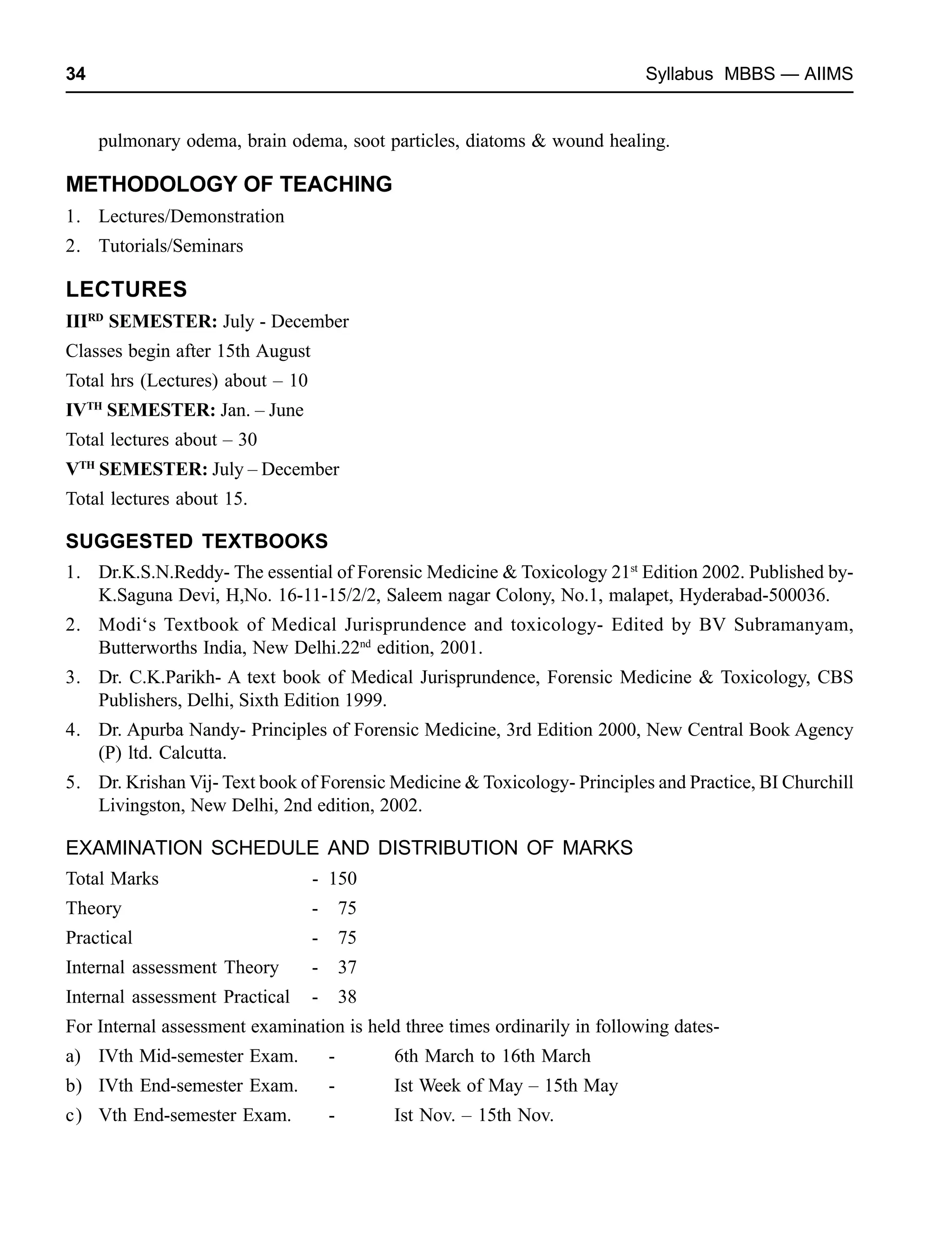 34 Syllabus MBBS — AIIMS
pulmonary odema, brain odema, soot particles, diatoms & wound healing.
METHODOLOGY OF TEACHING
1. Lectures/Demonstration
2. Tutorials/Seminars
LECTURES
IIIRD
SEMESTER: July - December
Classes begin after 15th August
Total hrs (Lectures) about – 10
IVTH
SEMESTER: Jan. – June
Total lectures about – 30
VTH
SEMESTER: July – December
Total lectures about 15.
SUGGESTED TEXTBOOKS
1. Dr.K.S.N.Reddy- The essential of Forensic Medicine & Toxicology 21st
Edition 2002. Published by-
K.Saguna Devi, H,No. 16-11-15/2/2, Saleem nagar Colony, No.1, malapet, Hyderabad-500036.
2. Modi‘s Textbook of Medical Jurisprundence and toxicology- Edited by BV Subramanyam,
Butterworths India, New Delhi.22nd
edition, 2001.
3. Dr. C.K.Parikh- A text book of Medical Jurisprundence, Forensic Medicine & Toxicology, CBS
Publishers, Delhi, Sixth Edition 1999.
4. Dr. Apurba Nandy- Principles of Forensic Medicine, 3rd Edition 2000, New Central Book Agency
(P) ltd. Calcutta.
5. Dr. Krishan Vij- Text book of Forensic Medicine & Toxicology- Principles and Practice, BI Churchill
Livingston, New Delhi, 2nd edition, 2002.
EXAMINATION SCHEDULE AND DISTRIBUTION OF MARKS
Total Marks - 150
Theory - 75
Practical - 75
Internal assessment Theory - 37
Internal assessment Practical - 38
For Internal assessment examination is held three times ordinarily in following dates-
a) IVth Mid-semester Exam. - 6th March to 16th March
b) IVth End-semester Exam. - Ist Week of May – 15th May
c) Vth End-semester Exam. - Ist Nov. – 15th Nov.
 