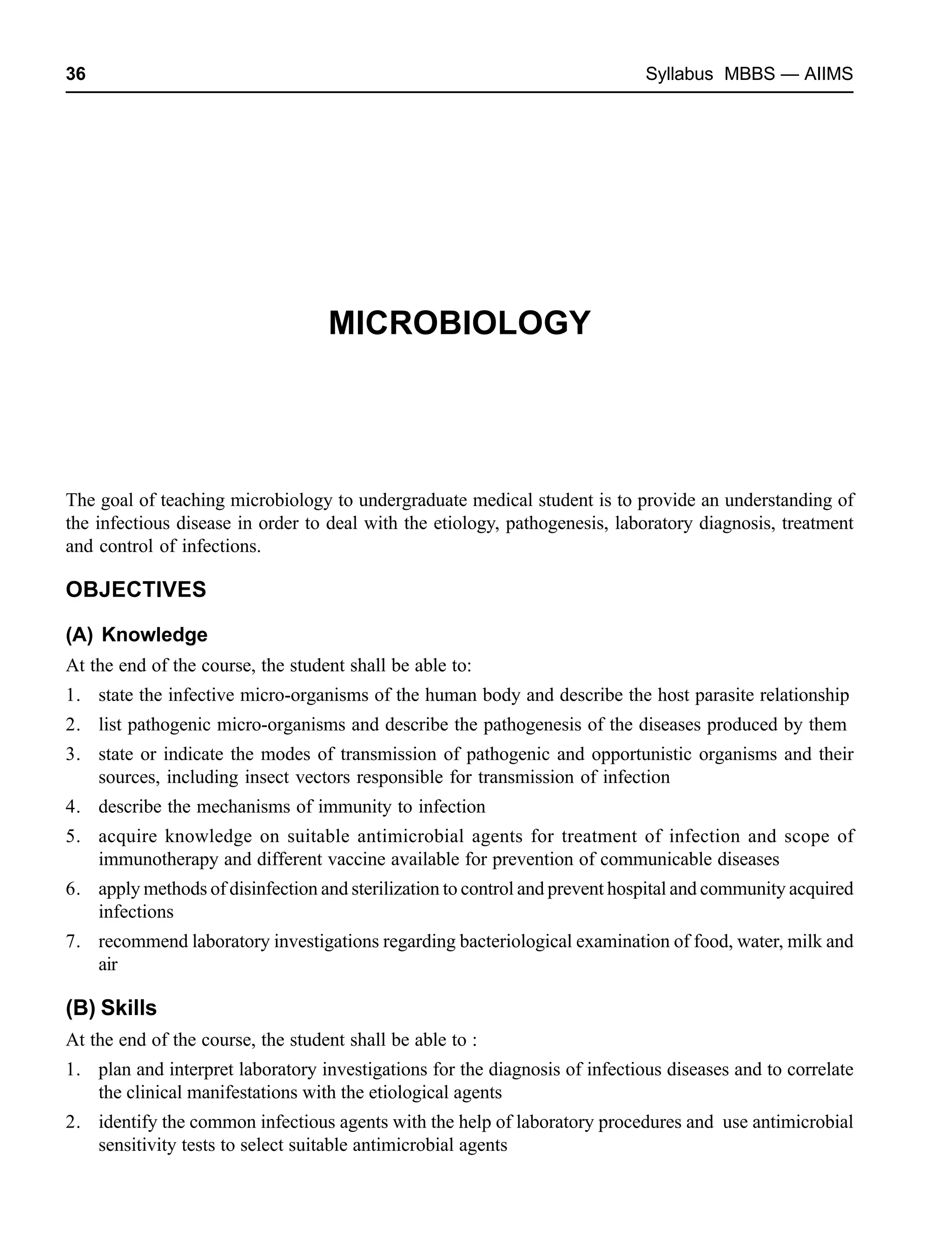 36 Syllabus MBBS — AIIMS
MICROBIOLOGY
The goal of teaching microbiology to undergraduate medical student is to provide an understanding of
the infectious disease in order to deal with the etiology, pathogenesis, laboratory diagnosis, treatment
and control of infections.
OBJECTIVES
(A) Knowledge
At the end of the course, the student shall be able to:
1. state the infective micro-organisms of the human body and describe the host parasite relationship
2. list pathogenic micro-organisms and describe the pathogenesis of the diseases produced by them
3. state or indicate the modes of transmission of pathogenic and opportunistic organisms and their
sources, including insect vectors responsible for transmission of infection
4. describe the mechanisms of immunity to infection
5. acquire knowledge on suitable antimicrobial agents for treatment of infection and scope of
immunotherapy and different vaccine available for prevention of communicable diseases
6. apply methods of disinfection and sterilization to control and prevent hospital and community acquired
infections
7. recommend laboratory investigations regarding bacteriological examination of food, water, milk and
air
(B) Skills
At the end of the course, the student shall be able to :
1. plan and interpret laboratory investigations for the diagnosis of infectious diseases and to correlate
the clinical manifestations with the etiological agents
2. identify the common infectious agents with the help of laboratory procedures and use antimicrobial
sensitivity tests to select suitable antimicrobial agents
 