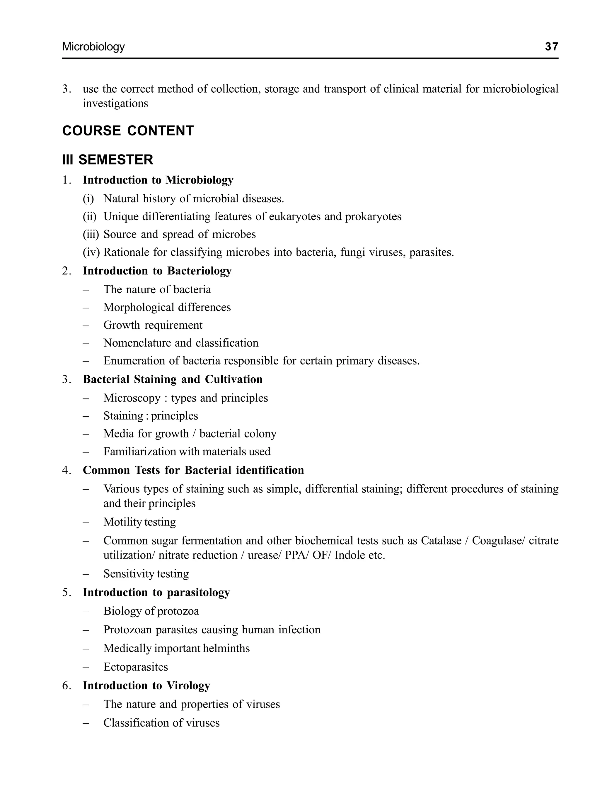 Microbiology 37
3. use the correct method of collection, storage and transport of clinical material for microbiological
investigations
COURSE CONTENT
III SEMESTER
1. Introduction to Microbiology
(i) Natural history of microbial diseases.
(ii) Unique differentiating features of eukaryotes and prokaryotes
(iii) Source and spread of microbes
(iv) Rationale for classifying microbes into bacteria, fungi viruses, parasites.
2. Introduction to Bacteriology
– The nature of bacteria
– Morphological differences
– Growth requirement
– Nomenclature and classification
– Enumeration of bacteria responsible for certain primary diseases.
3. Bacterial Staining and Cultivation
– Microscopy : types and principles
– Staining : principles
– Media for growth / bacterial colony
– Familiarization with materials used
4. Common Tests for Bacterial identification
– Various types of staining such as simple, differential staining; different procedures of staining
and their principles
– Motility testing
– Common sugar fermentation and other biochemical tests such as Catalase / Coagulase/ citrate
utilization/ nitrate reduction / urease/ PPA/ OF/ Indole etc.
– Sensitivity testing
5. Introduction to parasitology
– Biology of protozoa
– Protozoan parasites causing human infection
– Medically important helminths
– Ectoparasites
6. Introduction to Virology
– The nature and properties of viruses
– Classification of viruses
 