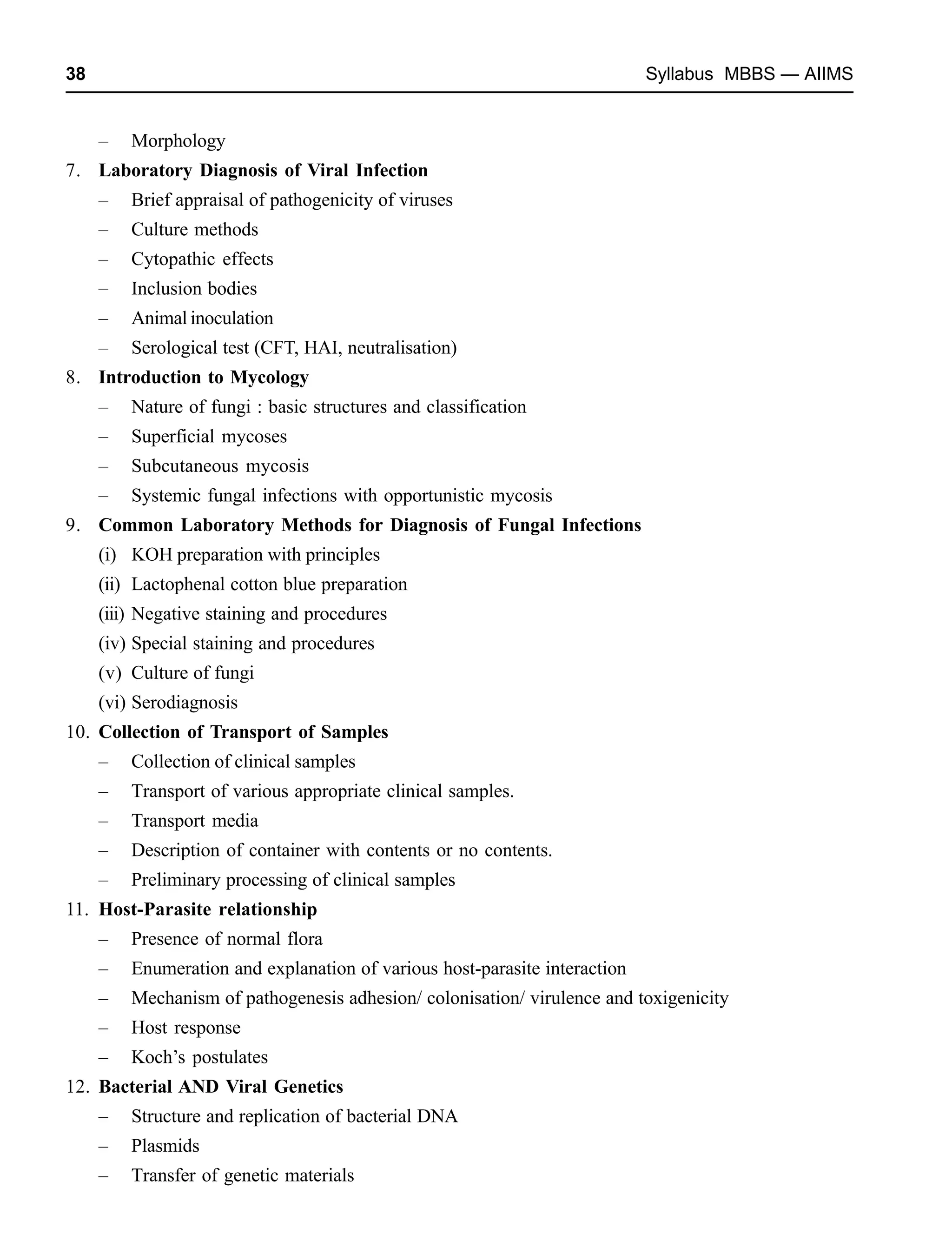 38 Syllabus MBBS — AIIMS
– Morphology
7. Laboratory Diagnosis of Viral Infection
– Brief appraisal of pathogenicity of viruses
– Culture methods
– Cytopathic effects
– Inclusion bodies
– Animal inoculation
– Serological test (CFT, HAI, neutralisation)
8. Introduction to Mycology
– Nature of fungi : basic structures and classification
– Superficial mycoses
– Subcutaneous mycosis
– Systemic fungal infections with opportunistic mycosis
9. Common Laboratory Methods for Diagnosis of Fungal Infections
(i) KOH preparation with principles
(ii) Lactophenal cotton blue preparation
(iii) Negative staining and procedures
(iv) Special staining and procedures
(v) Culture of fungi
(vi) Serodiagnosis
10. Collection of Transport of Samples
– Collection of clinical samples
– Transport of various appropriate clinical samples.
– Transport media
– Description of container with contents or no contents.
– Preliminary processing of clinical samples
11. Host-Parasite relationship
– Presence of normal flora
– Enumeration and explanation of various host-parasite interaction
– Mechanism of pathogenesis adhesion/ colonisation/ virulence and toxigenicity
– Host response
– Koch’s postulates
12. Bacterial AND Viral Genetics
– Structure and replication of bacterial DNA
– Plasmids
– Transfer of genetic materials
 
