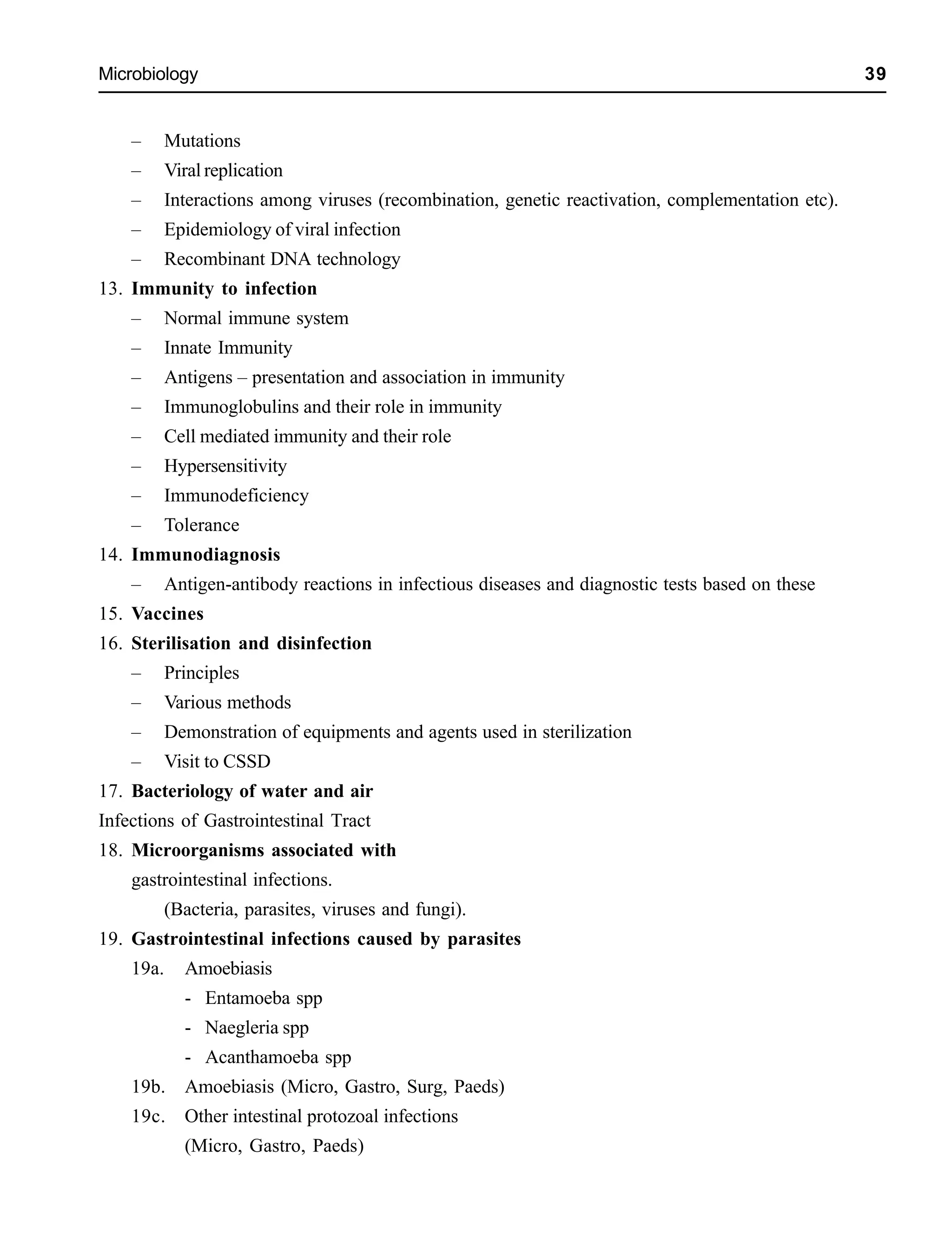 Microbiology 39
– Mutations
– Viral replication
– Interactions among viruses (recombination, genetic reactivation, complementation etc).
– Epidemiology of viral infection
– Recombinant DNA technology
13. Immunity to infection
– Normal immune system
– Innate Immunity
– Antigens – presentation and association in immunity
– Immunoglobulins and their role in immunity
– Cell mediated immunity and their role
– Hypersensitivity
– Immunodeficiency
– Tolerance
14. Immunodiagnosis
– Antigen-antibody reactions in infectious diseases and diagnostic tests based on these
15. Vaccines
16. Sterilisation and disinfection
– Principles
– Various methods
– Demonstration of equipments and agents used in sterilization
– Visit to CSSD
17. Bacteriology of water and air
Infections of Gastrointestinal Tract
18. Microorganisms associated with
gastrointestinal infections.
(Bacteria, parasites, viruses and fungi).
19. Gastrointestinal infections caused by parasites
19a. Amoebiasis
- Entamoeba spp
- Naegleria spp
- Acanthamoeba spp
19b. Amoebiasis (Micro, Gastro, Surg, Paeds)
19c. Other intestinal protozoal infections
(Micro, Gastro, Paeds)
 