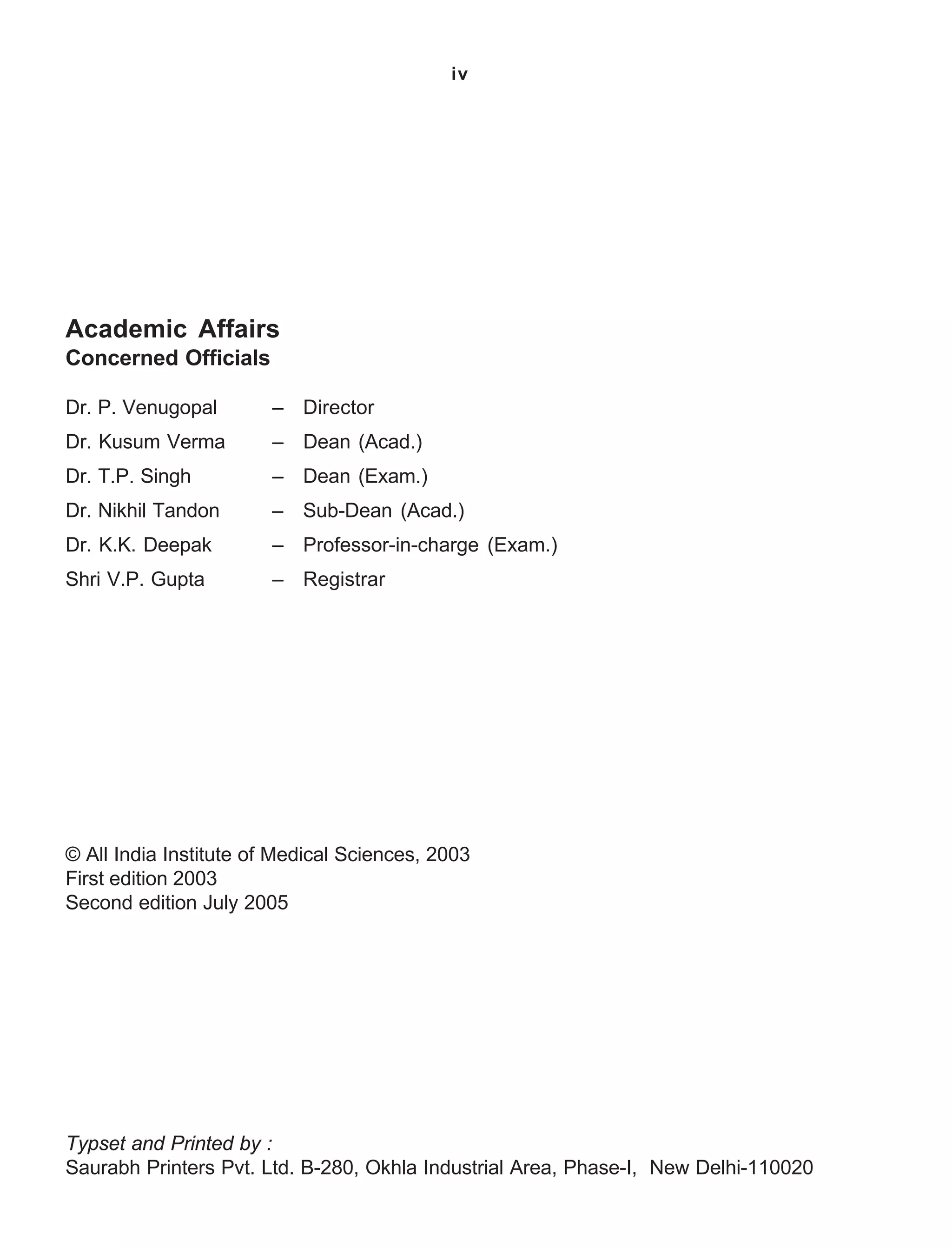 iv
Academic Affairs
Concerned Officials
Dr. P. Venugopal – Director
Dr. Kusum Verma – Dean (Acad.)
Dr. T.P. Singh – Dean (Exam.)
Dr. Nikhil Tandon – Sub-Dean (Acad.)
Dr. K.K. Deepak – Professor-in-charge (Exam.)
Shri V.P. Gupta – Registrar
© All India Institute of Medical Sciences, 2003
First edition 2003
Second edition July 2005
Typset and Printed by :
Saurabh Printers Pvt. Ltd. B-280, Okhla Industrial Area, Phase-I, New Delhi-110020
 