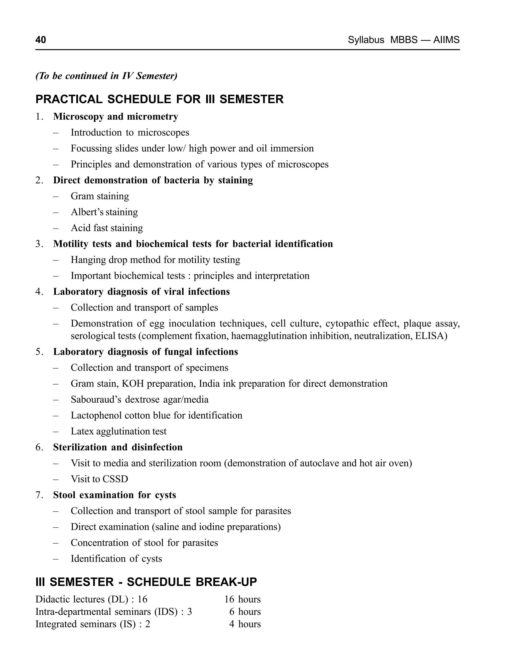 40 Syllabus MBBS — AIIMS
(To be continued in IV Semester)
PRACTICAL SCHEDULE FOR III SEMESTER
1. Microscopy and micrometry
– Introduction to microscopes
– Focussing slides under low/ high power and oil immersion
– Principles and demonstration of various types of microscopes
2. Direct demonstration of bacteria by staining
– Gram staining
– Albert’s staining
– Acid fast staining
3. Motility tests and biochemical tests for bacterial identification
– Hanging drop method for motility testing
– Important biochemical tests : principles and interpretation
4. Laboratory diagnosis of viral infections
– Collection and transport of samples
– Demonstration of egg inoculation techniques, cell culture, cytopathic effect, plaque assay,
serological tests (complement fixation, haemagglutination inhibition, neutralization, ELISA)
5. Laboratory diagnosis of fungal infections
– Collection and transport of specimens
– Gram stain, KOH preparation, India ink preparation for direct demonstration
– Sabouraud’s dextrose agar/media
– Lactophenol cotton blue for identification
– Latex agglutination test
6. Sterilization and disinfection
– Visit to media and sterilization room (demonstration of autoclave and hot air oven)
– Visit to CSSD
7. Stool examination for cysts
– Collection and transport of stool sample for parasites
– Direct examination (saline and iodine preparations)
– Concentration of stool for parasites
– Identification of cysts
III SEMESTER - SCHEDULE BREAK-UP
Didactic lectures (DL) : 16 16 hours
Intra-departmental seminars (IDS) : 3 6 hours
Integrated seminars (IS) : 2 4 hours
 