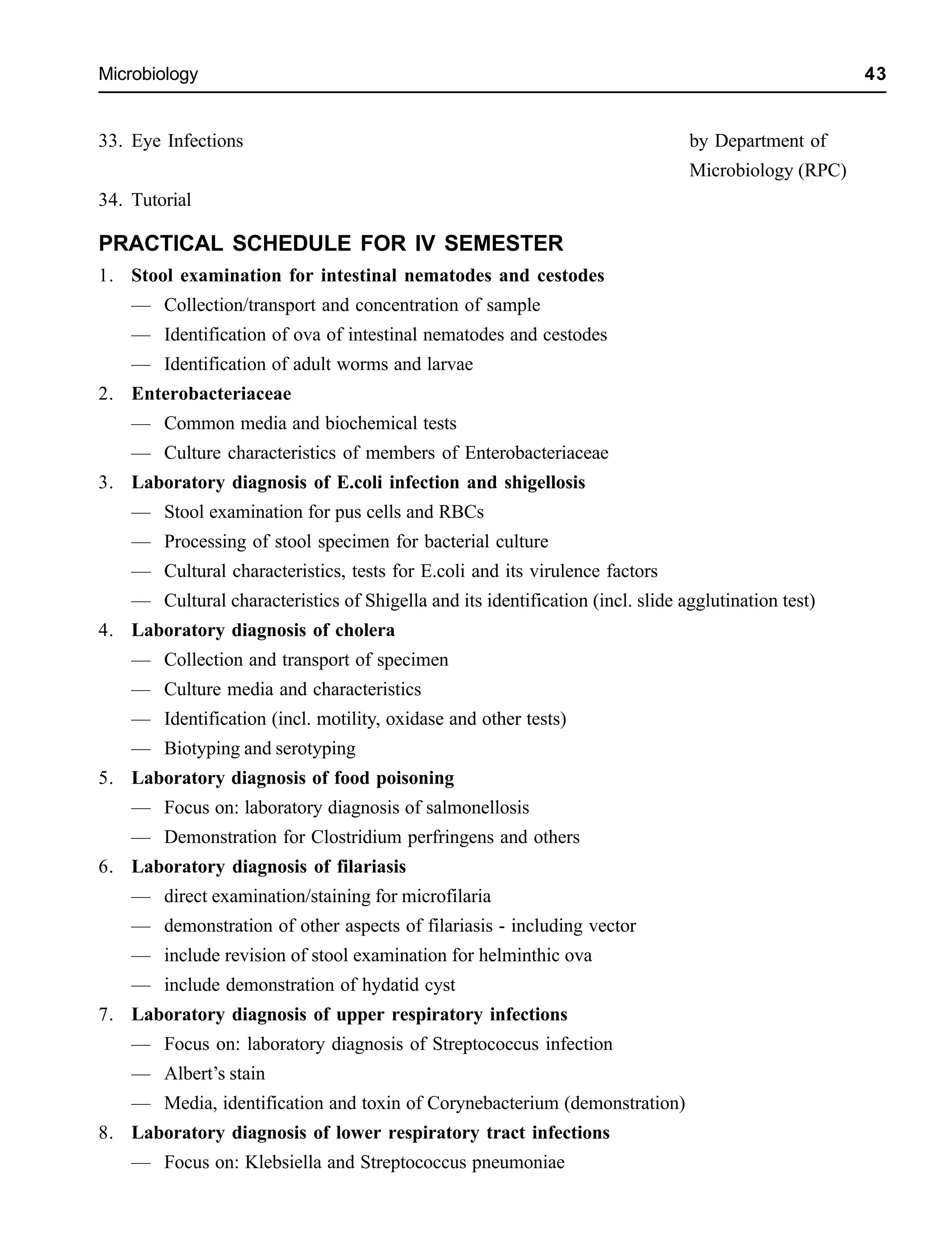 Microbiology 43
33. Eye Infections by Department of
Microbiology (RPC)
34. Tutorial
PRACTICAL SCHEDULE FOR IV SEMESTER
1. Stool examination for intestinal nematodes and cestodes
— Collection/transport and concentration of sample
— Identification of ova of intestinal nematodes and cestodes
— Identification of adult worms and larvae
2. Enterobacteriaceae
— Common media and biochemical tests
— Culture characteristics of members of Enterobacteriaceae
3. Laboratory diagnosis of E.coli infection and shigellosis
— Stool examination for pus cells and RBCs
— Processing of stool specimen for bacterial culture
— Cultural characteristics, tests for E.coli and its virulence factors
— Cultural characteristics of Shigella and its identification (incl. slide agglutination test)
4. Laboratory diagnosis of cholera
— Collection and transport of specimen
— Culture media and characteristics
— Identification (incl. motility, oxidase and other tests)
— Biotyping and serotyping
5. Laboratory diagnosis of food poisoning
— Focus on: laboratory diagnosis of salmonellosis
— Demonstration for Clostridium perfringens and others
6. Laboratory diagnosis of filariasis
— direct examination/staining for microfilaria
— demonstration of other aspects of filariasis - including vector
— include revision of stool examination for helminthic ova
— include demonstration of hydatid cyst
7. Laboratory diagnosis of upper respiratory infections
— Focus on: laboratory diagnosis of Streptococcus infection
— Albert’s stain
— Media, identification and toxin of Corynebacterium (demonstration)
8. Laboratory diagnosis of lower respiratory tract infections
— Focus on: Klebsiella and Streptococcus pneumoniae
 