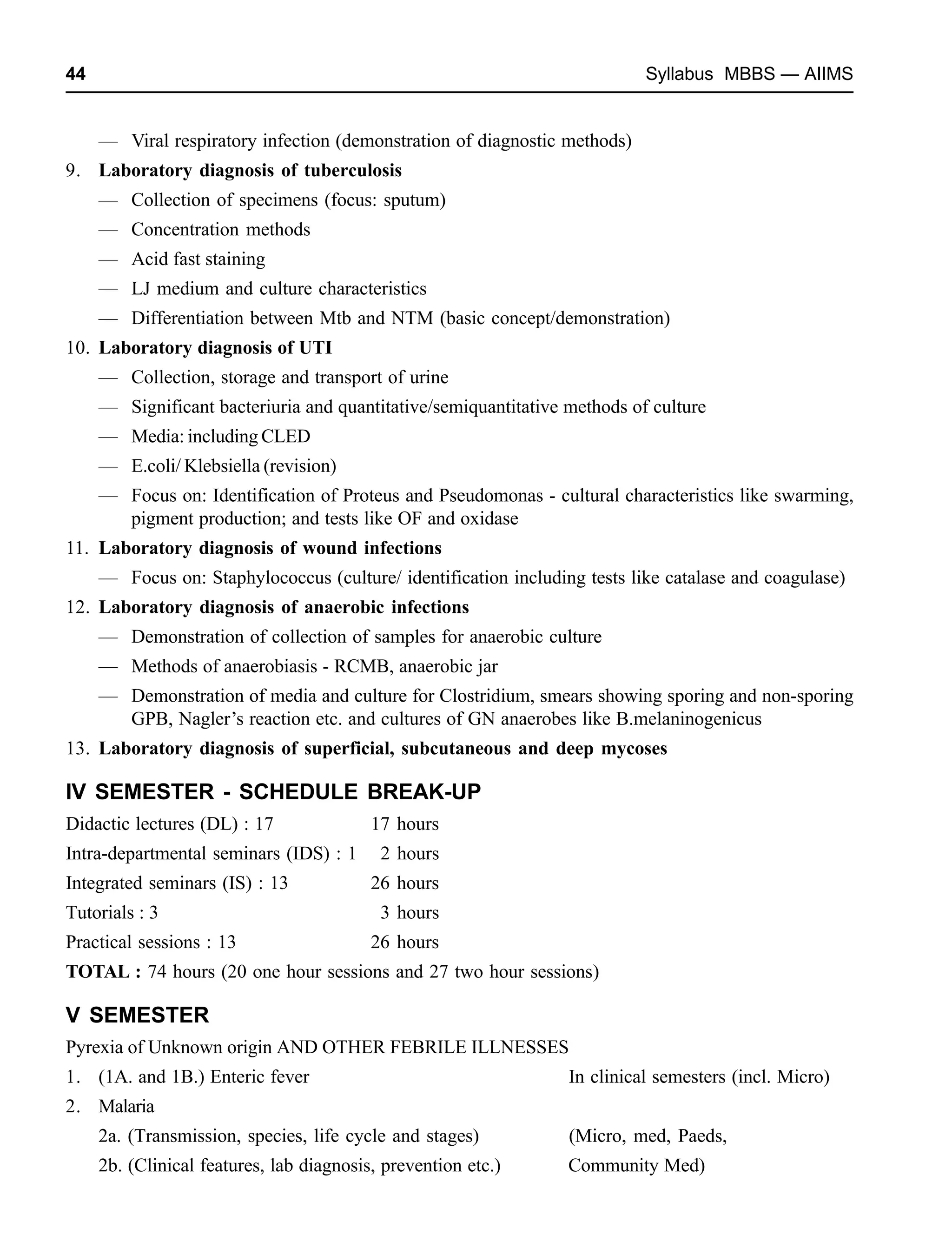 44 Syllabus MBBS — AIIMS
— Viral respiratory infection (demonstration of diagnostic methods)
9. Laboratory diagnosis of tuberculosis
— Collection of specimens (focus: sputum)
— Concentration methods
— Acid fast staining
— LJ medium and culture characteristics
— Differentiation between Mtb and NTM (basic concept/demonstration)
10. Laboratory diagnosis of UTI
— Collection, storage and transport of urine
— Significant bacteriuria and quantitative/semiquantitative methods of culture
— Media: including CLED
— E.coli/ Klebsiella (revision)
— Focus on: Identification of Proteus and Pseudomonas - cultural characteristics like swarming,
pigment production; and tests like OF and oxidase
11. Laboratory diagnosis of wound infections
— Focus on: Staphylococcus (culture/ identification including tests like catalase and coagulase)
12. Laboratory diagnosis of anaerobic infections
— Demonstration of collection of samples for anaerobic culture
— Methods of anaerobiasis - RCMB, anaerobic jar
— Demonstration of media and culture for Clostridium, smears showing sporing and non-sporing
GPB, Nagler’s reaction etc. and cultures of GN anaerobes like B.melaninogenicus
13. Laboratory diagnosis of superficial, subcutaneous and deep mycoses
IV SEMESTER - SCHEDULE BREAK-UP
Didactic lectures (DL) : 17 17 hours
Intra-departmental seminars (IDS) : 1 2 hours
Integrated seminars (IS) : 13 26 hours
Tutorials : 3 3 hours
Practical sessions : 13 26 hours
TOTAL : 74 hours (20 one hour sessions and 27 two hour sessions)
V SEMESTER
Pyrexia of Unknown origin AND OTHER FEBRILE ILLNESSES
1. (1A. and 1B.) Enteric fever In clinical semesters (incl. Micro)
2. Malaria
2a. (Transmission, species, life cycle and stages) (Micro, med, Paeds,
2b. (Clinical features, lab diagnosis, prevention etc.) Community Med)
 