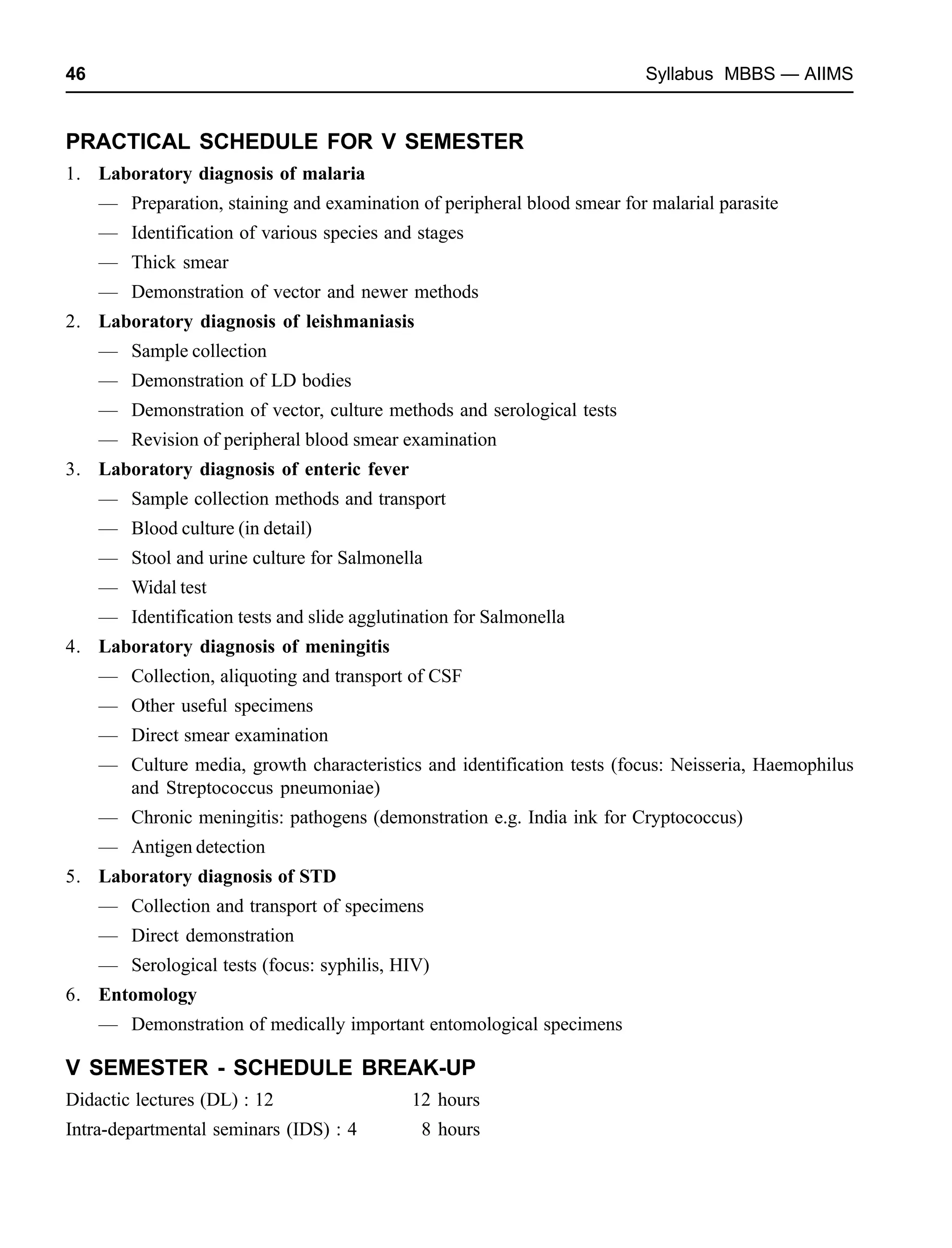 46 Syllabus MBBS — AIIMS
PRACTICAL SCHEDULE FOR V SEMESTER
1. Laboratory diagnosis of malaria
— Preparation, staining and examination of peripheral blood smear for malarial parasite
— Identification of various species and stages
— Thick smear
— Demonstration of vector and newer methods
2. Laboratory diagnosis of leishmaniasis
— Sample collection
— Demonstration of LD bodies
— Demonstration of vector, culture methods and serological tests
— Revision of peripheral blood smear examination
3. Laboratory diagnosis of enteric fever
— Sample collection methods and transport
— Blood culture (in detail)
— Stool and urine culture for Salmonella
— Widal test
— Identification tests and slide agglutination for Salmonella
4. Laboratory diagnosis of meningitis
— Collection, aliquoting and transport of CSF
— Other useful specimens
— Direct smear examination
— Culture media, growth characteristics and identification tests (focus: Neisseria, Haemophilus
and Streptococcus pneumoniae)
— Chronic meningitis: pathogens (demonstration e.g. India ink for Cryptococcus)
— Antigen detection
5. Laboratory diagnosis of STD
— Collection and transport of specimens
— Direct demonstration
— Serological tests (focus: syphilis, HIV)
6. Entomology
— Demonstration of medically important entomological specimens
V SEMESTER - SCHEDULE BREAK-UP
Didactic lectures (DL) : 12 12 hours
Intra-departmental seminars (IDS) : 4 8 hours
 