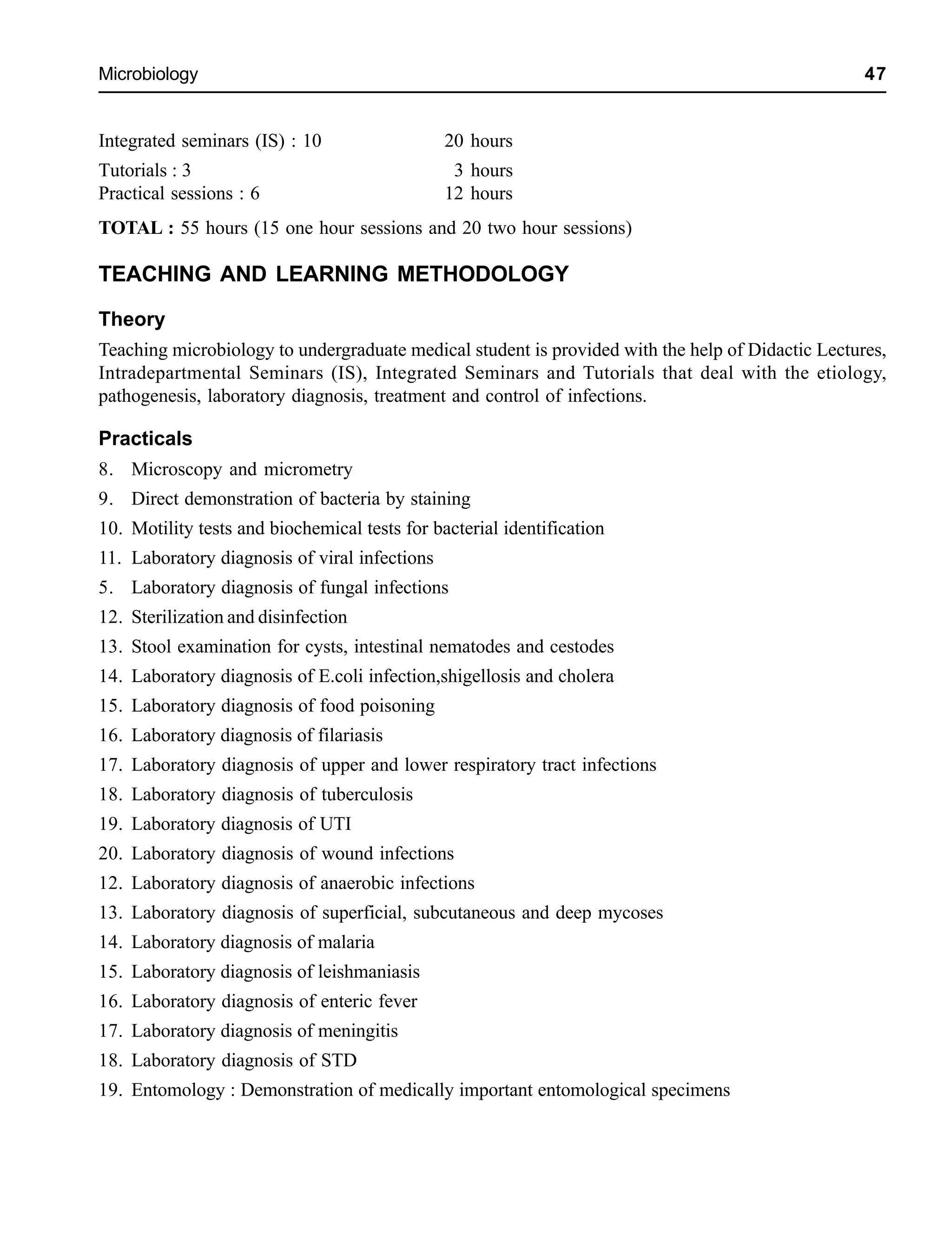 Microbiology 47
Integrated seminars (IS) : 10 20 hours
Tutorials : 3 3 hours
Practical sessions : 6 12 hours
TOTAL : 55 hours (15 one hour sessions and 20 two hour sessions)
TEACHING AND LEARNING METHODOLOGY
Theory
Teaching microbiology to undergraduate medical student is provided with the help of Didactic Lectures,
Intradepartmental Seminars (IS), Integrated Seminars and Tutorials that deal with the etiology,
pathogenesis, laboratory diagnosis, treatment and control of infections.
Practicals
8. Microscopy and micrometry
9. Direct demonstration of bacteria by staining
10. Motility tests and biochemical tests for bacterial identification
11. Laboratory diagnosis of viral infections
5. Laboratory diagnosis of fungal infections
12. Sterilization and disinfection
13. Stool examination for cysts, intestinal nematodes and cestodes
14. Laboratory diagnosis of E.coli infection,shigellosis and cholera
15. Laboratory diagnosis of food poisoning
16. Laboratory diagnosis of filariasis
17. Laboratory diagnosis of upper and lower respiratory tract infections
18. Laboratory diagnosis of tuberculosis
19. Laboratory diagnosis of UTI
20. Laboratory diagnosis of wound infections
12. Laboratory diagnosis of anaerobic infections
13. Laboratory diagnosis of superficial, subcutaneous and deep mycoses
14. Laboratory diagnosis of malaria
15. Laboratory diagnosis of leishmaniasis
16. Laboratory diagnosis of enteric fever
17. Laboratory diagnosis of meningitis
18. Laboratory diagnosis of STD
19. Entomology : Demonstration of medically important entomological specimens
 