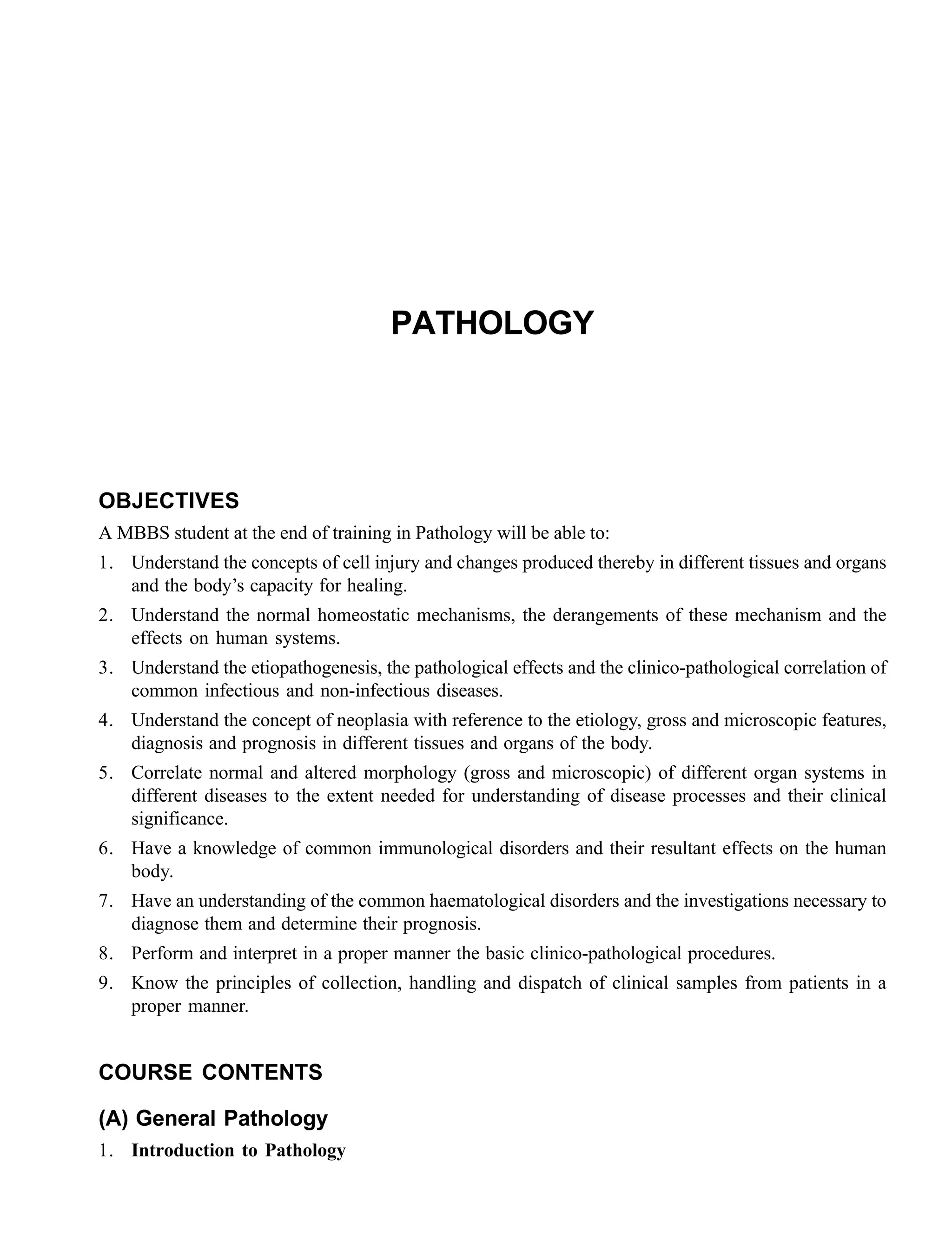 PATHOLOGY
OBJECTIVES
A MBBS student at the end of training in Pathology will be able to:
1. Understand the concepts of cell injury and changes produced thereby in different tissues and organs
and the body’s capacity for healing.
2. Understand the normal homeostatic mechanisms, the derangements of these mechanism and the
effects on human systems.
3. Understand the etiopathogenesis, the pathological effects and the clinico-pathological correlation of
common infectious and non-infectious diseases.
4. Understand the concept of neoplasia with reference to the etiology, gross and microscopic features,
diagnosis and prognosis in different tissues and organs of the body.
5. Correlate normal and altered morphology (gross and microscopic) of different organ systems in
different diseases to the extent needed for understanding of disease processes and their clinical
significance.
6. Have a knowledge of common immunological disorders and their resultant effects on the human
body.
7. Have an understanding of the common haematological disorders and the investigations necessary to
diagnose them and determine their prognosis.
8. Perform and interpret in a proper manner the basic clinico-pathological procedures.
9. Know the principles of collection, handling and dispatch of clinical samples from patients in a
proper manner.
COURSE CONTENTS
(A) General Pathology
1. Introduction to Pathology
 