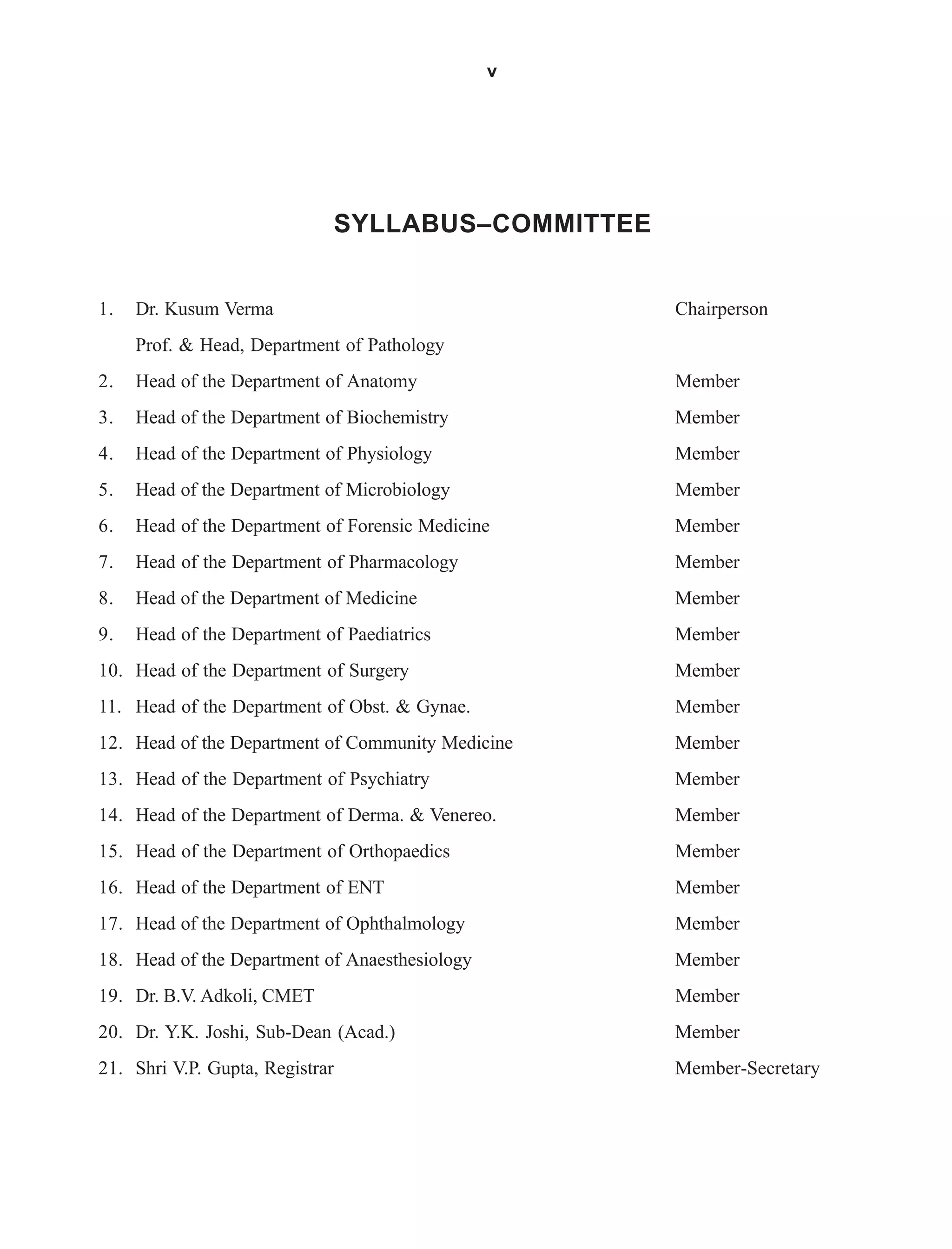 v
SYLLABUS–COMMITTEE
1. Dr. Kusum Verma Chairperson
Prof. & Head, Department of Pathology
2. Head of the Department of Anatomy Member
3. Head of the Department of Biochemistry Member
4. Head of the Department of Physiology Member
5. Head of the Department of Microbiology Member
6. Head of the Department of Forensic Medicine Member
7. Head of the Department of Pharmacology Member
8. Head of the Department of Medicine Member
9. Head of the Department of Paediatrics Member
10. Head of the Department of Surgery Member
11. Head of the Department of Obst. & Gynae. Member
12. Head of the Department of Community Medicine Member
13. Head of the Department of Psychiatry Member
14. Head of the Department of Derma. & Venereo. Member
15. Head of the Department of Orthopaedics Member
16. Head of the Department of ENT Member
17. Head of the Department of Ophthalmology Member
18. Head of the Department of Anaesthesiology Member
19. Dr. B.V. Adkoli, CMET Member
20. Dr. Y.K. Joshi, Sub-Dean (Acad.) Member
21. Shri V.P. Gupta, Registrar Member-Secretary
 