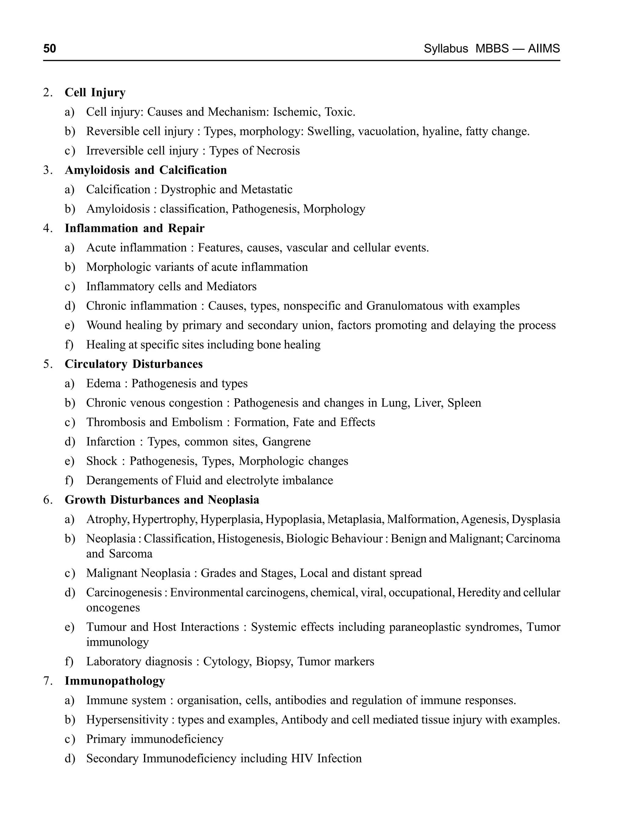 50 Syllabus MBBS — AIIMS
2. Cell Injury
a) Cell injury: Causes and Mechanism: Ischemic, Toxic.
b) Reversible cell injury : Types, morphology: Swelling, vacuolation, hyaline, fatty change.
c) Irreversible cell injury : Types of Necrosis
3. Amyloidosis and Calcification
a) Calcification : Dystrophic and Metastatic
b) Amyloidosis : classification, Pathogenesis, Morphology
4. Inflammation and Repair
a) Acute inflammation : Features, causes, vascular and cellular events.
b) Morphologic variants of acute inflammation
c) Inflammatory cells and Mediators
d) Chronic inflammation : Causes, types, nonspecific and Granulomatous with examples
e) Wound healing by primary and secondary union, factors promoting and delaying the process
f) Healing at specific sites including bone healing
5. Circulatory Disturbances
a) Edema : Pathogenesis and types
b) Chronic venous congestion : Pathogenesis and changes in Lung, Liver, Spleen
c) Thrombosis and Embolism : Formation, Fate and Effects
d) Infarction : Types, common sites, Gangrene
e) Shock : Pathogenesis, Types, Morphologic changes
f) Derangements of Fluid and electrolyte imbalance
6. Growth Disturbances and Neoplasia
a) Atrophy, Hypertrophy, Hyperplasia, Hypoplasia, Metaplasia, Malformation,Agenesis, Dysplasia
b) Neoplasia : Classification, Histogenesis, Biologic Behaviour : Benign and Malignant; Carcinoma
and Sarcoma
c) Malignant Neoplasia : Grades and Stages, Local and distant spread
d) Carcinogenesis : Environmental carcinogens, chemical, viral, occupational, Heredity and cellular
oncogenes
e) Tumour and Host Interactions : Systemic effects including paraneoplastic syndromes, Tumor
immunology
f) Laboratory diagnosis : Cytology, Biopsy, Tumor markers
7. Immunopathology
a) Immune system : organisation, cells, antibodies and regulation of immune responses.
b) Hypersensitivity : types and examples, Antibody and cell mediated tissue injury with examples.
c) Primary immunodeficiency
d) Secondary Immunodeficiency including HIV Infection
 
