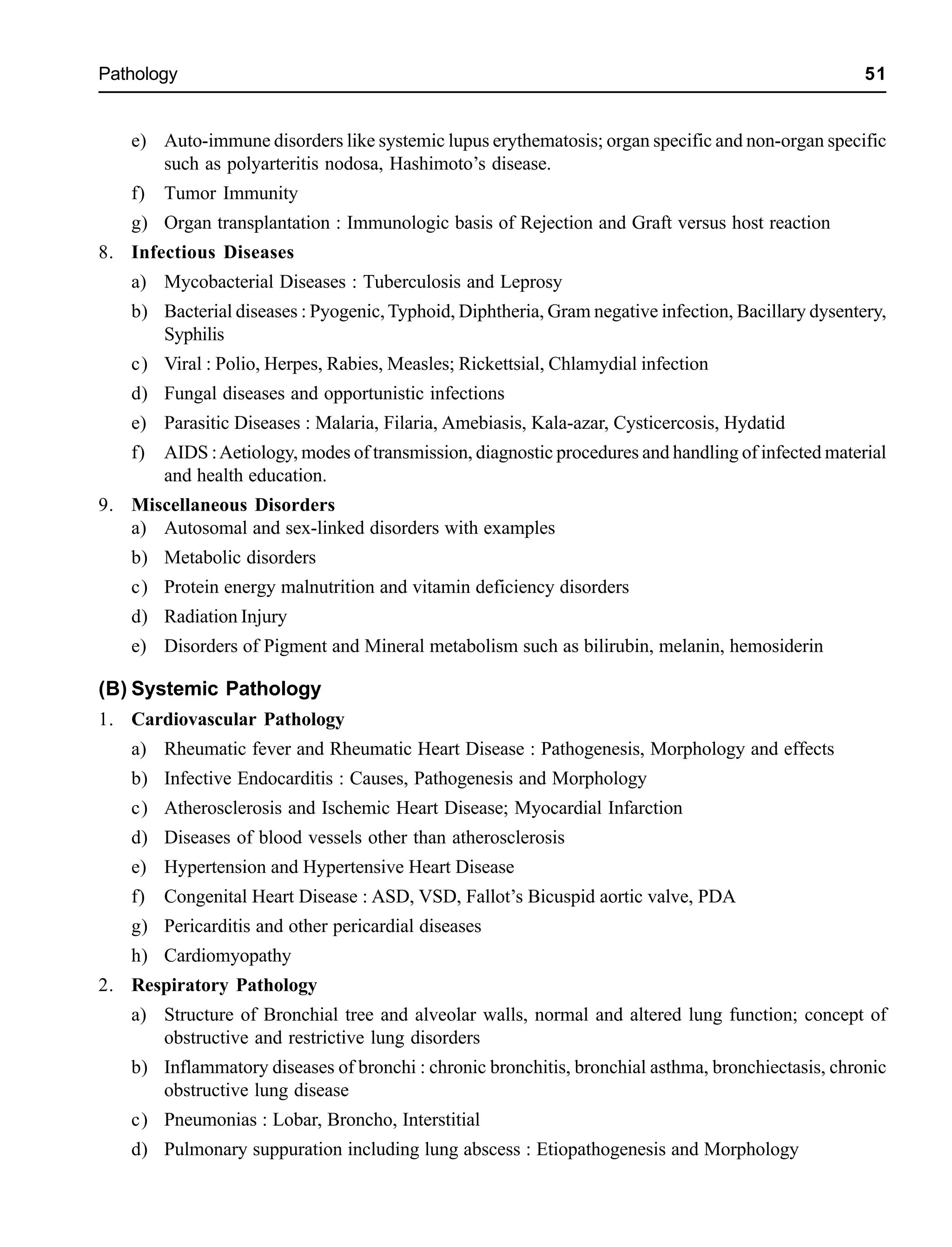 Pathology 51
e) Auto-immune disorders like systemic lupus erythematosis; organ specific and non-organ specific
such as polyarteritis nodosa, Hashimoto’s disease.
f) Tumor Immunity
g) Organ transplantation : Immunologic basis of Rejection and Graft versus host reaction
8. Infectious Diseases
a) Mycobacterial Diseases : Tuberculosis and Leprosy
b) Bacterial diseases : Pyogenic,Typhoid, Diphtheria, Gram negative infection, Bacillary dysentery,
Syphilis
c) Viral : Polio, Herpes, Rabies, Measles; Rickettsial, Chlamydial infection
d) Fungal diseases and opportunistic infections
e) Parasitic Diseases : Malaria, Filaria, Amebiasis, Kala-azar, Cysticercosis, Hydatid
f) AIDS :Aetiology, modes of transmission, diagnostic procedures and handling of infected material
and health education.
9. Miscellaneous Disorders
a) Autosomal and sex-linked disorders with examples
b) Metabolic disorders
c) Protein energy malnutrition and vitamin deficiency disorders
d) Radiation Injury
e) Disorders of Pigment and Mineral metabolism such as bilirubin, melanin, hemosiderin
(B) Systemic Pathology
1. Cardiovascular Pathology
a) Rheumatic fever and Rheumatic Heart Disease : Pathogenesis, Morphology and effects
b) Infective Endocarditis : Causes, Pathogenesis and Morphology
c) Atherosclerosis and Ischemic Heart Disease; Myocardial Infarction
d) Diseases of blood vessels other than atherosclerosis
e) Hypertension and Hypertensive Heart Disease
f) Congenital Heart Disease : ASD, VSD, Fallot’s Bicuspid aortic valve, PDA
g) Pericarditis and other pericardial diseases
h) Cardiomyopathy
2. Respiratory Pathology
a) Structure of Bronchial tree and alveolar walls, normal and altered lung function; concept of
obstructive and restrictive lung disorders
b) Inflammatory diseases of bronchi : chronic bronchitis, bronchial asthma, bronchiectasis, chronic
obstructive lung disease
c) Pneumonias : Lobar, Broncho, Interstitial
d) Pulmonary suppuration including lung abscess : Etiopathogenesis and Morphology
 