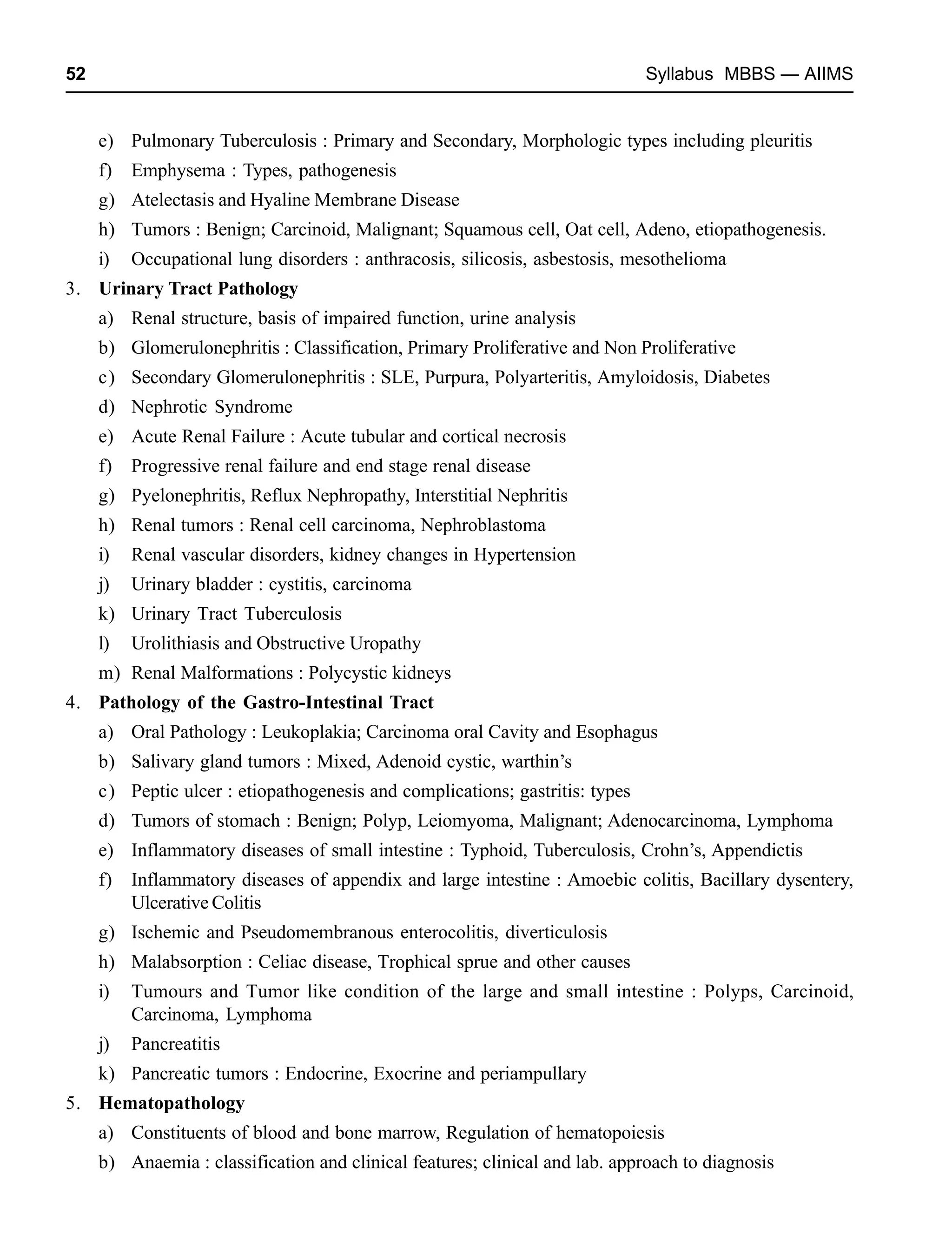 52 Syllabus MBBS — AIIMS
e) Pulmonary Tuberculosis : Primary and Secondary, Morphologic types including pleuritis
f) Emphysema : Types, pathogenesis
g) Atelectasis and Hyaline Membrane Disease
h) Tumors : Benign; Carcinoid, Malignant; Squamous cell, Oat cell, Adeno, etiopathogenesis.
i) Occupational lung disorders : anthracosis, silicosis, asbestosis, mesothelioma
3. Urinary Tract Pathology
a) Renal structure, basis of impaired function, urine analysis
b) Glomerulonephritis : Classification, Primary Proliferative and Non Proliferative
c) Secondary Glomerulonephritis : SLE, Purpura, Polyarteritis, Amyloidosis, Diabetes
d) Nephrotic Syndrome
e) Acute Renal Failure : Acute tubular and cortical necrosis
f) Progressive renal failure and end stage renal disease
g) Pyelonephritis, Reflux Nephropathy, Interstitial Nephritis
h) Renal tumors : Renal cell carcinoma, Nephroblastoma
i) Renal vascular disorders, kidney changes in Hypertension
j) Urinary bladder : cystitis, carcinoma
k) Urinary Tract Tuberculosis
l) Urolithiasis and Obstructive Uropathy
m) Renal Malformations : Polycystic kidneys
4. Pathology of the Gastro-Intestinal Tract
a) Oral Pathology : Leukoplakia; Carcinoma oral Cavity and Esophagus
b) Salivary gland tumors : Mixed, Adenoid cystic, warthin’s
c) Peptic ulcer : etiopathogenesis and complications; gastritis: types
d) Tumors of stomach : Benign; Polyp, Leiomyoma, Malignant; Adenocarcinoma, Lymphoma
e) Inflammatory diseases of small intestine : Typhoid, Tuberculosis, Crohn’s, Appendictis
f) Inflammatory diseases of appendix and large intestine : Amoebic colitis, Bacillary dysentery,
Ulcerative Colitis
g) Ischemic and Pseudomembranous enterocolitis, diverticulosis
h) Malabsorption : Celiac disease, Trophical sprue and other causes
i) Tumours and Tumor like condition of the large and small intestine : Polyps, Carcinoid,
Carcinoma, Lymphoma
j) Pancreatitis
k) Pancreatic tumors : Endocrine, Exocrine and periampullary
5. Hematopathology
a) Constituents of blood and bone marrow, Regulation of hematopoiesis
b) Anaemia : classification and clinical features; clinical and lab. approach to diagnosis
 