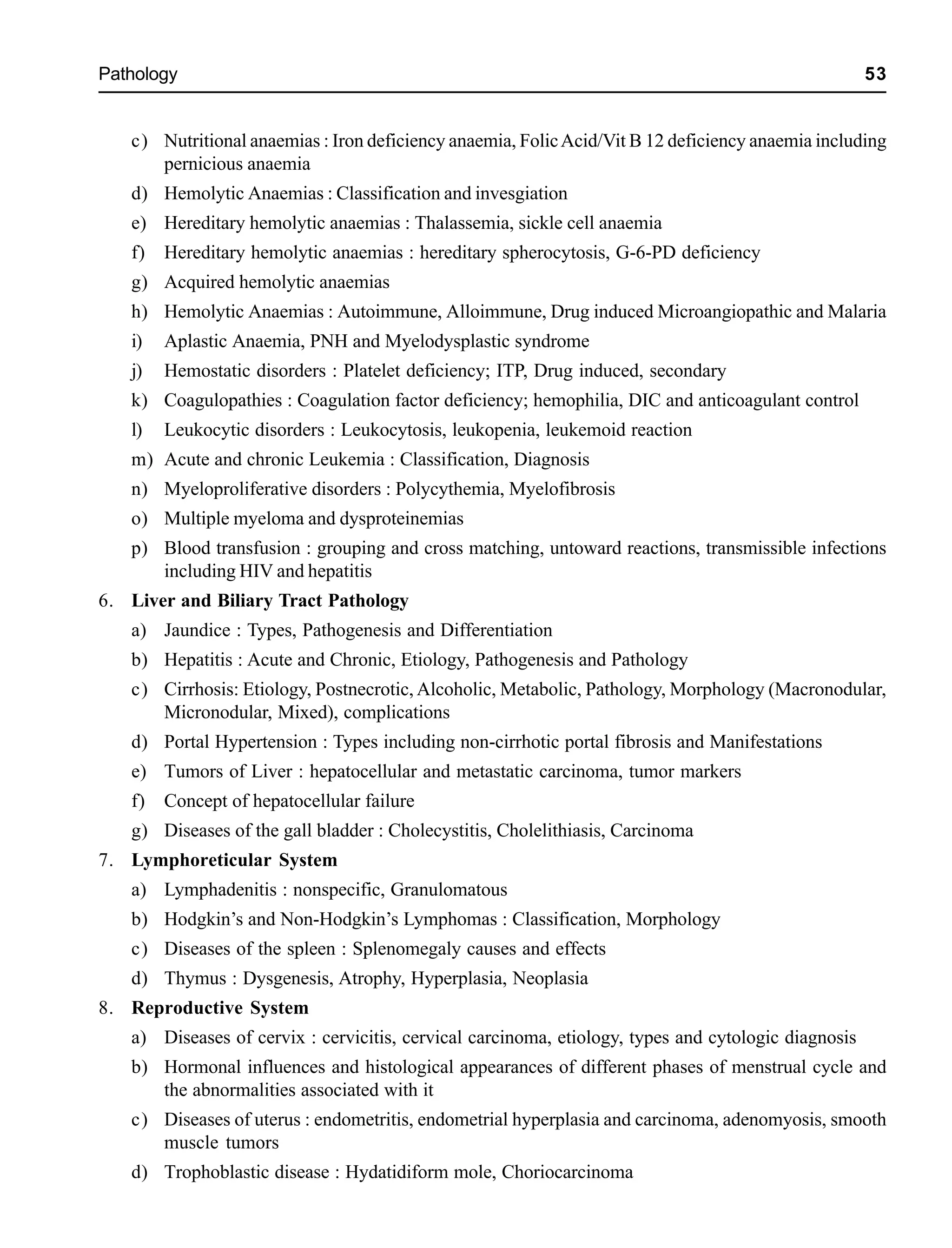 Pathology 53
c) Nutritional anaemias : Iron deficiency anaemia, FolicAcid/Vit B 12 deficiency anaemia including
pernicious anaemia
d) Hemolytic Anaemias : Classification and invesgiation
e) Hereditary hemolytic anaemias : Thalassemia, sickle cell anaemia
f) Hereditary hemolytic anaemias : hereditary spherocytosis, G-6-PD deficiency
g) Acquired hemolytic anaemias
h) Hemolytic Anaemias : Autoimmune, Alloimmune, Drug induced Microangiopathic and Malaria
i) Aplastic Anaemia, PNH and Myelodysplastic syndrome
j) Hemostatic disorders : Platelet deficiency; ITP, Drug induced, secondary
k) Coagulopathies : Coagulation factor deficiency; hemophilia, DIC and anticoagulant control
l) Leukocytic disorders : Leukocytosis, leukopenia, leukemoid reaction
m) Acute and chronic Leukemia : Classification, Diagnosis
n) Myeloproliferative disorders : Polycythemia, Myelofibrosis
o) Multiple myeloma and dysproteinemias
p) Blood transfusion : grouping and cross matching, untoward reactions, transmissible infections
including HIV and hepatitis
6. Liver and Biliary Tract Pathology
a) Jaundice : Types, Pathogenesis and Differentiation
b) Hepatitis : Acute and Chronic, Etiology, Pathogenesis and Pathology
c) Cirrhosis: Etiology, Postnecrotic, Alcoholic, Metabolic, Pathology, Morphology (Macronodular,
Micronodular, Mixed), complications
d) Portal Hypertension : Types including non-cirrhotic portal fibrosis and Manifestations
e) Tumors of Liver : hepatocellular and metastatic carcinoma, tumor markers
f) Concept of hepatocellular failure
g) Diseases of the gall bladder : Cholecystitis, Cholelithiasis, Carcinoma
7. Lymphoreticular System
a) Lymphadenitis : nonspecific, Granulomatous
b) Hodgkin’s and Non-Hodgkin’s Lymphomas : Classification, Morphology
c) Diseases of the spleen : Splenomegaly causes and effects
d) Thymus : Dysgenesis, Atrophy, Hyperplasia, Neoplasia
8. Reproductive System
a) Diseases of cervix : cervicitis, cervical carcinoma, etiology, types and cytologic diagnosis
b) Hormonal influences and histological appearances of different phases of menstrual cycle and
the abnormalities associated with it
c) Diseases of uterus : endometritis, endometrial hyperplasia and carcinoma, adenomyosis, smooth
muscle tumors
d) Trophoblastic disease : Hydatidiform mole, Choriocarcinoma
 