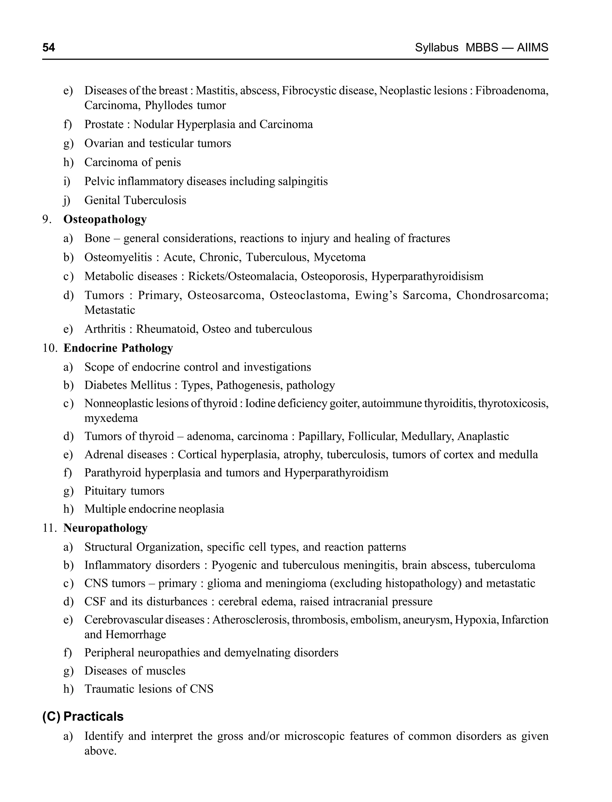 54 Syllabus MBBS — AIIMS
e) Diseases of the breast : Mastitis, abscess, Fibrocystic disease, Neoplastic lesions : Fibroadenoma,
Carcinoma, Phyllodes tumor
f) Prostate : Nodular Hyperplasia and Carcinoma
g) Ovarian and testicular tumors
h) Carcinoma of penis
i) Pelvic inflammatory diseases including salpingitis
j) Genital Tuberculosis
9. Osteopathology
a) Bone – general considerations, reactions to injury and healing of fractures
b) Osteomyelitis : Acute, Chronic, Tuberculous, Mycetoma
c) Metabolic diseases : Rickets/Osteomalacia, Osteoporosis, Hyperparathyroidisism
d) Tumors : Primary, Osteosarcoma, Osteoclastoma, Ewing’s Sarcoma, Chondrosarcoma;
Metastatic
e) Arthritis : Rheumatoid, Osteo and tuberculous
10. Endocrine Pathology
a) Scope of endocrine control and investigations
b) Diabetes Mellitus : Types, Pathogenesis, pathology
c) Nonneoplastic lesions of thyroid : Iodine deficiency goiter, autoimmune thyroiditis, thyrotoxicosis,
myxedema
d) Tumors of thyroid – adenoma, carcinoma : Papillary, Follicular, Medullary, Anaplastic
e) Adrenal diseases : Cortical hyperplasia, atrophy, tuberculosis, tumors of cortex and medulla
f) Parathyroid hyperplasia and tumors and Hyperparathyroidism
g) Pituitary tumors
h) Multiple endocrine neoplasia
11. Neuropathology
a) Structural Organization, specific cell types, and reaction patterns
b) Inflammatory disorders : Pyogenic and tuberculous meningitis, brain abscess, tuberculoma
c) CNS tumors – primary : glioma and meningioma (excluding histopathology) and metastatic
d) CSF and its disturbances : cerebral edema, raised intracranial pressure
e) Cerebrovascular diseases : Atherosclerosis, thrombosis, embolism, aneurysm, Hypoxia, Infarction
and Hemorrhage
f) Peripheral neuropathies and demyelnating disorders
g) Diseases of muscles
h) Traumatic lesions of CNS
(C) Practicals
a) Identify and interpret the gross and/or microscopic features of common disorders as given
above.
 