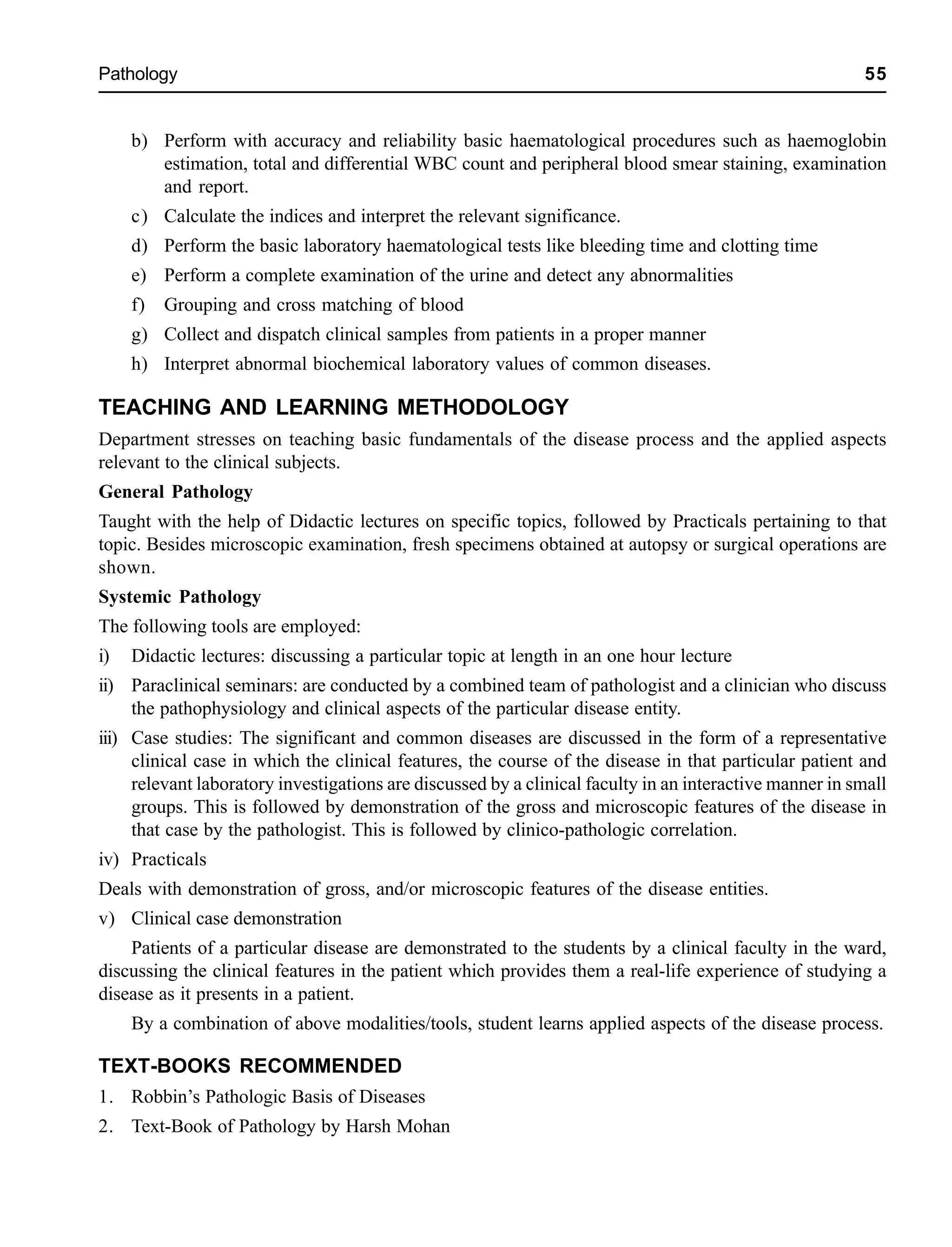 Pathology 55
b) Perform with accuracy and reliability basic haematological procedures such as haemoglobin
estimation, total and differential WBC count and peripheral blood smear staining, examination
and report.
c) Calculate the indices and interpret the relevant significance.
d) Perform the basic laboratory haematological tests like bleeding time and clotting time
e) Perform a complete examination of the urine and detect any abnormalities
f) Grouping and cross matching of blood
g) Collect and dispatch clinical samples from patients in a proper manner
h) Interpret abnormal biochemical laboratory values of common diseases.
TEACHING AND LEARNING METHODOLOGY
Department stresses on teaching basic fundamentals of the disease process and the applied aspects
relevant to the clinical subjects.
General Pathology
Taught with the help of Didactic lectures on specific topics, followed by Practicals pertaining to that
topic. Besides microscopic examination, fresh specimens obtained at autopsy or surgical operations are
shown.
Systemic Pathology
The following tools are employed:
i) Didactic lectures: discussing a particular topic at length in an one hour lecture
ii) Paraclinical seminars: are conducted by a combined team of pathologist and a clinician who discuss
the pathophysiology and clinical aspects of the particular disease entity.
iii) Case studies: The significant and common diseases are discussed in the form of a representative
clinical case in which the clinical features, the course of the disease in that particular patient and
relevant laboratory investigations are discussed by a clinical faculty in an interactive manner in small
groups. This is followed by demonstration of the gross and microscopic features of the disease in
that case by the pathologist. This is followed by clinico-pathologic correlation.
iv) Practicals
Deals with demonstration of gross, and/or microscopic features of the disease entities.
v) Clinical case demonstration
Patients of a particular disease are demonstrated to the students by a clinical faculty in the ward,
discussing the clinical features in the patient which provides them a real-life experience of studying a
disease as it presents in a patient.
By a combination of above modalities/tools, student learns applied aspects of the disease process.
TEXT-BOOKS RECOMMENDED
1. Robbin’s Pathologic Basis of Diseases
2. Text-Book of Pathology by Harsh Mohan
 
