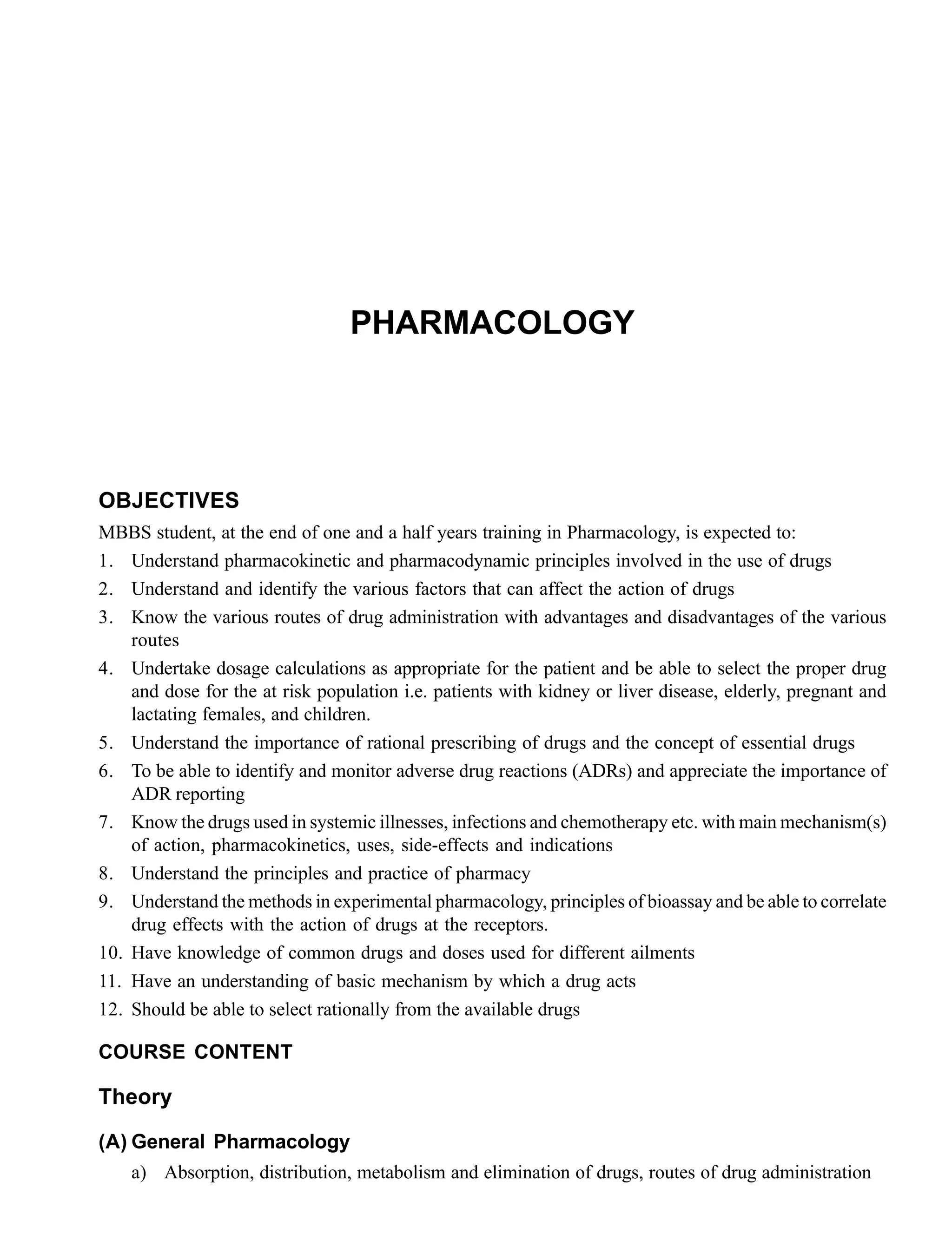 PHARMACOLOGY
OBJECTIVES
MBBS student, at the end of one and a half years training in Pharmacology, is expected to:
1. Understand pharmacokinetic and pharmacodynamic principles involved in the use of drugs
2. Understand and identify the various factors that can affect the action of drugs
3. Know the various routes of drug administration with advantages and disadvantages of the various
routes
4. Undertake dosage calculations as appropriate for the patient and be able to select the proper drug
and dose for the at risk population i.e. patients with kidney or liver disease, elderly, pregnant and
lactating females, and children.
5. Understand the importance of rational prescribing of drugs and the concept of essential drugs
6. To be able to identify and monitor adverse drug reactions (ADRs) and appreciate the importance of
ADR reporting
7. Know the drugs used in systemic illnesses, infections and chemotherapy etc. with main mechanism(s)
of action, pharmacokinetics, uses, side-effects and indications
8. Understand the principles and practice of pharmacy
9. Understand the methods in experimental pharmacology, principles of bioassay and be able to correlate
drug effects with the action of drugs at the receptors.
10. Have knowledge of common drugs and doses used for different ailments
11. Have an understanding of basic mechanism by which a drug acts
12. Should be able to select rationally from the available drugs
COURSE CONTENT
Theory
(A) General Pharmacology
a) Absorption, distribution, metabolism and elimination of drugs, routes of drug administration
 