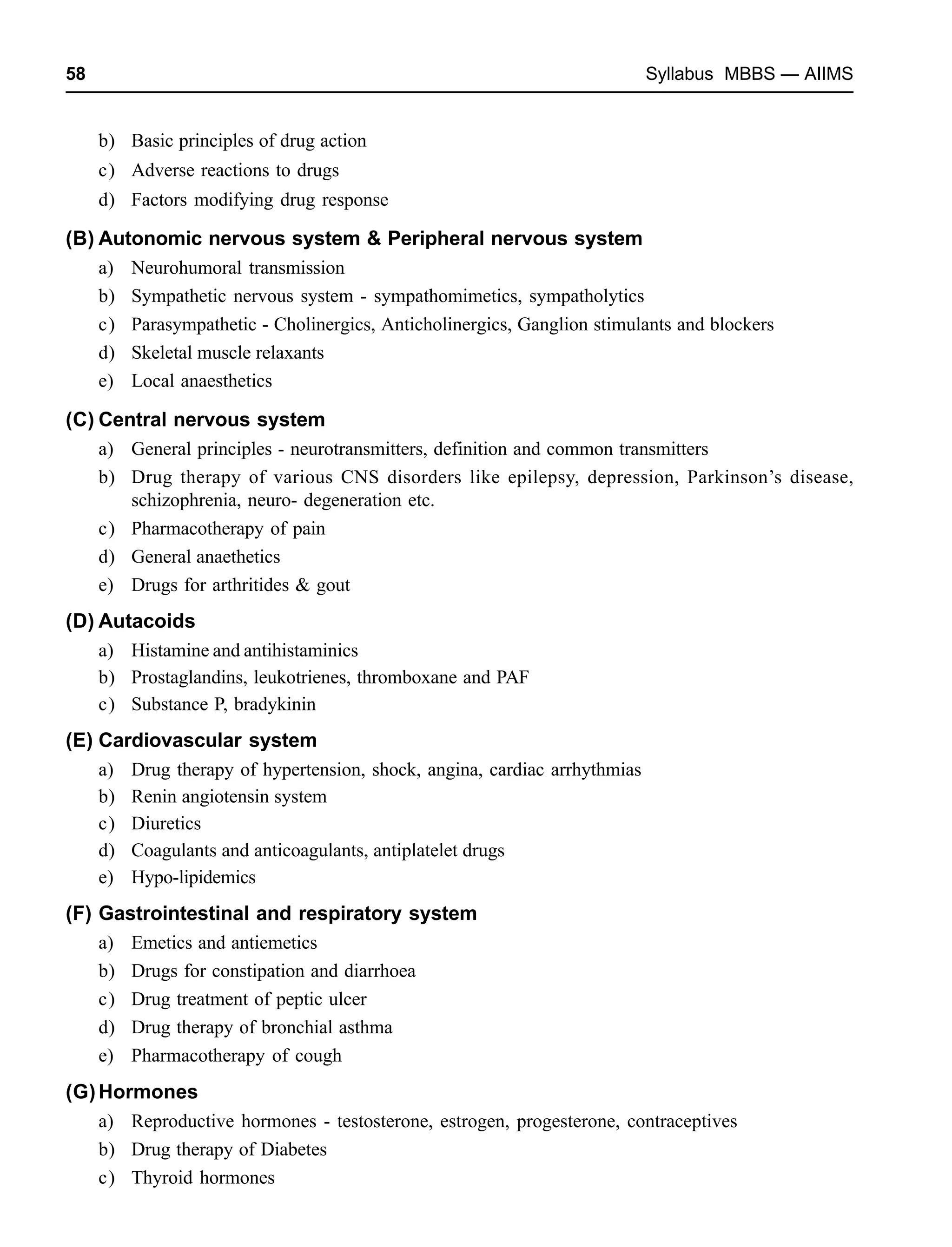 58 Syllabus MBBS — AIIMS
b) Basic principles of drug action
c) Adverse reactions to drugs
d) Factors modifying drug response
(B) Autonomic nervous system & Peripheral nervous system
a) Neurohumoral transmission
b) Sympathetic nervous system - sympathomimetics, sympatholytics
c) Parasympathetic - Cholinergics, Anticholinergics, Ganglion stimulants and blockers
d) Skeletal muscle relaxants
e) Local anaesthetics
(C) Central nervous system
a) General principles - neurotransmitters, definition and common transmitters
b) Drug therapy of various CNS disorders like epilepsy, depression, Parkinson’s disease,
schizophrenia, neuro- degeneration etc.
c) Pharmacotherapy of pain
d) General anaethetics
e) Drugs for arthritides & gout
(D) Autacoids
a) Histamine and antihistaminics
b) Prostaglandins, leukotrienes, thromboxane and PAF
c) Substance P, bradykinin
(E) Cardiovascular system
a) Drug therapy of hypertension, shock, angina, cardiac arrhythmias
b) Renin angiotensin system
c) Diuretics
d) Coagulants and anticoagulants, antiplatelet drugs
e) Hypo-lipidemics
(F) Gastrointestinal and respiratory system
a) Emetics and antiemetics
b) Drugs for constipation and diarrhoea
c) Drug treatment of peptic ulcer
d) Drug therapy of bronchial asthma
e) Pharmacotherapy of cough
(G)Hormones
a) Reproductive hormones - testosterone, estrogen, progesterone, contraceptives
b) Drug therapy of Diabetes
c) Thyroid hormones
 