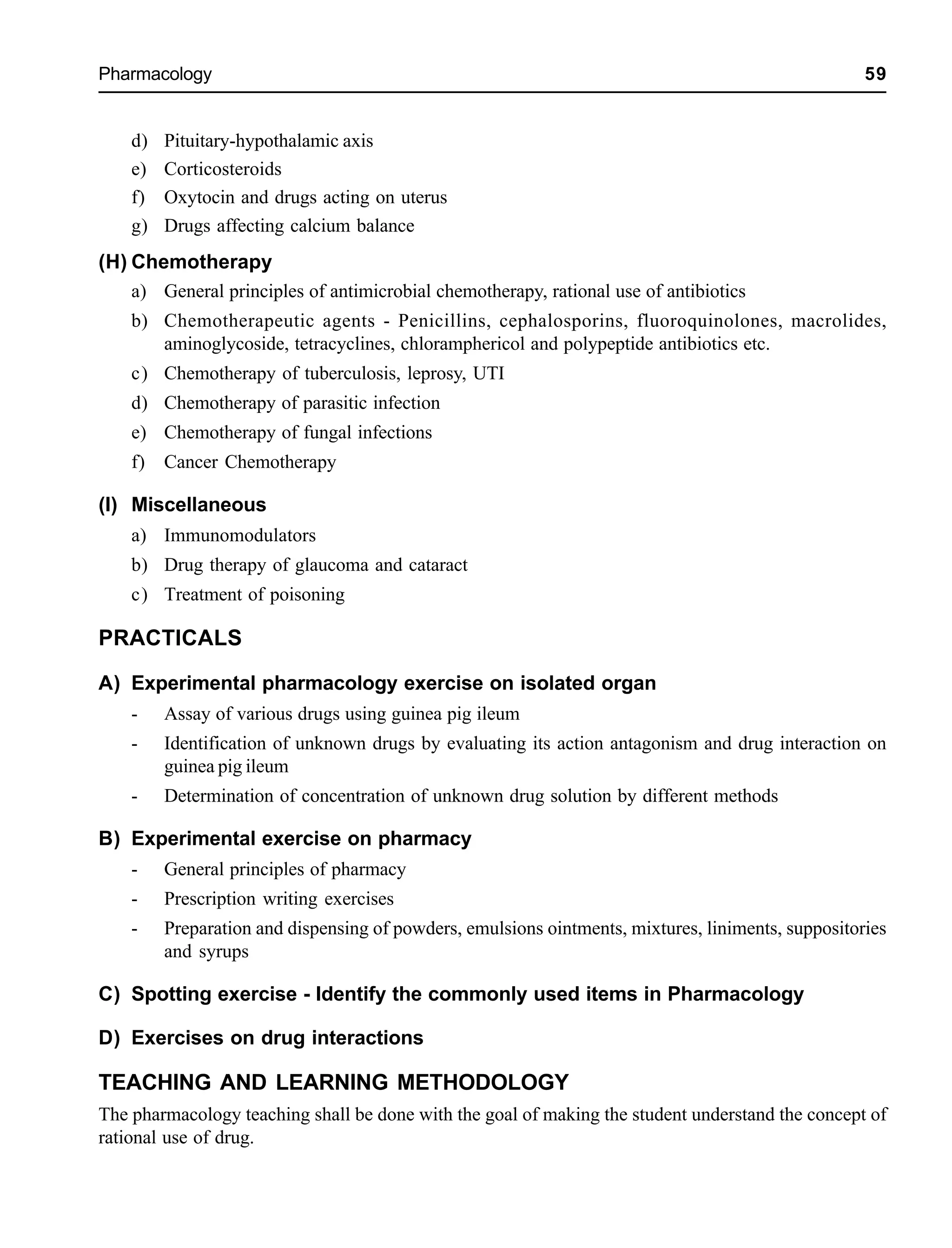 Pharmacology 59
d) Pituitary-hypothalamic axis
e) Corticosteroids
f) Oxytocin and drugs acting on uterus
g) Drugs affecting calcium balance
(H) Chemotherapy
a) General principles of antimicrobial chemotherapy, rational use of antibiotics
b) Chemotherapeutic agents - Penicillins, cephalosporins, fluoroquinolones, macrolides,
aminoglycoside, tetracyclines, chloramphericol and polypeptide antibiotics etc.
c) Chemotherapy of tuberculosis, leprosy, UTI
d) Chemotherapy of parasitic infection
e) Chemotherapy of fungal infections
f) Cancer Chemotherapy
(I) Miscellaneous
a) Immunomodulators
b) Drug therapy of glaucoma and cataract
c) Treatment of poisoning
PRACTICALS
A) Experimental pharmacology exercise on isolated organ
- Assay of various drugs using guinea pig ileum
- Identification of unknown drugs by evaluating its action antagonism and drug interaction on
guinea pig ileum
- Determination of concentration of unknown drug solution by different methods
B) Experimental exercise on pharmacy
- General principles of pharmacy
- Prescription writing exercises
- Preparation and dispensing of powders, emulsions ointments, mixtures, liniments, suppositories
and syrups
C) Spotting exercise - Identify the commonly used items in Pharmacology
D) Exercises on drug interactions
TEACHING AND LEARNING METHODOLOGY
The pharmacology teaching shall be done with the goal of making the student understand the concept of
rational use of drug.
 