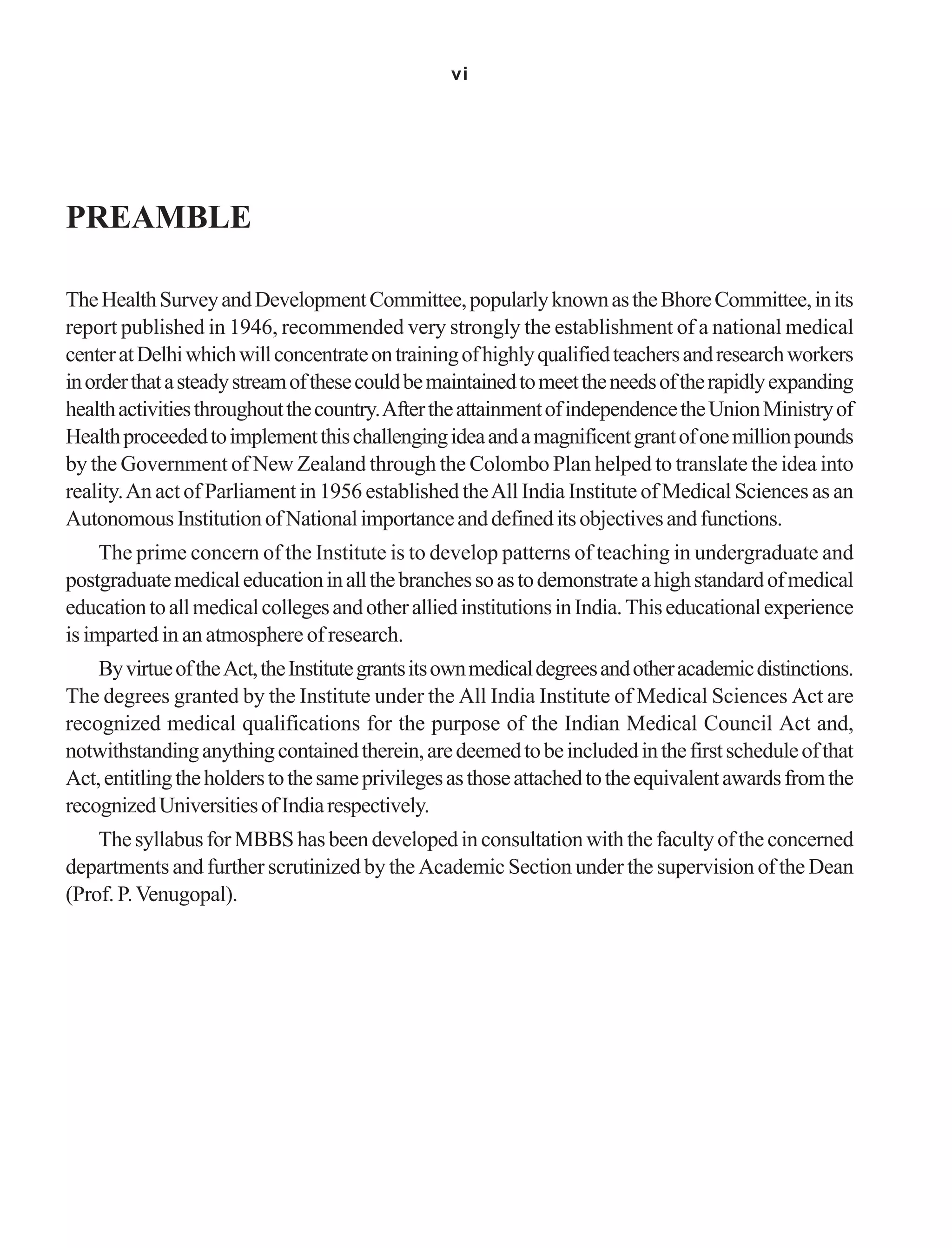 vi
PREAMBLE
TheHealthSurveyandDevelopmentCommittee,popularlyknownastheBhoreCommittee,inits
report published in 1946, recommended very strongly the establishment of a national medical
centeratDelhiwhichwillconcentrateontrainingofhighlyqualifiedteachersandresearchworkers
inorderthatasteadystreamofthesecouldbemaintainedtomeettheneedsoftherapidlyexpanding
healthactivitiesthroughoutthecountry.AftertheattainmentofindependencetheUnionMinistryof
Healthproceededtoimplementthischallengingideaandamagnificentgrantofonemillionpounds
by the Government of New Zealand through the Colombo Plan helped to translate the idea into
reality.An act of Parliament in 1956 established theAll India Institute of Medical Sciences as an
AutonomousInstitutionofNationalimportanceanddefineditsobjectivesandfunctions.
The prime concern of the Institute is to develop patterns of teaching in undergraduate and
postgraduatemedicaleducationinallthebranchessoastodemonstrateahighstandardofmedical
educationtoallmedicalcollegesandotheralliedinstitutionsinIndia.Thiseducationalexperience
is imparted in an atmosphere of research.
ByvirtueoftheAct,theInstitutegrantsitsownmedicaldegreesandotheracademicdistinctions.
The degrees granted by the Institute under the All India Institute of Medical Sciences Act are
recognized medical qualifications for the purpose of the Indian Medical Council Act and,
notwithstandinganythingcontainedtherein,aredeemedtobeincludedinthefirstscheduleofthat
Act,entitlingtheholderstothesameprivilegesasthoseattachedtotheequivalentawardsfromthe
recognizedUniversitiesofIndiarespectively.
ThesyllabusforMBBShasbeendevelopedinconsultationwiththefacultyoftheconcerned
departments and further scrutinized by the Academic Section under the supervision of the Dean
(Prof. P.Venugopal).
 