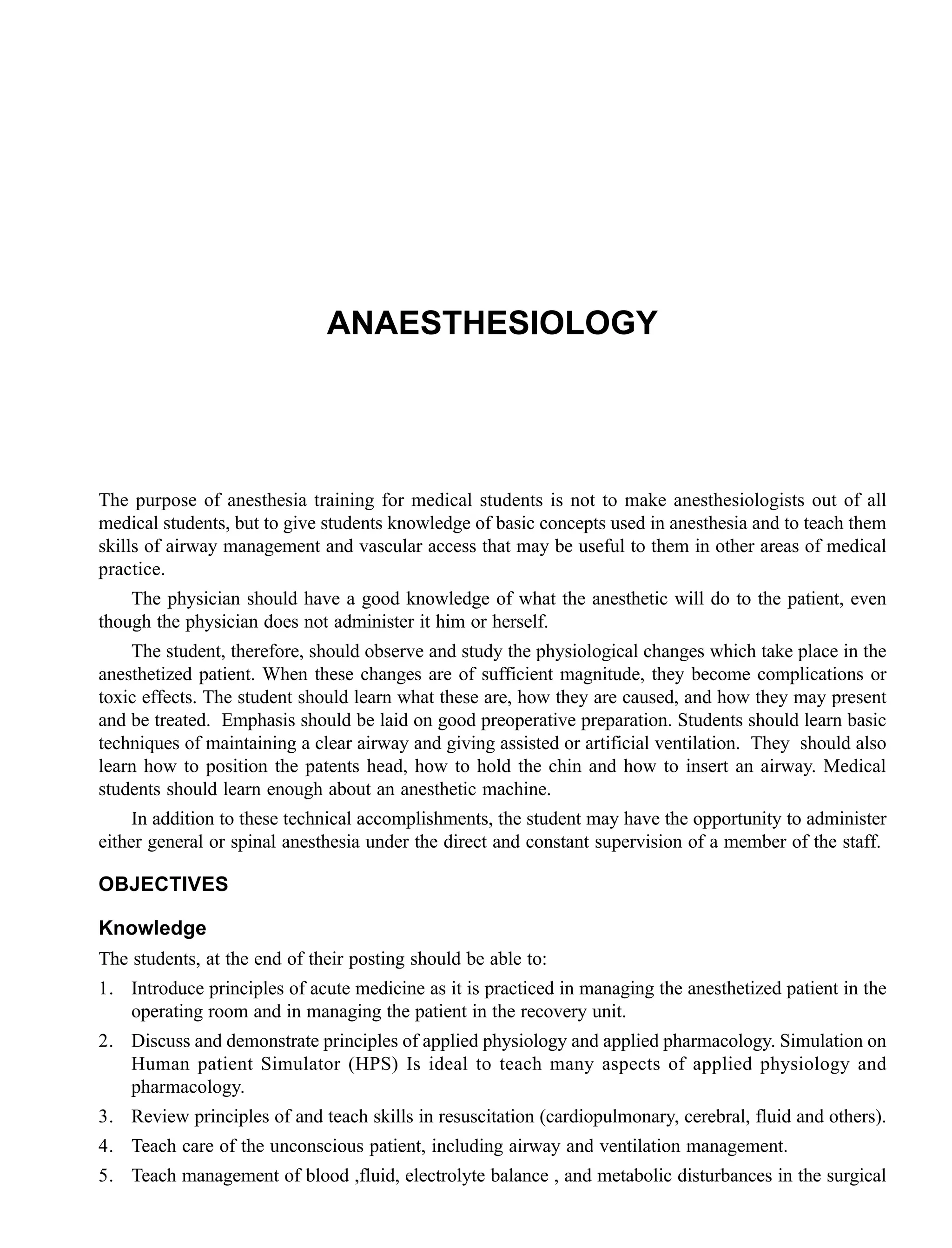 ANAESTHESIOLOGY
The purpose of anesthesia training for medical students is not to make anesthesiologists out of all
medical students, but to give students knowledge of basic concepts used in anesthesia and to teach them
skills of airway management and vascular access that may be useful to them in other areas of medical
practice.
The physician should have a good knowledge of what the anesthetic will do to the patient, even
though the physician does not administer it him or herself.
The student, therefore, should observe and study the physiological changes which take place in the
anesthetized patient. When these changes are of sufficient magnitude, they become complications or
toxic effects. The student should learn what these are, how they are caused, and how they may present
and be treated. Emphasis should be laid on good preoperative preparation. Students should learn basic
techniques of maintaining a clear airway and giving assisted or artificial ventilation. They should also
learn how to position the patents head, how to hold the chin and how to insert an airway. Medical
students should learn enough about an anesthetic machine.
In addition to these technical accomplishments, the student may have the opportunity to administer
either general or spinal anesthesia under the direct and constant supervision of a member of the staff.
OBJECTIVES
Knowledge
The students, at the end of their posting should be able to:
1. Introduce principles of acute medicine as it is practiced in managing the anesthetized patient in the
operating room and in managing the patient in the recovery unit.
2. Discuss and demonstrate principles of applied physiology and applied pharmacology. Simulation on
Human patient Simulator (HPS) Is ideal to teach many aspects of applied physiology and
pharmacology.
3. Review principles of and teach skills in resuscitation (cardiopulmonary, cerebral, fluid and others).
4. Teach care of the unconscious patient, including airway and ventilation management.
5. Teach management of blood ,fluid, electrolyte balance , and metabolic disturbances in the surgical
 