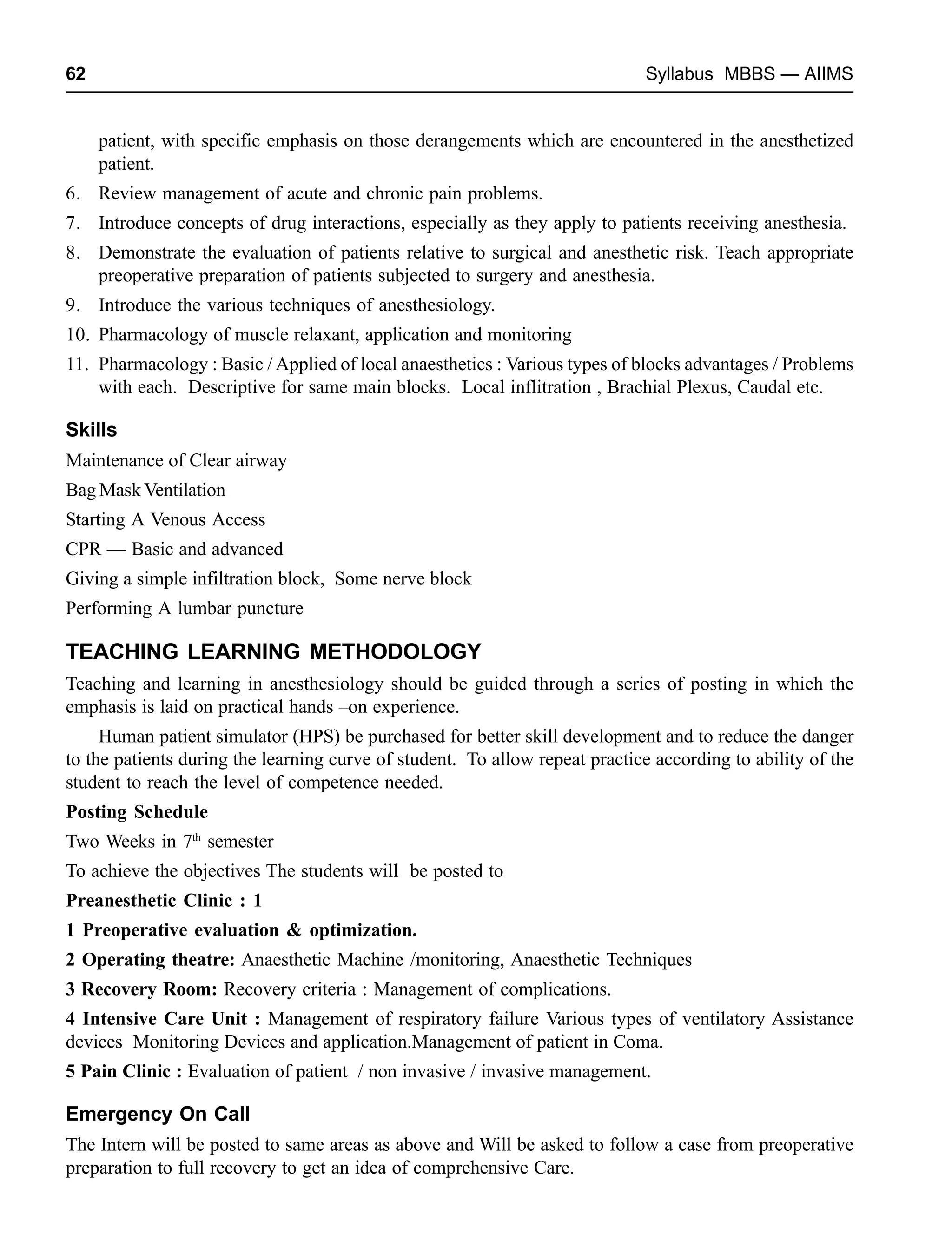 62 Syllabus MBBS — AIIMS
patient, with specific emphasis on those derangements which are encountered in the anesthetized
patient.
6. Review management of acute and chronic pain problems.
7. Introduce concepts of drug interactions, especially as they apply to patients receiving anesthesia.
8. Demonstrate the evaluation of patients relative to surgical and anesthetic risk. Teach appropriate
preoperative preparation of patients subjected to surgery and anesthesia.
9. Introduce the various techniques of anesthesiology.
10. Pharmacology of muscle relaxant, application and monitoring
11. Pharmacology : Basic /Applied of local anaesthetics : Various types of blocks advantages / Problems
with each. Descriptive for same main blocks. Local inflitration , Brachial Plexus, Caudal etc.
Skills
Maintenance of Clear airway
Bag Mask Ventilation
Starting A Venous Access
CPR — Basic and advanced
Giving a simple infiltration block, Some nerve block
Performing A lumbar puncture
TEACHING LEARNING METHODOLOGY
Teaching and learning in anesthesiology should be guided through a series of posting in which the
emphasis is laid on practical hands –on experience.
Human patient simulator (HPS) be purchased for better skill development and to reduce the danger
to the patients during the learning curve of student. To allow repeat practice according to ability of the
student to reach the level of competence needed.
Posting Schedule
Two Weeks in 7th
semester
To achieve the objectives The students will be posted to
Preanesthetic Clinic : 1
1 Preoperative evaluation & optimization.
2 Operating theatre: Anaesthetic Machine /monitoring, Anaesthetic Techniques
3 Recovery Room: Recovery criteria : Management of complications.
4 Intensive Care Unit : Management of respiratory failure Various types of ventilatory Assistance
devices Monitoring Devices and application.Management of patient in Coma.
5 Pain Clinic : Evaluation of patient / non invasive / invasive management.
Emergency On Call
The Intern will be posted to same areas as above and Will be asked to follow a case from preoperative
preparation to full recovery to get an idea of comprehensive Care.
 