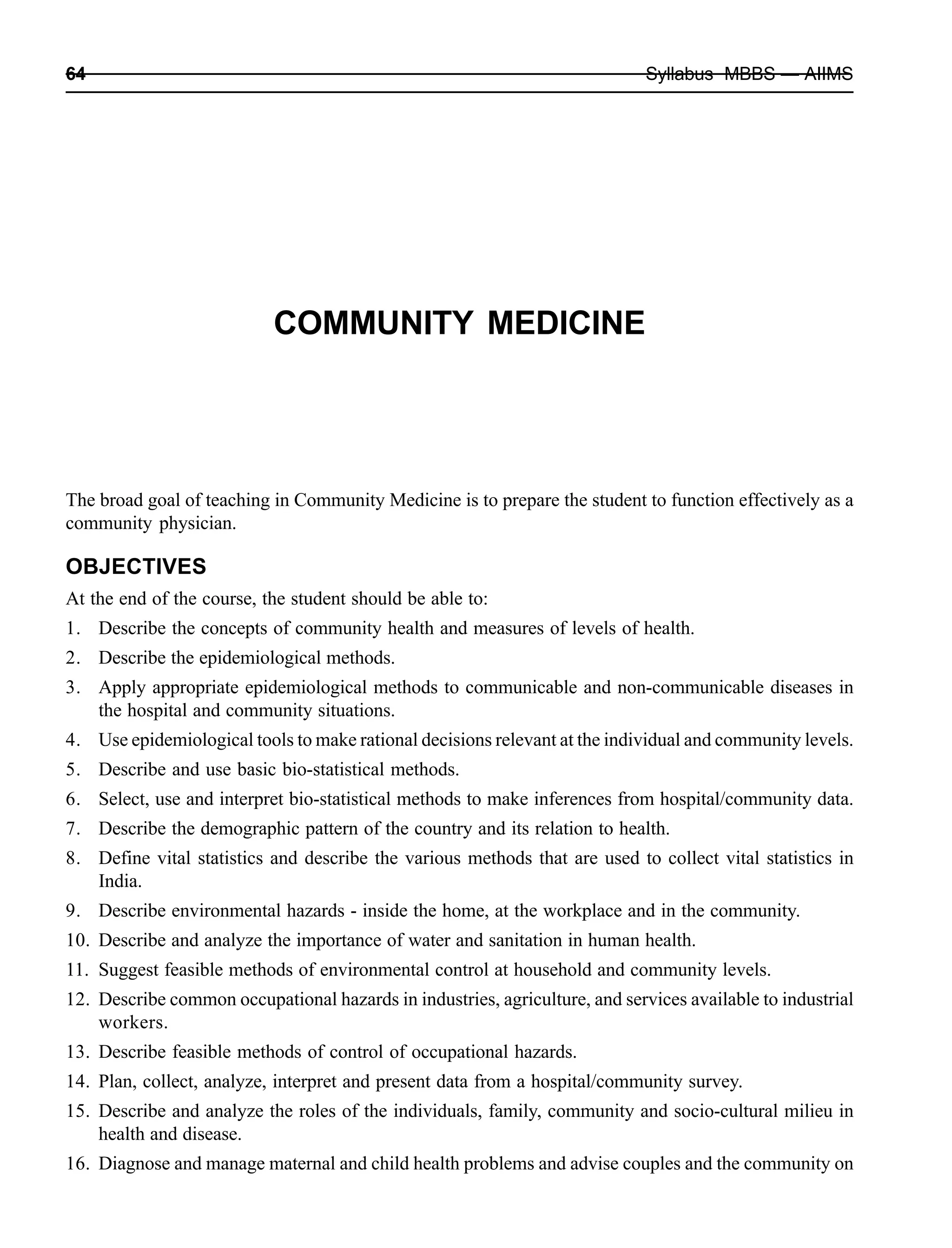 64 Syllabus MBBS — AIIMS
COMMUNITY MEDICINE
The broad goal of teaching in Community Medicine is to prepare the student to function effectively as a
community physician.
OBJECTIVES
At the end of the course, the student should be able to:
1. Describe the concepts of community health and measures of levels of health.
2. Describe the epidemiological methods.
3. Apply appropriate epidemiological methods to communicable and non-communicable diseases in
the hospital and community situations.
4. Use epidemiological tools to make rational decisions relevant at the individual and community levels.
5. Describe and use basic bio-statistical methods.
6. Select, use and interpret bio-statistical methods to make inferences from hospital/community data.
7. Describe the demographic pattern of the country and its relation to health.
8. Define vital statistics and describe the various methods that are used to collect vital statistics in
India.
9. Describe environmental hazards - inside the home, at the workplace and in the community.
10. Describe and analyze the importance of water and sanitation in human health.
11. Suggest feasible methods of environmental control at household and community levels.
12. Describe common occupational hazards in industries, agriculture, and services available to industrial
workers.
13. Describe feasible methods of control of occupational hazards.
14. Plan, collect, analyze, interpret and present data from a hospital/community survey.
15. Describe and analyze the roles of the individuals, family, community and socio-cultural milieu in
health and disease.
16. Diagnose and manage maternal and child health problems and advise couples and the community on
 