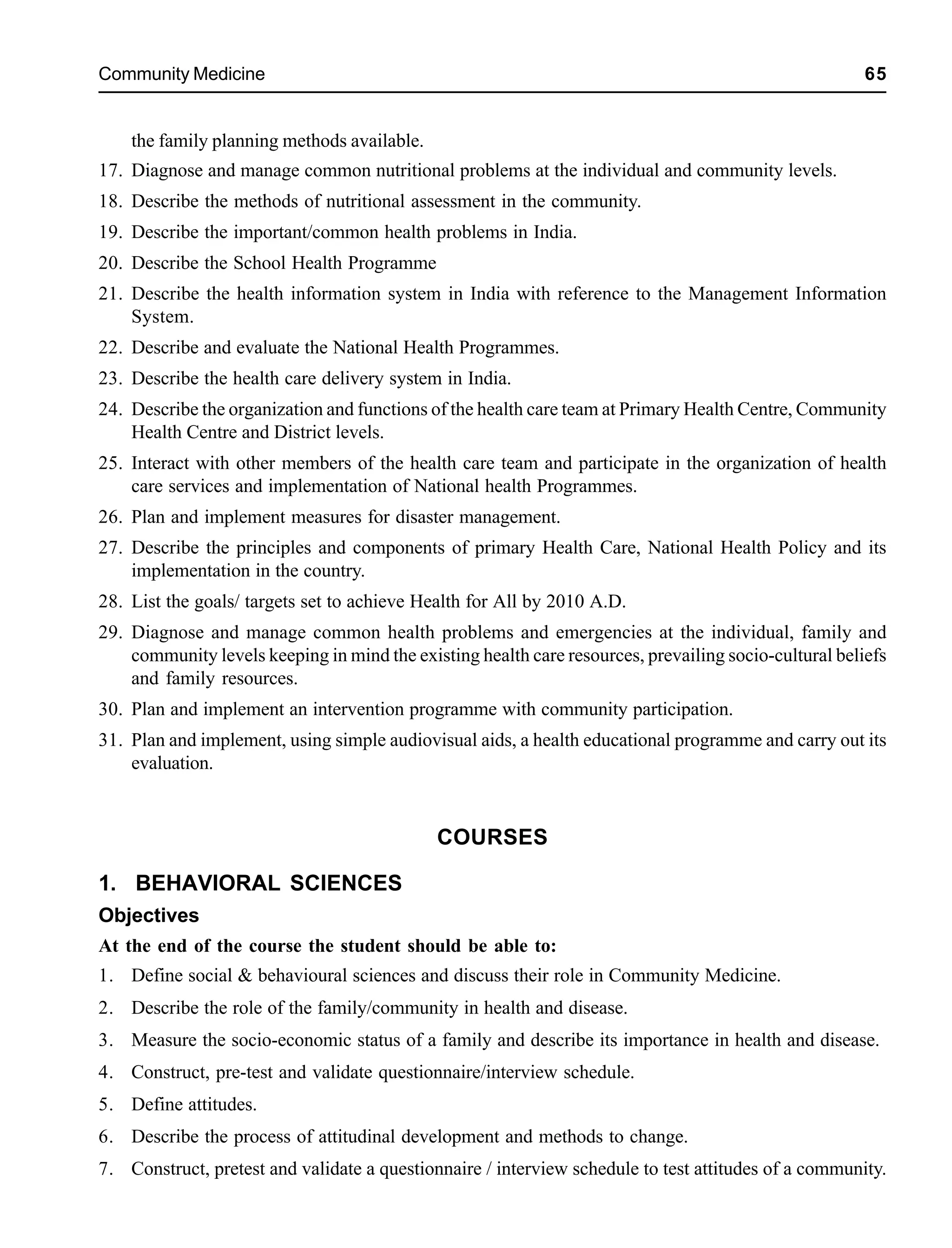 Community Medicine 65
the family planning methods available.
17. Diagnose and manage common nutritional problems at the individual and community levels.
18. Describe the methods of nutritional assessment in the community.
19. Describe the important/common health problems in India.
20. Describe the School Health Programme
21. Describe the health information system in India with reference to the Management Information
System.
22. Describe and evaluate the National Health Programmes.
23. Describe the health care delivery system in India.
24. Describe the organization and functions of the health care team at Primary Health Centre, Community
Health Centre and District levels.
25. Interact with other members of the health care team and participate in the organization of health
care services and implementation of National health Programmes.
26. Plan and implement measures for disaster management.
27. Describe the principles and components of primary Health Care, National Health Policy and its
implementation in the country.
28. List the goals/ targets set to achieve Health for All by 2010 A.D.
29. Diagnose and manage common health problems and emergencies at the individual, family and
community levels keeping in mind the existing health care resources, prevailing socio-cultural beliefs
and family resources.
30. Plan and implement an intervention programme with community participation.
31. Plan and implement, using simple audiovisual aids, a health educational programme and carry out its
evaluation.
COURSES
1. BEHAVIORAL SCIENCES
Objectives
At the end of the course the student should be able to:
1. Define social & behavioural sciences and discuss their role in Community Medicine.
2. Describe the role of the family/community in health and disease.
3. Measure the socio-economic status of a family and describe its importance in health and disease.
4. Construct, pre-test and validate questionnaire/interview schedule.
5. Define attitudes.
6. Describe the process of attitudinal development and methods to change.
7. Construct, pretest and validate a questionnaire / interview schedule to test attitudes of a community.
 