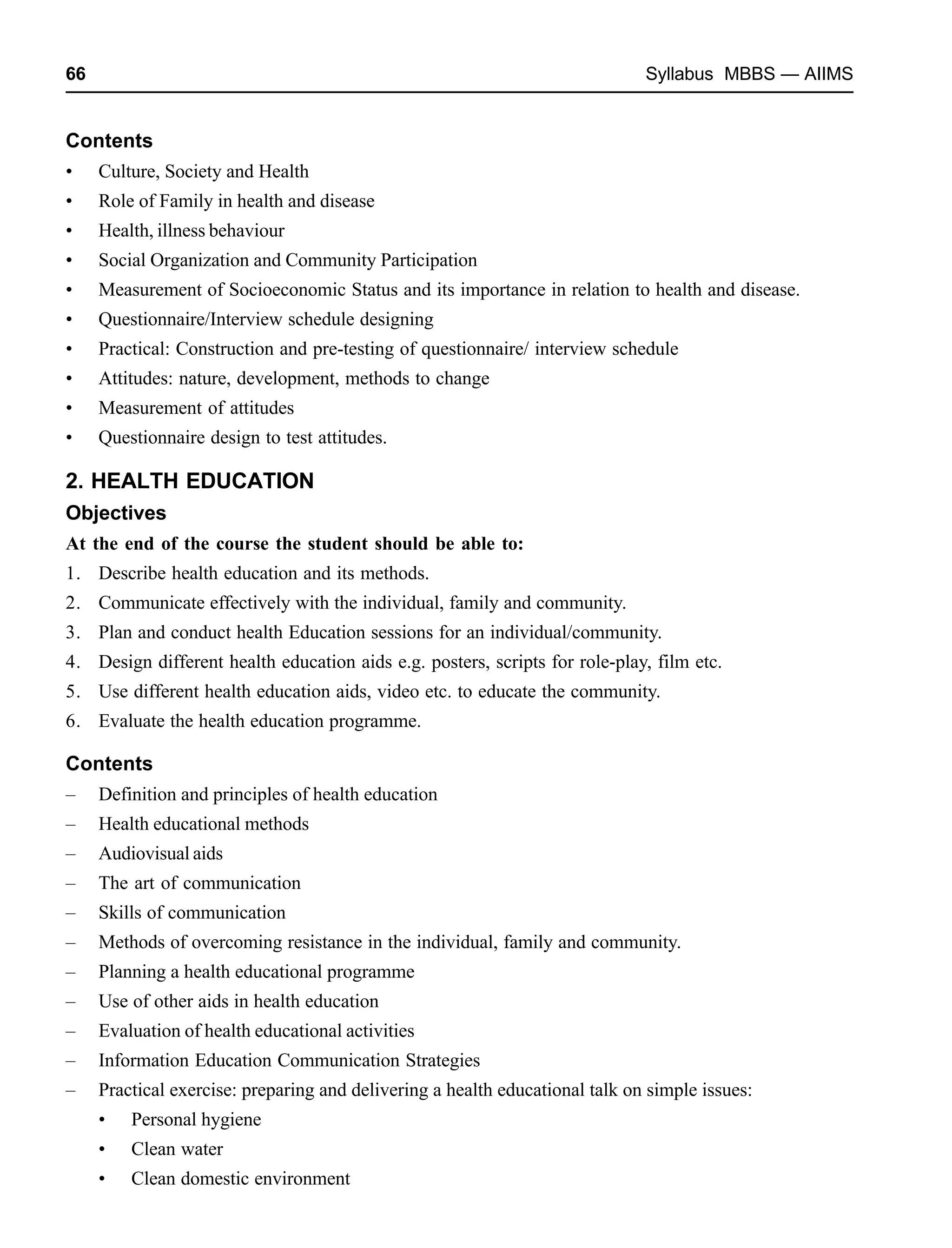66 Syllabus MBBS — AIIMS
Contents
• Culture, Society and Health
• Role of Family in health and disease
• Health, illness behaviour
• Social Organization and Community Participation
• Measurement of Socioeconomic Status and its importance in relation to health and disease.
• Questionnaire/Interview schedule designing
• Practical: Construction and pre-testing of questionnaire/ interview schedule
• Attitudes: nature, development, methods to change
• Measurement of attitudes
• Questionnaire design to test attitudes.
2. HEALTH EDUCATION
Objectives
At the end of the course the student should be able to:
1. Describe health education and its methods.
2. Communicate effectively with the individual, family and community.
3. Plan and conduct health Education sessions for an individual/community.
4. Design different health education aids e.g. posters, scripts for role-play, film etc.
5. Use different health education aids, video etc. to educate the community.
6. Evaluate the health education programme.
Contents
– Definition and principles of health education
– Health educational methods
– Audiovisual aids
– The art of communication
– Skills of communication
– Methods of overcoming resistance in the individual, family and community.
– Planning a health educational programme
– Use of other aids in health education
– Evaluation of health educational activities
– Information Education Communication Strategies
– Practical exercise: preparing and delivering a health educational talk on simple issues:
• Personal hygiene
• Clean water
• Clean domestic environment
 
