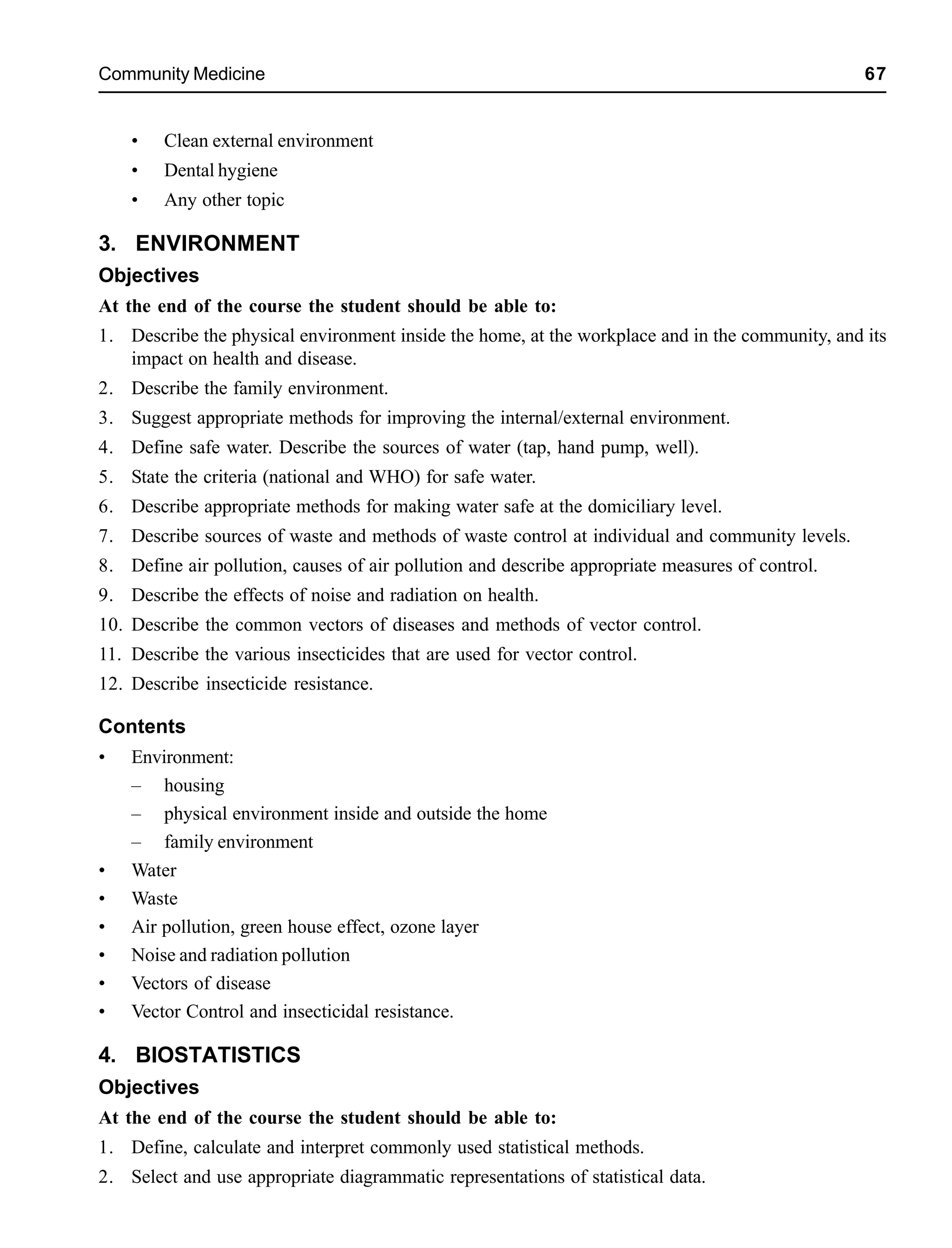 Community Medicine 67
• Clean external environment
• Dental hygiene
• Any other topic
3. ENVIRONMENT
Objectives
At the end of the course the student should be able to:
1. Describe the physical environment inside the home, at the workplace and in the community, and its
impact on health and disease.
2. Describe the family environment.
3. Suggest appropriate methods for improving the internal/external environment.
4. Define safe water. Describe the sources of water (tap, hand pump, well).
5. State the criteria (national and WHO) for safe water.
6. Describe appropriate methods for making water safe at the domiciliary level.
7. Describe sources of waste and methods of waste control at individual and community levels.
8. Define air pollution, causes of air pollution and describe appropriate measures of control.
9. Describe the effects of noise and radiation on health.
10. Describe the common vectors of diseases and methods of vector control.
11. Describe the various insecticides that are used for vector control.
12. Describe insecticide resistance.
Contents
• Environment:
– housing
– physical environment inside and outside the home
– family environment
• Water
• Waste
• Air pollution, green house effect, ozone layer
• Noise and radiation pollution
• Vectors of disease
• Vector Control and insecticidal resistance.
4. BIOSTATISTICS
Objectives
At the end of the course the student should be able to:
1. Define, calculate and interpret commonly used statistical methods.
2. Select and use appropriate diagrammatic representations of statistical data.
 