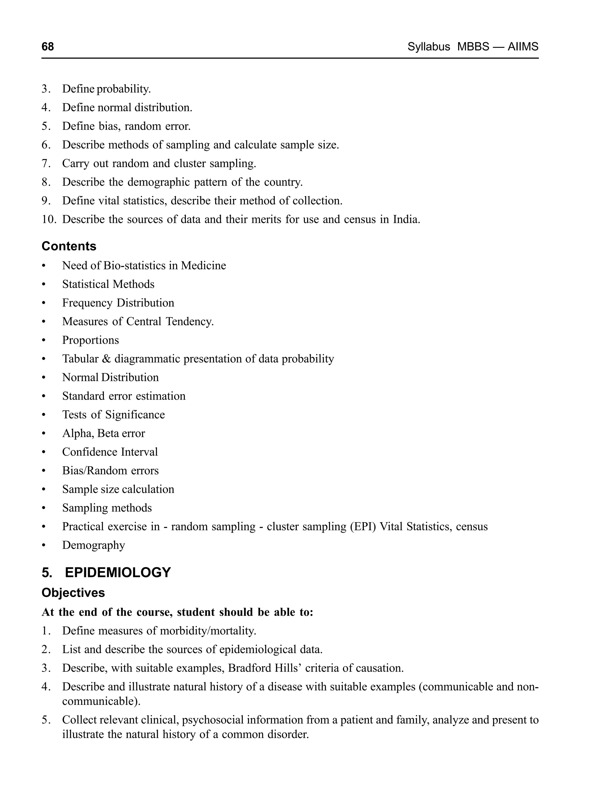 68 Syllabus MBBS — AIIMS
3. Define probability.
4. Define normal distribution.
5. Define bias, random error.
6. Describe methods of sampling and calculate sample size.
7. Carry out random and cluster sampling.
8. Describe the demographic pattern of the country.
9. Define vital statistics, describe their method of collection.
10. Describe the sources of data and their merits for use and census in India.
Contents
• Need of Bio-statistics in Medicine
• Statistical Methods
• Frequency Distribution
• Measures of Central Tendency.
• Proportions
• Tabular & diagrammatic presentation of data probability
• Normal Distribution
• Standard error estimation
• Tests of Significance
• Alpha, Beta error
• Confidence Interval
• Bias/Random errors
• Sample size calculation
• Sampling methods
• Practical exercise in - random sampling - cluster sampling (EPI) Vital Statistics, census
• Demography
5. EPIDEMIOLOGY
Objectives
At the end of the course, student should be able to:
1. Define measures of morbidity/mortality.
2. List and describe the sources of epidemiological data.
3. Describe, with suitable examples, Bradford Hills’ criteria of causation.
4. Describe and illustrate natural history of a disease with suitable examples (communicable and non-
communicable).
5. Collect relevant clinical, psychosocial information from a patient and family, analyze and present to
illustrate the natural history of a common disorder.
 
