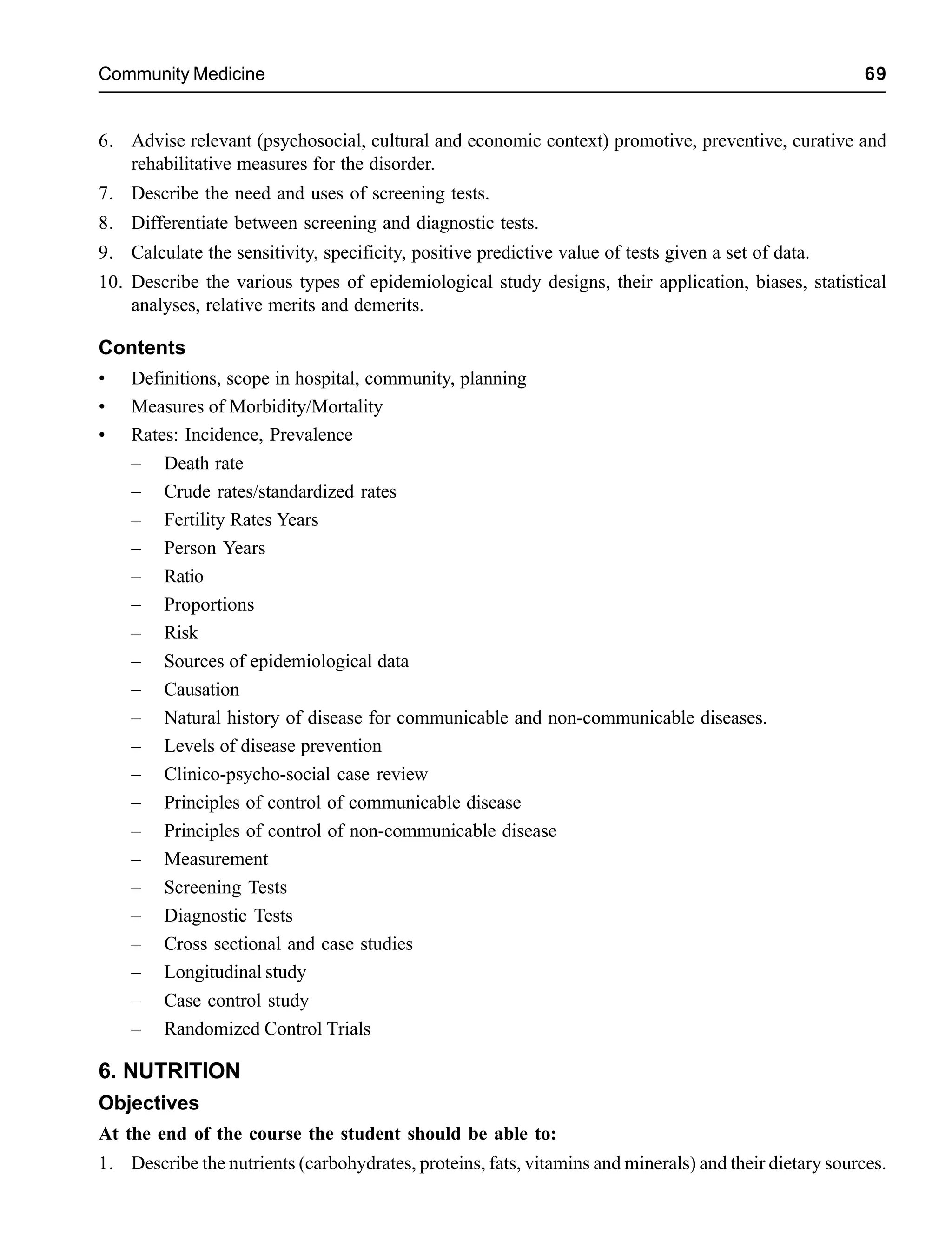 Community Medicine 69
6. Advise relevant (psychosocial, cultural and economic context) promotive, preventive, curative and
rehabilitative measures for the disorder.
7. Describe the need and uses of screening tests.
8. Differentiate between screening and diagnostic tests.
9. Calculate the sensitivity, specificity, positive predictive value of tests given a set of data.
10. Describe the various types of epidemiological study designs, their application, biases, statistical
analyses, relative merits and demerits.
Contents
• Definitions, scope in hospital, community, planning
• Measures of Morbidity/Mortality
• Rates: Incidence, Prevalence
– Death rate
– Crude rates/standardized rates
– Fertility Rates Years
– Person Years
– Ratio
– Proportions
– Risk
– Sources of epidemiological data
– Causation
– Natural history of disease for communicable and non-communicable diseases.
– Levels of disease prevention
– Clinico-psycho-social case review
– Principles of control of communicable disease
– Principles of control of non-communicable disease
– Measurement
– Screening Tests
– Diagnostic Tests
– Cross sectional and case studies
– Longitudinal study
– Case control study
– Randomized Control Trials
6. NUTRITION
Objectives
At the end of the course the student should be able to:
1. Describe the nutrients (carbohydrates, proteins, fats, vitamins and minerals) and their dietary sources.
 