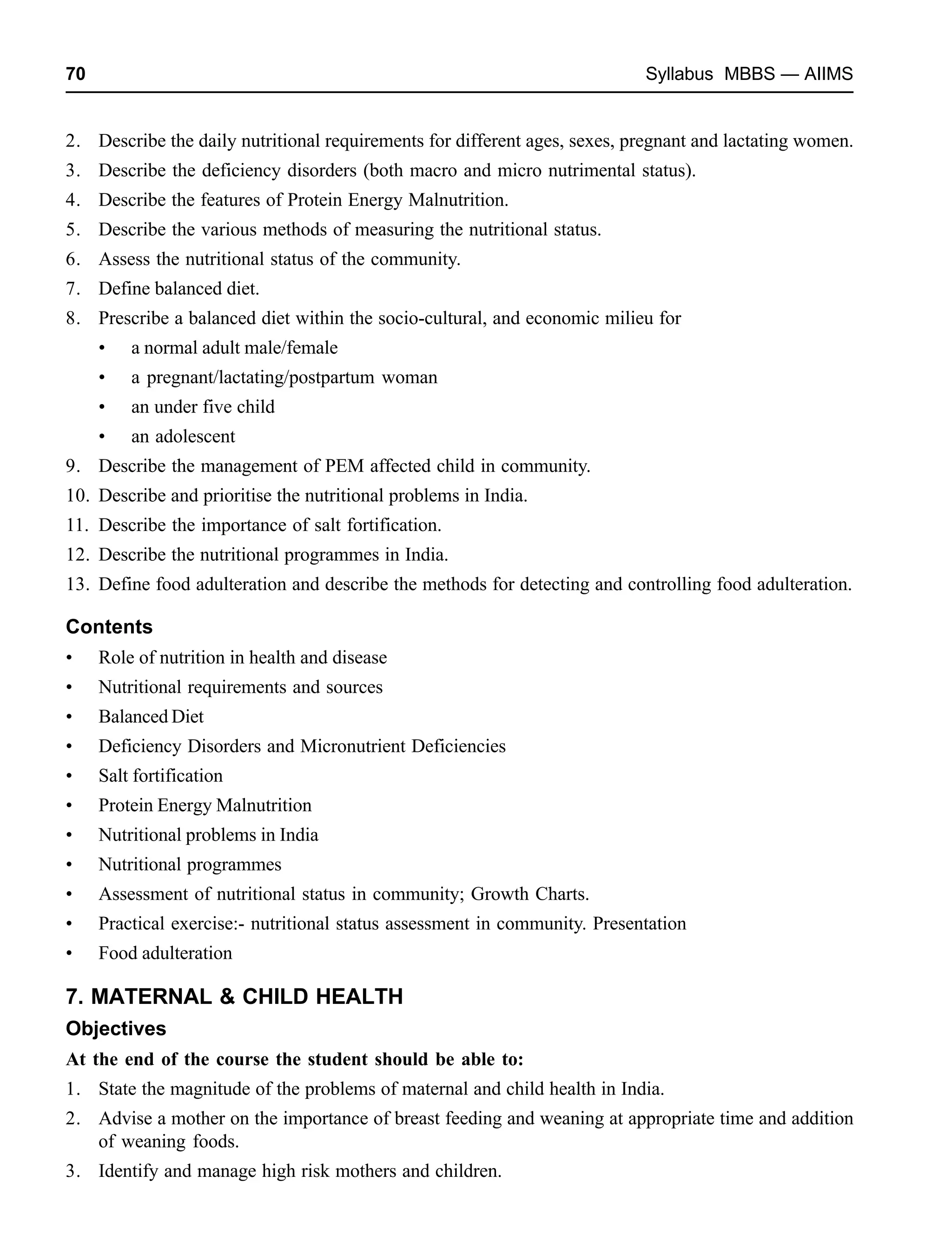 70 Syllabus MBBS — AIIMS
2. Describe the daily nutritional requirements for different ages, sexes, pregnant and lactating women.
3. Describe the deficiency disorders (both macro and micro nutrimental status).
4. Describe the features of Protein Energy Malnutrition.
5. Describe the various methods of measuring the nutritional status.
6. Assess the nutritional status of the community.
7. Define balanced diet.
8. Prescribe a balanced diet within the socio-cultural, and economic milieu for
• a normal adult male/female
• a pregnant/lactating/postpartum woman
• an under five child
• an adolescent
9. Describe the management of PEM affected child in community.
10. Describe and prioritise the nutritional problems in India.
11. Describe the importance of salt fortification.
12. Describe the nutritional programmes in India.
13. Define food adulteration and describe the methods for detecting and controlling food adulteration.
Contents
• Role of nutrition in health and disease
• Nutritional requirements and sources
• Balanced Diet
• Deficiency Disorders and Micronutrient Deficiencies
• Salt fortification
• Protein Energy Malnutrition
• Nutritional problems in India
• Nutritional programmes
• Assessment of nutritional status in community; Growth Charts.
• Practical exercise:- nutritional status assessment in community. Presentation
• Food adulteration
7. MATERNAL & CHILD HEALTH
Objectives
At the end of the course the student should be able to:
1. State the magnitude of the problems of maternal and child health in India.
2. Advise a mother on the importance of breast feeding and weaning at appropriate time and addition
of weaning foods.
3. Identify and manage high risk mothers and children.
 