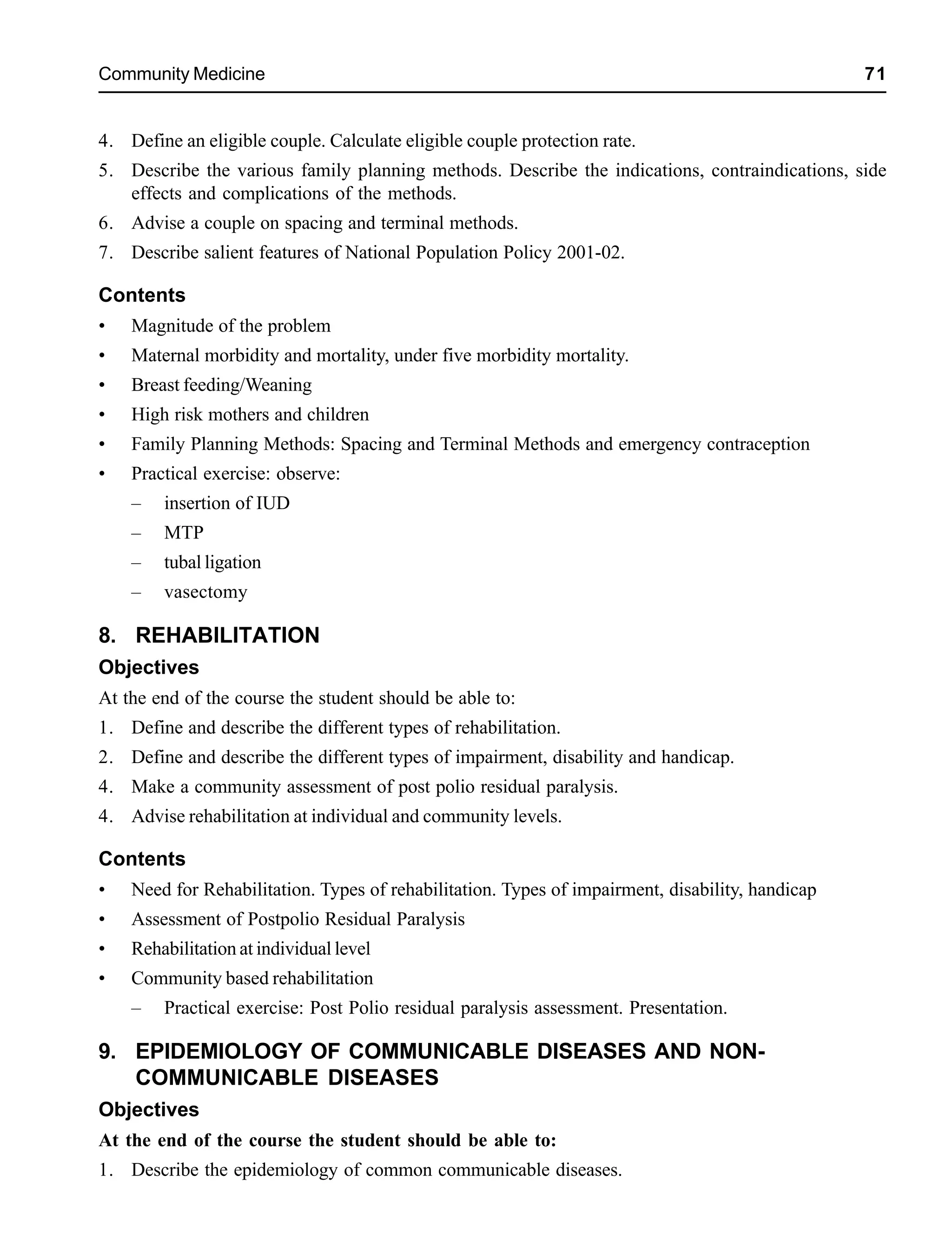Community Medicine 71
4. Define an eligible couple. Calculate eligible couple protection rate.
5. Describe the various family planning methods. Describe the indications, contraindications, side
effects and complications of the methods.
6. Advise a couple on spacing and terminal methods.
7. Describe salient features of National Population Policy 2001-02.
Contents
• Magnitude of the problem
• Maternal morbidity and mortality, under five morbidity mortality.
• Breast feeding/Weaning
• High risk mothers and children
• Family Planning Methods: Spacing and Terminal Methods and emergency contraception
• Practical exercise: observe:
– insertion of IUD
– MTP
– tubal ligation
– vasectomy
8. REHABILITATION
Objectives
At the end of the course the student should be able to:
1. Define and describe the different types of rehabilitation.
2. Define and describe the different types of impairment, disability and handicap.
4. Make a community assessment of post polio residual paralysis.
4. Advise rehabilitation at individual and community levels.
Contents
• Need for Rehabilitation. Types of rehabilitation. Types of impairment, disability, handicap
• Assessment of Postpolio Residual Paralysis
• Rehabilitation at individual level
• Community based rehabilitation
– Practical exercise: Post Polio residual paralysis assessment. Presentation.
9. EPIDEMIOLOGY OF COMMUNICABLE DISEASES AND NON-
COMMUNICABLE DISEASES
Objectives
At the end of the course the student should be able to:
1. Describe the epidemiology of common communicable diseases.
 