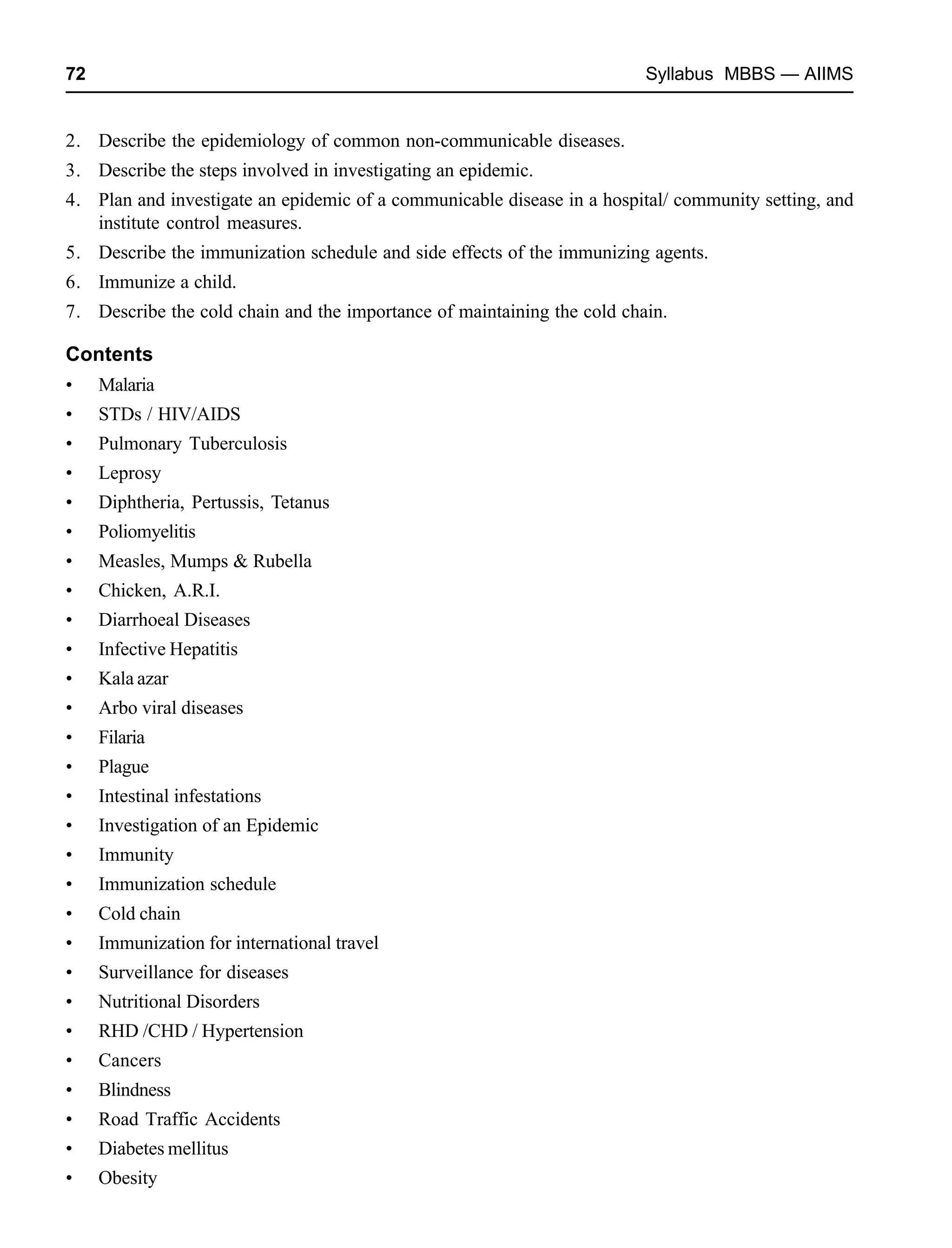 72 Syllabus MBBS — AIIMS
2. Describe the epidemiology of common non-communicable diseases.
3. Describe the steps involved in investigating an epidemic.
4. Plan and investigate an epidemic of a communicable disease in a hospital/ community setting, and
institute control measures.
5. Describe the immunization schedule and side effects of the immunizing agents.
6. Immunize a child.
7. Describe the cold chain and the importance of maintaining the cold chain.
Contents
• Malaria
• STDs / HIV/AIDS
• Pulmonary Tuberculosis
• Leprosy
• Diphtheria, Pertussis, Tetanus
• Poliomyelitis
• Measles, Mumps & Rubella
• Chicken, A.R.I.
• Diarrhoeal Diseases
• Infective Hepatitis
• Kala azar
• Arbo viral diseases
• Filaria
• Plague
• Intestinal infestations
• Investigation of an Epidemic
• Immunity
• Immunization schedule
• Cold chain
• Immunization for international travel
• Surveillance for diseases
• Nutritional Disorders
• RHD /CHD / Hypertension
• Cancers
• Blindness
• Road Traffic Accidents
• Diabetes mellitus
• Obesity
 