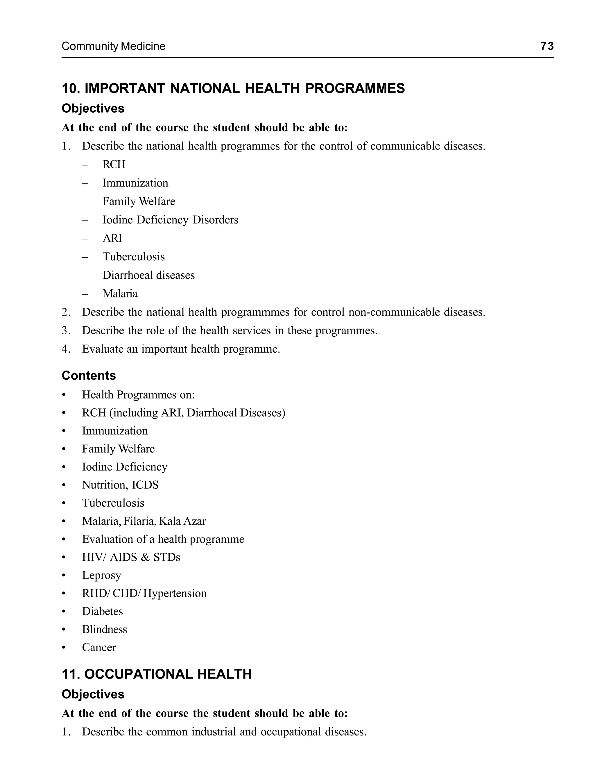 Community Medicine 73
10. IMPORTANT NATIONAL HEALTH PROGRAMMES
Objectives
At the end of the course the student should be able to:
1. Describe the national health programmes for the control of communicable diseases.
– RCH
– Immunization
– Family Welfare
– Iodine Deficiency Disorders
– ARI
– Tuberculosis
– Diarrhoeal diseases
– Malaria
2. Describe the national health programmmes for control non-communicable diseases.
3. Describe the role of the health services in these programmes.
4. Evaluate an important health programme.
Contents
• Health Programmes on:
• RCH (including ARI, Diarrhoeal Diseases)
• Immunization
• Family Welfare
• Iodine Deficiency
• Nutrition, ICDS
• Tuberculosis
• Malaria, Filaria, Kala Azar
• Evaluation of a health programme
• HIV/ AIDS & STDs
• Leprosy
• RHD/ CHD/ Hypertension
• Diabetes
• Blindness
• Cancer
11. OCCUPATIONAL HEALTH
Objectives
At the end of the course the student should be able to:
1. Describe the common industrial and occupational diseases.
 
