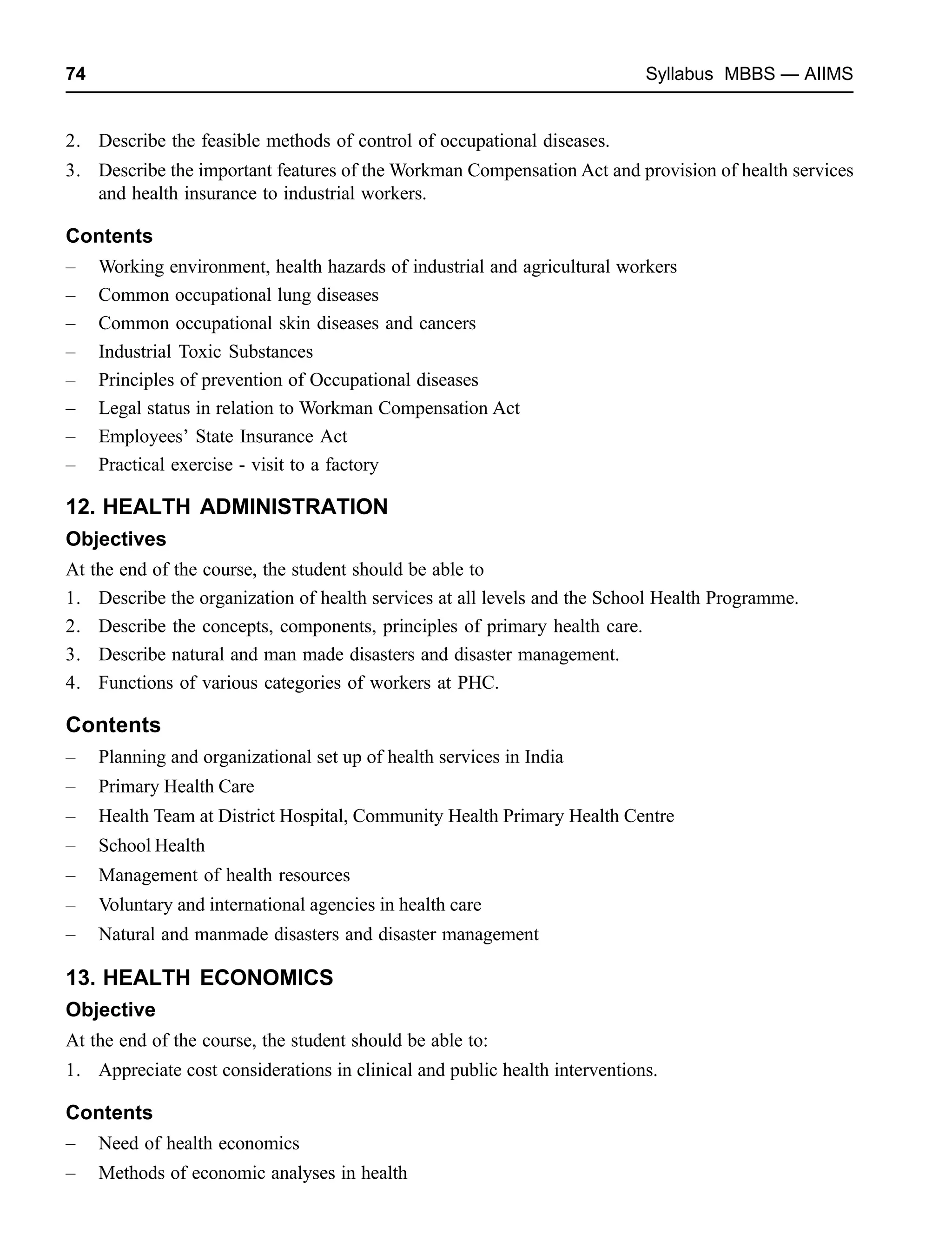 74 Syllabus MBBS — AIIMS
2. Describe the feasible methods of control of occupational diseases.
3. Describe the important features of the Workman Compensation Act and provision of health services
and health insurance to industrial workers.
Contents
– Working environment, health hazards of industrial and agricultural workers
– Common occupational lung diseases
– Common occupational skin diseases and cancers
– Industrial Toxic Substances
– Principles of prevention of Occupational diseases
– Legal status in relation to Workman Compensation Act
– Employees’ State Insurance Act
– Practical exercise - visit to a factory
12. HEALTH ADMINISTRATION
Objectives
At the end of the course, the student should be able to
1. Describe the organization of health services at all levels and the School Health Programme.
2. Describe the concepts, components, principles of primary health care.
3. Describe natural and man made disasters and disaster management.
4. Functions of various categories of workers at PHC.
Contents
– Planning and organizational set up of health services in India
– Primary Health Care
– Health Team at District Hospital, Community Health Primary Health Centre
– School Health
– Management of health resources
– Voluntary and international agencies in health care
– Natural and manmade disasters and disaster management
13. HEALTH ECONOMICS
Objective
At the end of the course, the student should be able to:
1. Appreciate cost considerations in clinical and public health interventions.
Contents
– Need of health economics
– Methods of economic analyses in health
 