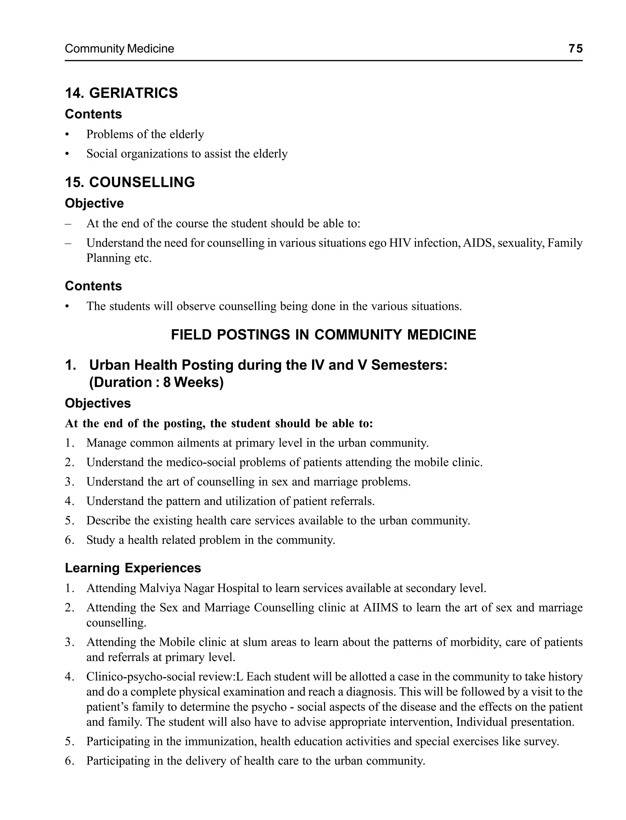 Community Medicine 75
14. GERIATRICS
Contents
• Problems of the elderly
• Social organizations to assist the elderly
15. COUNSELLING
Objective
– At the end of the course the student should be able to:
– Understand the need for counselling in various situations ego HIV infection,AIDS, sexuality, Family
Planning etc.
Contents
• The students will observe counselling being done in the various situations.
FIELD POSTINGS IN COMMUNITY MEDICINE
1. Urban Health Posting during the IV and V Semesters:
(Duration : 8 Weeks)
Objectives
At the end of the posting, the student should be able to:
1. Manage common ailments at primary level in the urban community.
2. Understand the medico-social problems of patients attending the mobile clinic.
3. Understand the art of counselling in sex and marriage problems.
4. Understand the pattern and utilization of patient referrals.
5. Describe the existing health care services available to the urban community.
6. Study a health related problem in the community.
Learning Experiences
1. Attending Malviya Nagar Hospital to learn services available at secondary level.
2. Attending the Sex and Marriage Counselling clinic at AIIMS to learn the art of sex and marriage
counselling.
3. Attending the Mobile clinic at slum areas to learn about the patterns of morbidity, care of patients
and referrals at primary level.
4. Clinico-psycho-social review:L Each student will be allotted a case in the community to take history
and do a complete physical examination and reach a diagnosis. This will be followed by a visit to the
patient’s family to determine the psycho - social aspects of the disease and the effects on the patient
and family. The student will also have to advise appropriate intervention, Individual presentation.
5. Participating in the immunization, health education activities and special exercises like survey.
6. Participating in the delivery of health care to the urban community.
 