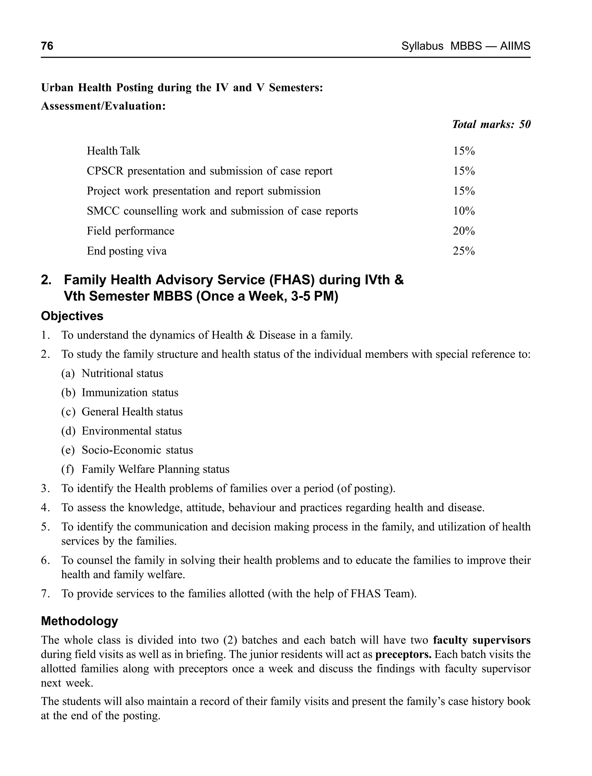 76 Syllabus MBBS — AIIMS
Urban Health Posting during the IV and V Semesters:
Assessment/Evaluation:
Total marks: 50
Health Talk 15%
CPSCR presentation and submission of case report 15%
Project work presentation and report submission 15%
SMCC counselling work and submission of case reports 10%
Field performance 20%
End posting viva 25%
2. Family Health Advisory Service (FHAS) during IVth &
Vth Semester MBBS (Once a Week, 3-5 PM)
Objectives
1. To understand the dynamics of Health & Disease in a family.
2. To study the family structure and health status of the individual members with special reference to:
(a) Nutritional status
(b) Immunization status
(c) General Health status
(d) Environmental status
(e) Socio-Economic status
(f) Family Welfare Planning status
3. To identify the Health problems of families over a period (of posting).
4. To assess the knowledge, attitude, behaviour and practices regarding health and disease.
5. To identify the communication and decision making process in the family, and utilization of health
services by the families.
6. To counsel the family in solving their health problems and to educate the families to improve their
health and family welfare.
7. To provide services to the families allotted (with the help of FHAS Team).
Methodology
The whole class is divided into two (2) batches and each batch will have two faculty supervisors
during field visits as well as in briefing. The junior residents will act as preceptors. Each batch visits the
allotted families along with preceptors once a week and discuss the findings with faculty supervisor
next week.
The students will also maintain a record of their family visits and present the family’s case history book
at the end of the posting.
 