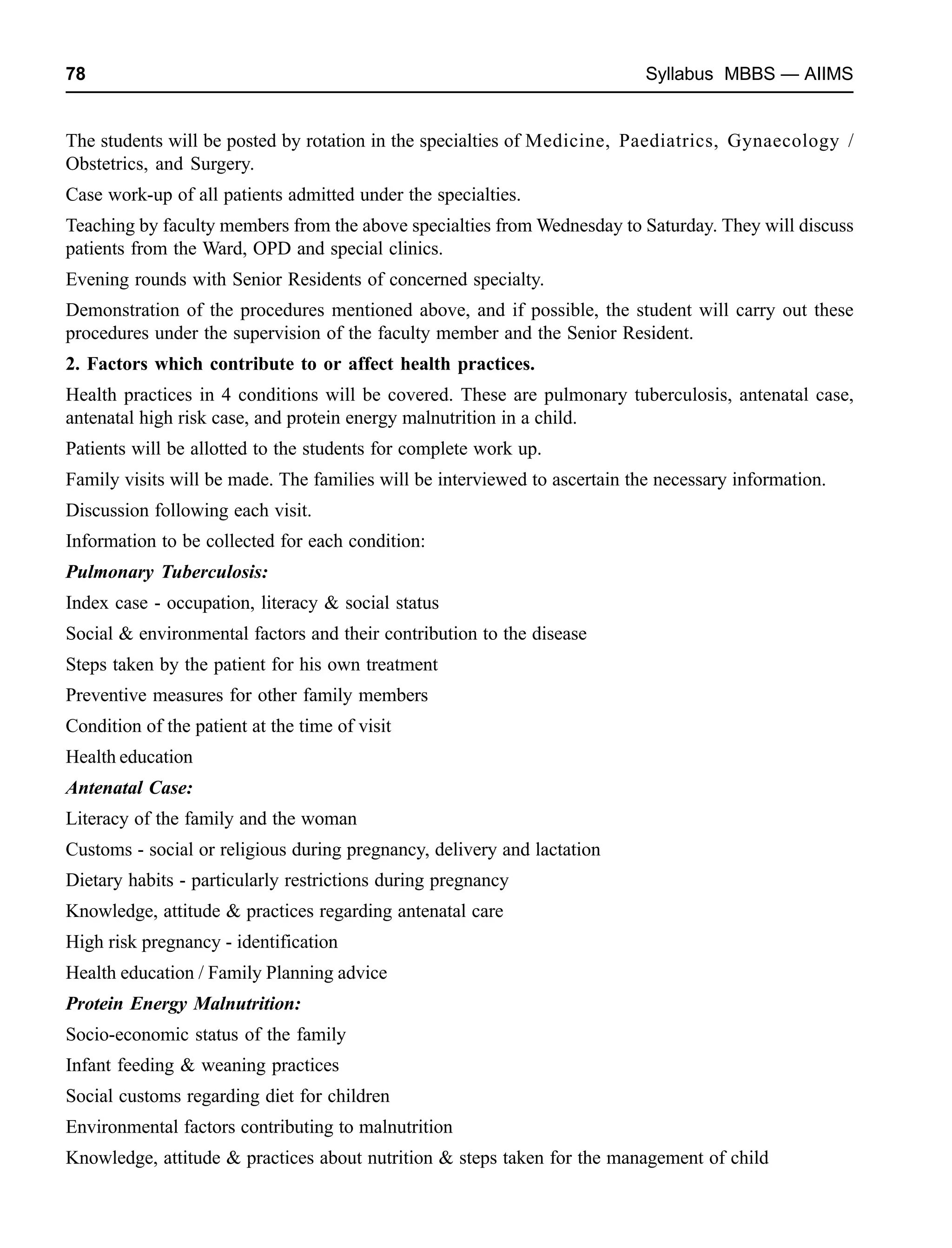 78 Syllabus MBBS — AIIMS
The students will be posted by rotation in the specialties of Medicine, Paediatrics, Gynaecology /
Obstetrics, and Surgery.
Case work-up of all patients admitted under the specialties.
Teaching by faculty members from the above specialties from Wednesday to Saturday. They will discuss
patients from the Ward, OPD and special clinics.
Evening rounds with Senior Residents of concerned specialty.
Demonstration of the procedures mentioned above, and if possible, the student will carry out these
procedures under the supervision of the faculty member and the Senior Resident.
2. Factors which contribute to or affect health practices.
Health practices in 4 conditions will be covered. These are pulmonary tuberculosis, antenatal case,
antenatal high risk case, and protein energy malnutrition in a child.
Patients will be allotted to the students for complete work up.
Family visits will be made. The families will be interviewed to ascertain the necessary information.
Discussion following each visit.
Information to be collected for each condition:
Pulmonary Tuberculosis:
Index case - occupation, literacy & social status
Social & environmental factors and their contribution to the disease
Steps taken by the patient for his own treatment
Preventive measures for other family members
Condition of the patient at the time of visit
Health education
Antenatal Case:
Literacy of the family and the woman
Customs - social or religious during pregnancy, delivery and lactation
Dietary habits - particularly restrictions during pregnancy
Knowledge, attitude & practices regarding antenatal care
High risk pregnancy - identification
Health education / Family Planning advice
Protein Energy Malnutrition:
Socio-economic status of the family
Infant feeding & weaning practices
Social customs regarding diet for children
Environmental factors contributing to malnutrition
Knowledge, attitude & practices about nutrition & steps taken for the management of child
 