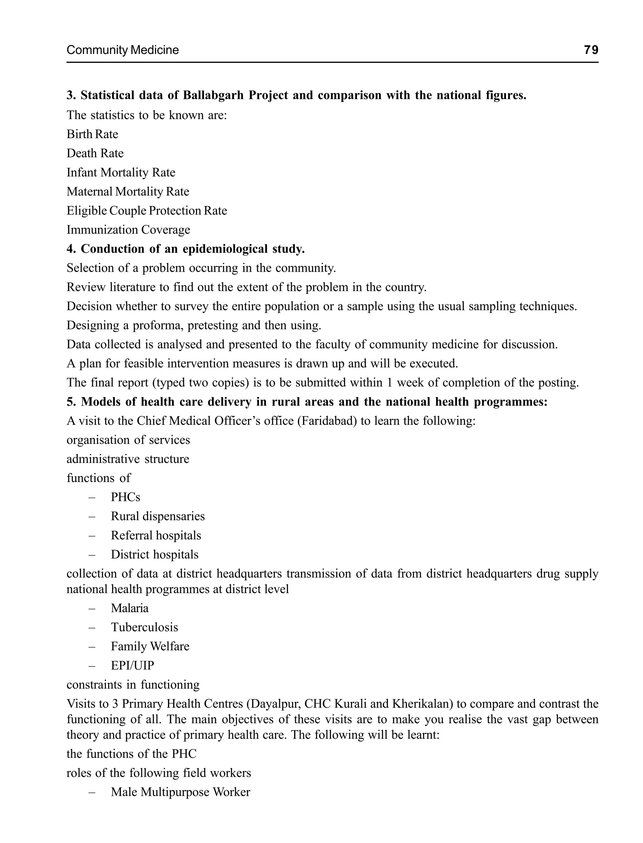 Community Medicine 79
3. Statistical data of Ballabgarh Project and comparison with the national figures.
The statistics to be known are:
Birth Rate
Death Rate
Infant Mortality Rate
Maternal Mortality Rate
Eligible Couple Protection Rate
Immunization Coverage
4. Conduction of an epidemiological study.
Selection of a problem occurring in the community.
Review literature to find out the extent of the problem in the country.
Decision whether to survey the entire population or a sample using the usual sampling techniques.
Designing a proforma, pretesting and then using.
Data collected is analysed and presented to the faculty of community medicine for discussion.
A plan for feasible intervention measures is drawn up and will be executed.
The final report (typed two copies) is to be submitted within 1 week of completion of the posting.
5. Models of health care delivery in rural areas and the national health programmes:
A visit to the Chief Medical Officer’s office (Faridabad) to learn the following:
organisation of services
administrative structure
functions of
– PHCs
– Rural dispensaries
– Referral hospitals
– District hospitals
collection of data at district headquarters transmission of data from district headquarters drug supply
national health programmes at district level
– Malaria
– Tuberculosis
– Family Welfare
– EPI/UIP
constraints in functioning
Visits to 3 Primary Health Centres (Dayalpur, CHC Kurali and Kherikalan) to compare and contrast the
functioning of all. The main objectives of these visits are to make you realise the vast gap between
theory and practice of primary health care. The following will be learnt:
the functions of the PHC
roles of the following field workers
– Male Multipurpose Worker
 