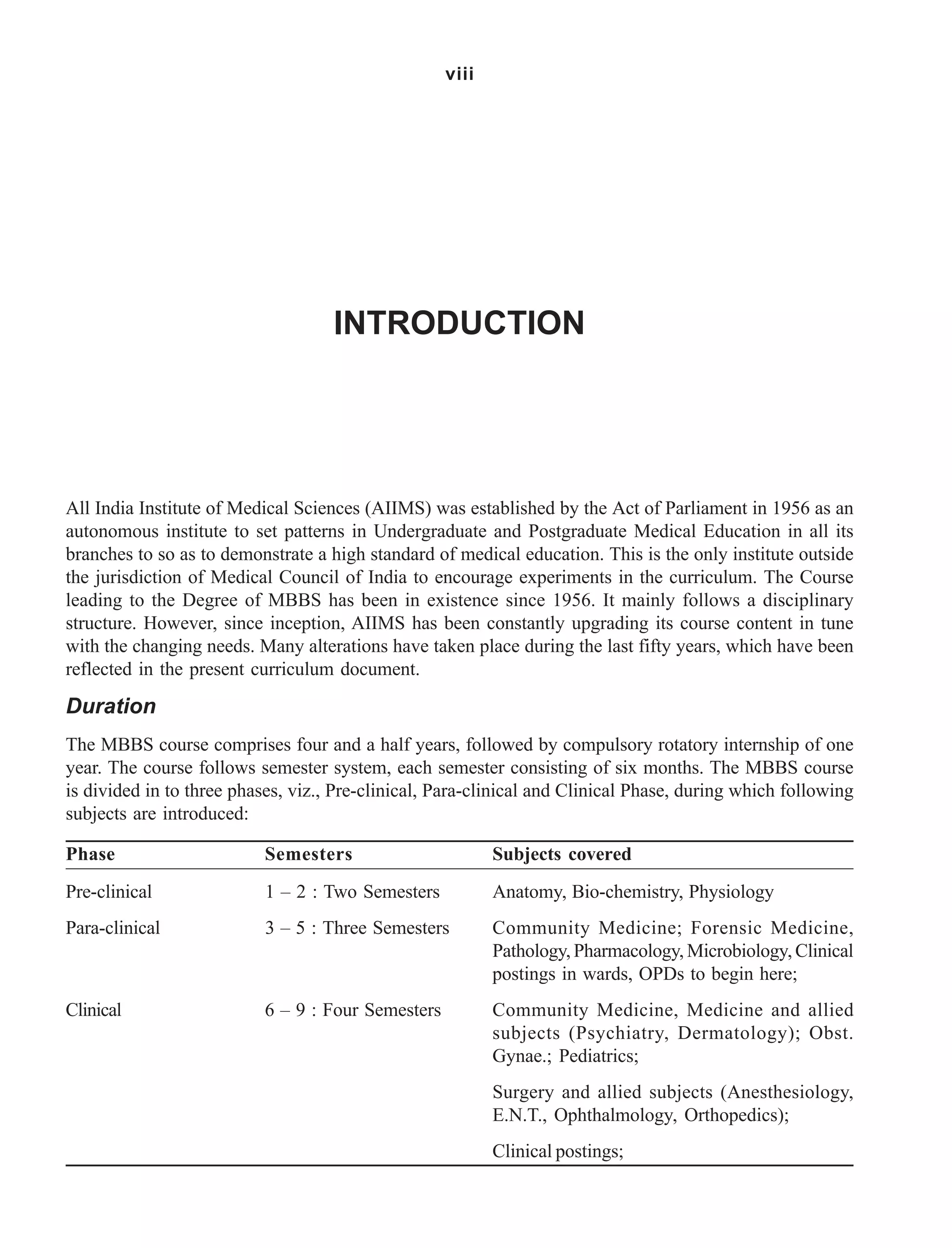 viii
All India Institute of Medical Sciences (AIIMS) was established by the Act of Parliament in 1956 as an
autonomous institute to set patterns in Undergraduate and Postgraduate Medical Education in all its
branches to so as to demonstrate a high standard of medical education. This is the only institute outside
the jurisdiction of Medical Council of India to encourage experiments in the curriculum. The Course
leading to the Degree of MBBS has been in existence since 1956. It mainly follows a disciplinary
structure. However, since inception, AIIMS has been constantly upgrading its course content in tune
with the changing needs. Many alterations have taken place during the last fifty years, which have been
reflected in the present curriculum document.
Duration
The MBBS course comprises four and a half years, followed by compulsory rotatory internship of one
year. The course follows semester system, each semester consisting of six months. The MBBS course
is divided in to three phases, viz., Pre-clinical, Para-clinical and Clinical Phase, during which following
subjects are introduced:
Phase Semesters Subjects covered
Pre-clinical 1 – 2 : Two Semesters Anatomy, Bio-chemistry, Physiology
Para-clinical 3 – 5 : Three Semesters Community Medicine; Forensic Medicine,
Pathology, Pharmacology, Microbiology, Clinical
postings in wards, OPDs to begin here;
Clinical 6 – 9 : Four Semesters Community Medicine, Medicine and allied
subjects (Psychiatry, Dermatology); Obst.
Gynae.; Pediatrics;
Surgery and allied subjects (Anesthesiology,
E.N.T., Ophthalmology, Orthopedics);
Clinical postings;
INTRODUCTION
 