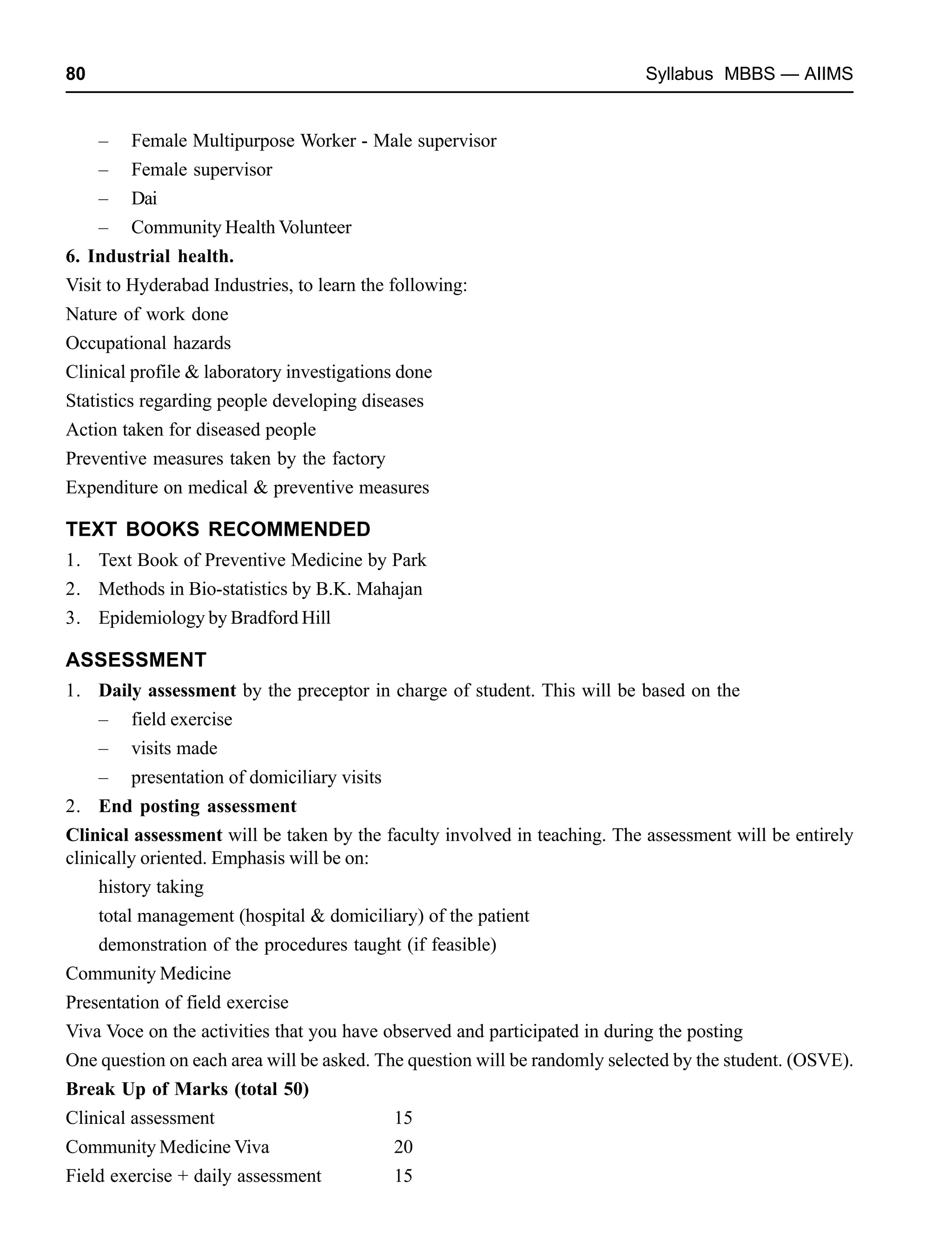 80 Syllabus MBBS — AIIMS
– Female Multipurpose Worker - Male supervisor
– Female supervisor
– Dai
– Community Health Volunteer
6. Industrial health.
Visit to Hyderabad Industries, to learn the following:
Nature of work done
Occupational hazards
Clinical profile & laboratory investigations done
Statistics regarding people developing diseases
Action taken for diseased people
Preventive measures taken by the factory
Expenditure on medical & preventive measures
TEXT BOOKS RECOMMENDED
1. Text Book of Preventive Medicine by Park
2. Methods in Bio-statistics by B.K. Mahajan
3. Epidemiology by Bradford Hill
ASSESSMENT
1. Daily assessment by the preceptor in charge of student. This will be based on the
– field exercise
– visits made
– presentation of domiciliary visits
2. End posting assessment
Clinical assessment will be taken by the faculty involved in teaching. The assessment will be entirely
clinically oriented. Emphasis will be on:
history taking
total management (hospital & domiciliary) of the patient
demonstration of the procedures taught (if feasible)
Community Medicine
Presentation of field exercise
Viva Voce on the activities that you have observed and participated in during the posting
One question on each area will be asked. The question will be randomly selected by the student. (OSVE).
Break Up of Marks (total 50)
Clinical assessment 15
Community Medicine Viva 20
Field exercise + daily assessment 15
 